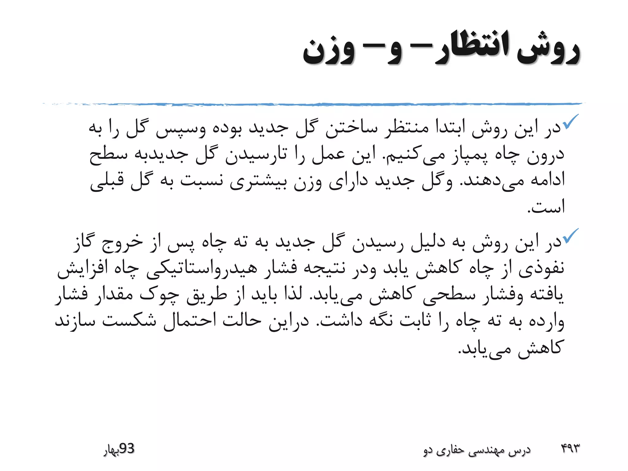 ‫انتظار‬ ‫روش‬-‫و‬-‫وزن‬
‫ب‬ ‫را‬ ‫گل‬ ‫وسپس‬ ‫بوده‬ ‫جدید‬ ‫گل‬ ‫ساختن‬ ‫منتظر‬ ‫ابتدا‬ ‫روش‬ ‫این‬ ‫در‬‫ه‬
‫می‬ ‫پمپاز‬ ‫چاه‬ ‫درون‬‫کنیم‬.‫سطح‬ ‫جدیدبه‬ ‫گل‬ ‫تارسیدن‬ ‫را‬ ‫عمل‬ ‫این‬
‫می‬ ‫ادامه‬‫دهند‬.‫قبلی‬ ‫گل‬ ‫به‬ ‫نسبت‬ ‫بیشتری‬ ‫وزن‬ ‫دارای‬ ‫جدید‬ ‫وگل‬
‫است‬.
‫گا‬ ‫خروج‬ ‫از‬ ‫پس‬ ‫چاه‬ ‫ته‬ ‫به‬ ‫جدید‬ ‫گل‬ ‫رسیدن‬ ‫دلیل‬ ‫به‬ ‫روش‬ ‫این‬ ‫در‬‫ز‬
‫ا‬ ‫چاه‬ ‫هیدرواستاتیکی‬ ‫فشار‬ ‫نتیجه‬ ‫ودر‬ ‫یابد‬ ‫کاهش‬ ‫چاه‬ ‫از‬ ‫نفوذی‬‫فزایش‬
‫می‬ ‫کاهش‬ ‫سطحی‬ ‫وفشار‬ ‫یافته‬‫یابد‬.‫مقدار‬ ‫چوک‬ ‫طریق‬ ‫از‬ ‫باید‬ ‫لذا‬‫فشار‬
‫داشت‬ ‫نگه‬ ‫ثابت‬ ‫را‬ ‫چاه‬ ‫ته‬ ‫به‬ ‫وارده‬.‫س‬ ‫شکست‬ ‫احتمال‬ ‫حالت‬ ‫دراین‬‫ازند‬
‫می‬ ‫کاهش‬‫یابد‬.
‫39بهار‬ ‫دو‬ ‫حفاری‬ ‫مهندسی‬ ‫درس‬ 493
 