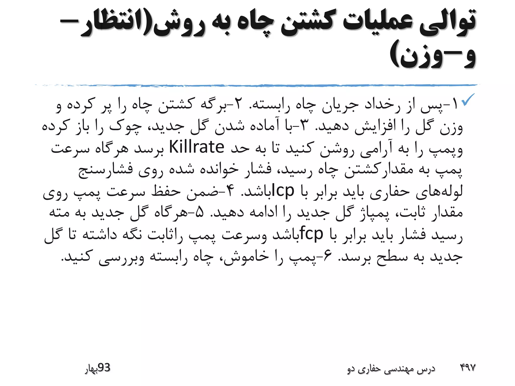 ‫روش‬ ‫به‬ ‫چاه‬ ‫کشتن‬ ‫عملیات‬ ‫توالی‬(‫انتظ‬‫ار‬-
‫و‬-‫وزن‬)
1-‫رابسته‬ ‫چاه‬ ‫جریان‬ ‫رخداد‬ ‫از‬ ‫پس‬.2-‫و‬ ‫کرده‬ ‫پر‬ ‫را‬ ‫چاه‬ ‫کشتن‬ ‫برگه‬
‫دهید‬ ‫افزایش‬ ‫را‬ ‫گل‬ ‫وزن‬.3-‫کرده‬ ‫باز‬ ‫را‬ ‫چوک‬ ،‫جدید‬ ‫گل‬ ‫شدن‬ ‫آماده‬ ‫با‬
‫حد‬ ‫به‬ ‫تا‬ ‫کنید‬ ‫روشن‬ ‫آرامی‬ ‫به‬ ‫را‬ ‫وپمپ‬Killrate‫سرعت‬ ‫هرگاه‬ ‫برسد‬
‫فشارسنج‬ ‫روی‬ ‫شده‬ ‫خوانده‬ ‫فشار‬ ،‫رسید‬ ‫چاه‬ ‫مقدارکشتن‬ ‫به‬ ‫پمپ‬
‫لوله‬‫با‬ ‫برابر‬ ‫باید‬ ‫حفاری‬ ‫های‬Icp‫باشد‬.4-‫روی‬ ‫پمپ‬ ‫سرعت‬ ‫حفظ‬ ‫ضمن‬
‫دهید‬ ‫ادامه‬ ‫را‬ ‫جدید‬ ‫گل‬ ‫پمپاژ‬ ،‫ثابت‬ ‫مقدار‬.5-‫مته‬ ‫به‬ ‫جدید‬ ‫گل‬ ‫هرگاه‬
‫با‬ ‫برابر‬ ‫باید‬ ‫فشار‬ ‫رسید‬fcp‫گ‬ ‫تا‬ ‫داشته‬ ‫نگه‬ ‫راثابت‬ ‫پمپ‬ ‫وسرعت‬ ‫باشد‬‫ل‬
‫برسد‬ ‫سطح‬ ‫به‬ ‫جدید‬.6-‫کنید‬ ‫وبررسی‬ ‫رابسته‬ ‫چاه‬ ،‫خاموش‬ ‫را‬ ‫پمپ‬.
‫39بهار‬ ‫دو‬ ‫حفاری‬ ‫مهندسی‬ ‫درس‬ 497
 