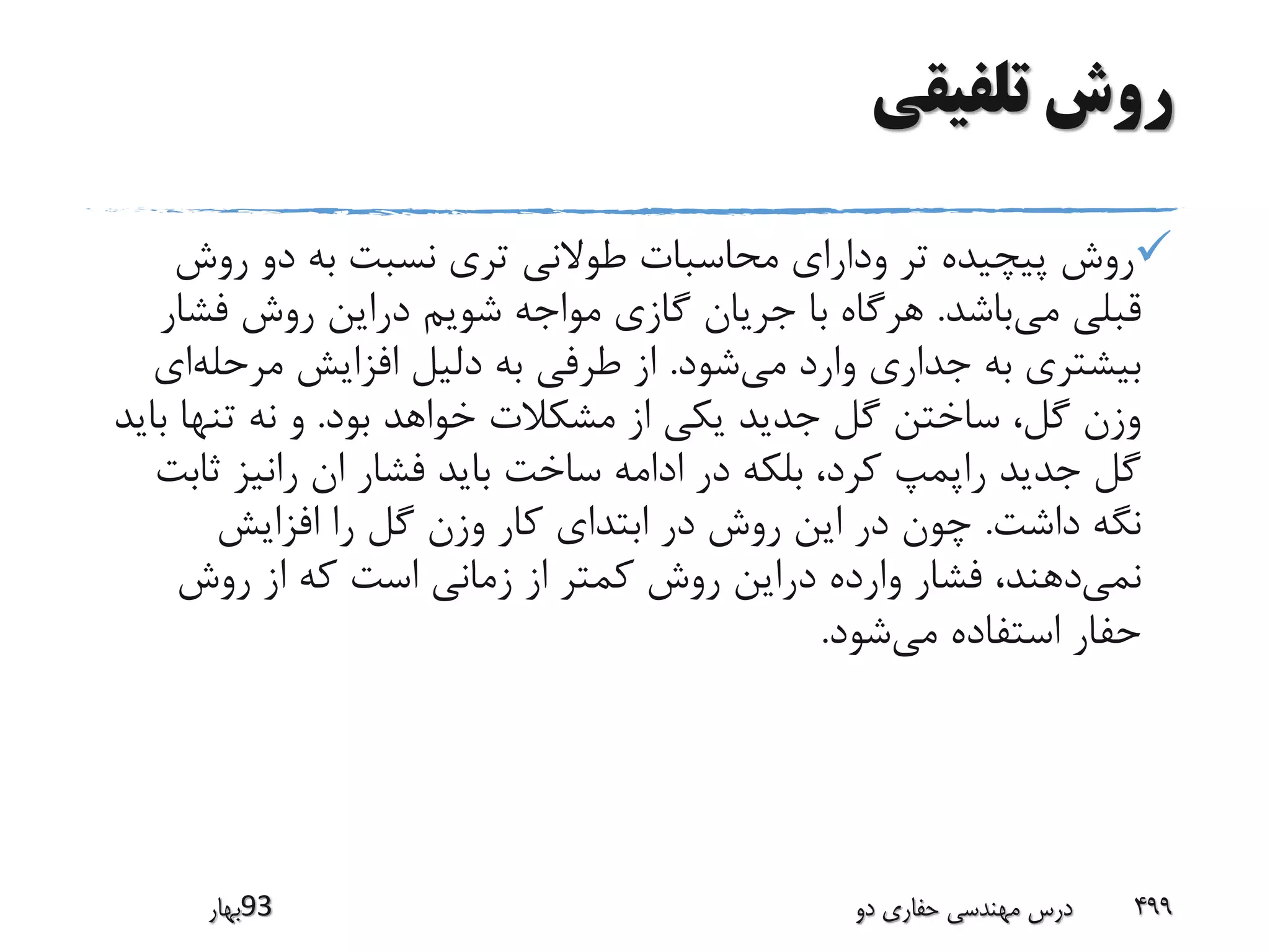 ‫تلفیقی‬ ‫روش‬
‫روش‬ ‫دو‬ ‫به‬ ‫نسبت‬ ‫تری‬ ‫طوالنی‬ ‫محاسبات‬ ‫ودارای‬ ‫تر‬ ‫پیچیده‬ ‫روش‬
‫می‬ ‫قبلی‬‫باشد‬.‫فش‬ ‫روش‬ ‫دراین‬ ‫شویم‬ ‫مواجه‬ ‫گازی‬ ‫جریان‬ ‫با‬ ‫هرگاه‬‫ار‬
‫می‬ ‫وارد‬ ‫جداری‬ ‫به‬ ‫بیشتری‬‫شود‬.‫مرحله‬ ‫افزایش‬ ‫دلیل‬ ‫به‬ ‫طرفی‬ ‫از‬‫ای‬
‫بود‬ ‫خواهد‬ ‫مشکالت‬ ‫از‬ ‫یکی‬ ‫جدید‬ ‫گل‬ ‫ساختن‬ ،‫گل‬ ‫وزن‬.‫ب‬ ‫تنها‬ ‫نه‬ ‫و‬‫اید‬
‫ث‬ ‫رانیز‬ ‫ان‬ ‫فشار‬ ‫باید‬ ‫ساخت‬ ‫ادامه‬ ‫در‬ ‫بلکه‬ ،‫کرد‬ ‫راپمپ‬ ‫جدید‬ ‫گل‬‫ابت‬
‫داشت‬ ‫نگه‬.‫افزایش‬ ‫را‬ ‫گل‬ ‫وزن‬ ‫کار‬ ‫ابتدای‬ ‫در‬ ‫روش‬ ‫این‬ ‫در‬ ‫چون‬
‫نمی‬‫روش‬ ‫از‬ ‫که‬ ‫است‬ ‫زمانی‬ ‫از‬ ‫کمتر‬ ‫روش‬ ‫دراین‬ ‫وارده‬ ‫فشار‬ ،‫دهند‬
‫می‬ ‫استفاده‬ ‫حفار‬‫شود‬.
‫39بهار‬ ‫دو‬ ‫حفاری‬ ‫مهندسی‬ ‫درس‬ 499
 