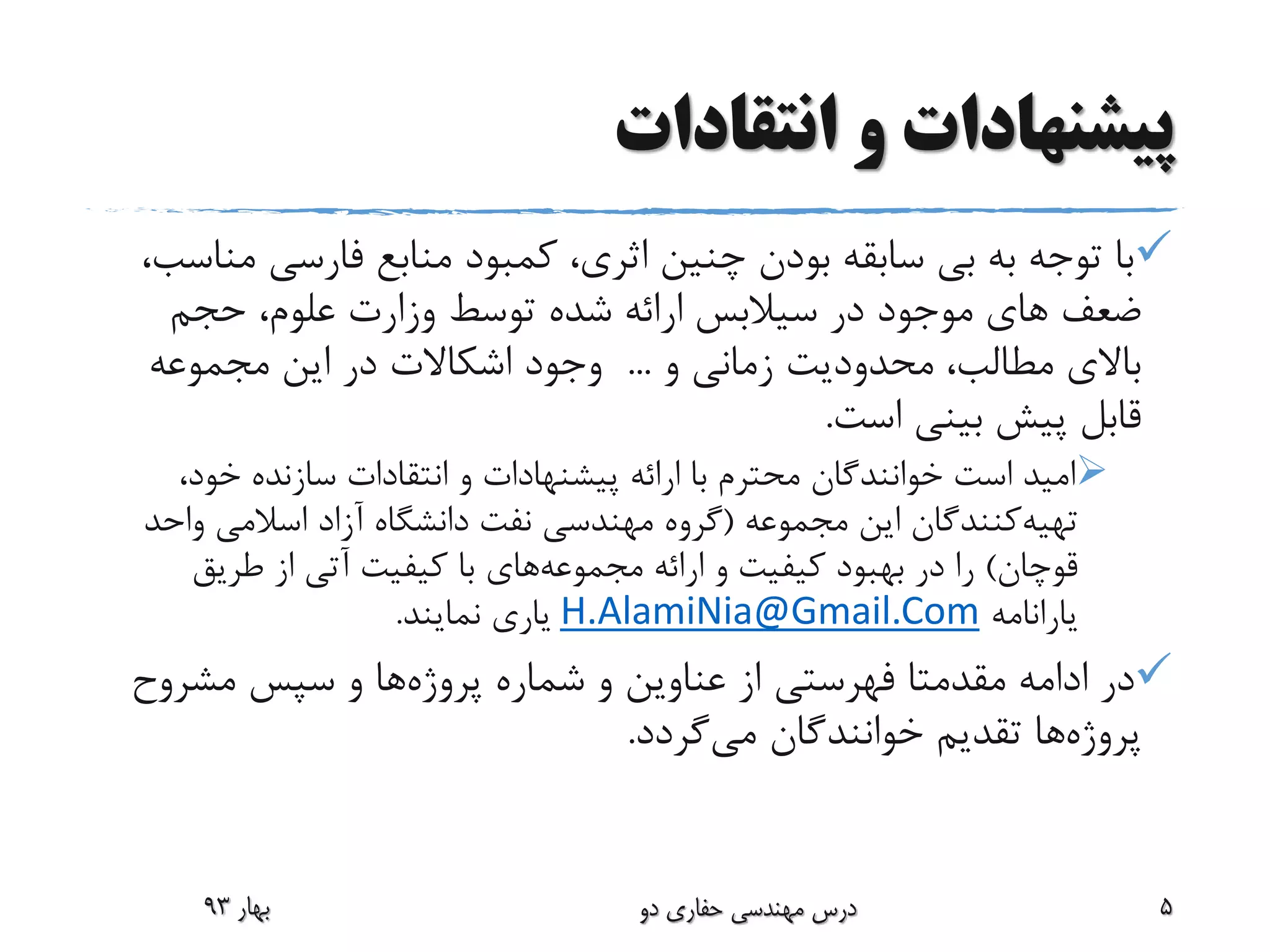 ‫انتقادات‬ ‫و‬ ‫پیشنهادات‬
‫م‬ ‫فارسی‬ ‫منابع‬ ‫کمبود‬ ،‫اثری‬ ‫چنین‬ ‫بودن‬ ‫سابقه‬ ‫بی‬ ‫به‬ ‫توجه‬ ‫با‬،‫ناسب‬
‫در‬ ‫موجود‬ ‫های‬ ‫ضعف‬‫سیالبس‬‫حجم‬ ،‫علوم‬ ‫وزارت‬ ‫توسط‬ ‫شده‬ ‫ارائه‬
‫و‬ ‫زمانی‬ ‫محدودیت‬ ،‫مطالب‬ ‫باالی‬...‫مجموعه‬ ‫این‬ ‫در‬ ‫اشکاالت‬ ‫وجود‬
‫است‬ ‫بینی‬ ‫پیش‬ ‫قابل‬.
،‫خود‬ ‫سازنده‬ ‫انتقادات‬ ‫و‬ ‫پیشنهادات‬ ‫ارائه‬ ‫با‬ ‫محترم‬ ‫خوانندگان‬ ‫است‬ ‫امید‬
‫تهیه‬‫کنندگان‬‫مجموعه‬ ‫این‬(‫واح‬ ‫اسالمی‬ ‫آزاد‬ ‫دانشگاه‬ ‫نفت‬ ‫مهندسی‬ ‫گروه‬‫د‬
‫قوچان‬)‫ارائه‬ ‫و‬ ‫کیفیت‬ ‫بهبود‬ ‫در‬ ‫را‬‫مجموعه‬‫های‬‫طریق‬ ‫از‬ ‫آتی‬ ‫کیفیت‬ ‫با‬
‫یارانامه‬H.AlamiNia@Gmail.Com‫نمایند‬ ‫یاری‬.
‫ادامه‬ ‫در‬‫مقدمتا‬‫پروژه‬ ‫شماره‬ ‫و‬ ‫عناوین‬ ‫از‬ ‫فهرستی‬‫مشروح‬ ‫سپس‬ ‫و‬ ‫ها‬
‫پروژه‬‫می‬ ‫خوانندگان‬ ‫تقدیم‬ ‫ها‬‫گردد‬.
‫بهار‬93 ‫دو‬ ‫حفاری‬ ‫مهندسی‬ ‫درس‬ 5
 