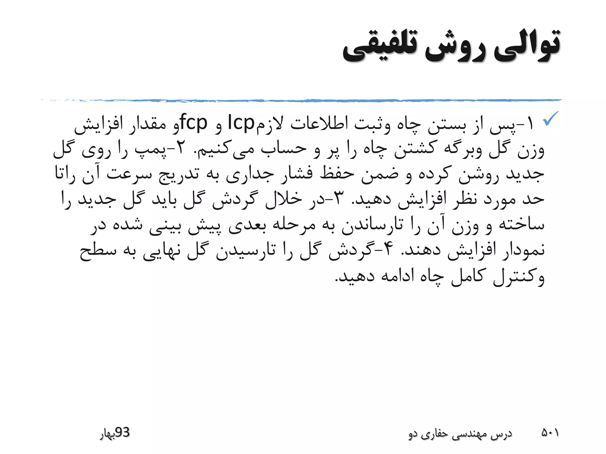 ‫تلفیقی‬ ‫روش‬ ‫توالی‬
1-‫الزم‬ ‫اطالعات‬ ‫وثبت‬ ‫چاه‬ ‫بستن‬ ‫از‬ ‫پس‬Icp‫و‬fcp‫افزایش‬ ‫مقدار‬ ‫و‬
‫می‬ ‫حساب‬ ‫و‬ ‫پر‬ ‫را‬ ‫چاه‬ ‫کشتن‬ ‫وبرگه‬ ‫گل‬ ‫وزن‬‫کنیم‬.2-‫گل‬ ‫روی‬ ‫را‬ ‫پمپ‬
‫را‬ ‫آن‬ ‫سرعت‬ ‫تدریج‬ ‫به‬ ‫جداری‬ ‫فشار‬ ‫حفظ‬ ‫ضمن‬ ‫و‬ ‫کرده‬ ‫روشن‬ ‫جدید‬‫تا‬
‫دهید‬ ‫افزایش‬ ‫نظر‬ ‫مورد‬ ‫حد‬.3-‫را‬ ‫جدید‬ ‫گل‬ ‫باید‬ ‫گل‬ ‫گردش‬ ‫خالل‬ ‫در‬
‫در‬ ‫شده‬ ‫بینی‬ ‫پیش‬ ‫بعدی‬ ‫مرحله‬ ‫به‬ ‫تارساندن‬ ‫را‬ ‫آن‬ ‫وزن‬ ‫و‬ ‫ساخته‬
‫دهند‬ ‫افزایش‬ ‫نمودار‬.4-‫سطح‬ ‫به‬ ‫نهایی‬ ‫گل‬ ‫تارسیدن‬ ‫را‬ ‫گل‬ ‫گردش‬
‫دهید‬ ‫ادامه‬ ‫چاه‬ ‫کامل‬ ‫وکنترل‬.
‫39بهار‬ ‫دو‬ ‫حفاری‬ ‫مهندسی‬ ‫درس‬ 501
 