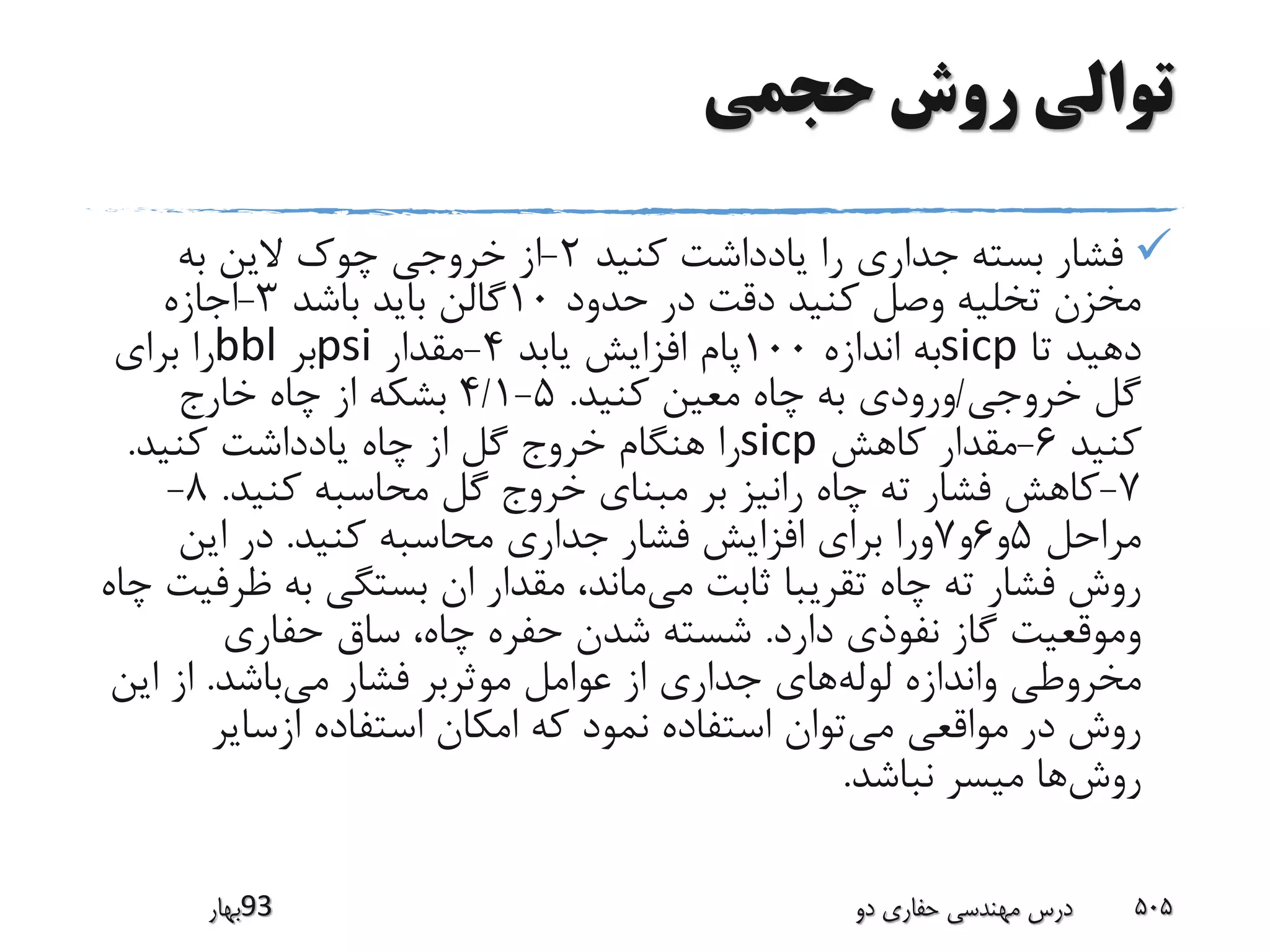 ‫حجمی‬ ‫روش‬ ‫توالی‬
‫کنید‬ ‫یادداشت‬ ‫را‬ ‫جداری‬ ‫بسته‬ ‫فشار‬2-‫به‬ ‫الین‬ ‫چوک‬ ‫خروجی‬ ‫از‬
‫حدود‬ ‫در‬ ‫دقت‬ ‫کنید‬ ‫وصل‬ ‫تخلیه‬ ‫مخزن‬10‫باشد‬ ‫باید‬ ‫گالن‬3-‫اجازه‬
‫تا‬ ‫دهید‬sicp‫اندازه‬ ‫به‬100‫یابد‬ ‫افزایش‬ ‫پام‬4-‫مقدار‬psi‫بر‬bbl‫برای‬ ‫را‬
‫خروجی‬ ‫گل‬/‫کنید‬ ‫معین‬ ‫چاه‬ ‫به‬ ‫ورودی‬.5-4/1‫خارج‬ ‫چاه‬ ‫از‬ ‫بشکه‬
‫کنید‬6-‫کاهش‬ ‫مقدار‬sicp‫کنید‬ ‫یادداشت‬ ‫چاه‬ ‫از‬ ‫گل‬ ‫خروج‬ ‫هنگام‬ ‫را‬.
7-‫کنید‬ ‫محاسبه‬ ‫گل‬ ‫خروج‬ ‫مبنای‬ ‫بر‬ ‫رانیز‬ ‫چاه‬ ‫ته‬ ‫فشار‬ ‫کاهش‬.8-
‫مراحل‬5‫و‬6‫و‬7‫کنید‬ ‫محاسبه‬ ‫جداری‬ ‫فشار‬ ‫افزایش‬ ‫برای‬ ‫ورا‬.‫این‬ ‫در‬
‫می‬ ‫ثابت‬ ‫تقریبا‬ ‫چاه‬ ‫ته‬ ‫فشار‬ ‫روش‬‫ظ‬ ‫به‬ ‫بستگی‬ ‫ان‬ ‫مقدار‬ ،‫ماند‬‫چاه‬ ‫رفیت‬
‫دارد‬ ‫نفوذی‬ ‫گاز‬ ‫وموقعیت‬.‫حفاری‬ ‫ساق‬ ،‫چاه‬ ‫حفره‬ ‫شدن‬ ‫شسته‬
‫لوله‬ ‫واندازه‬ ‫مخروطی‬‫می‬ ‫فشار‬ ‫موثربر‬ ‫عوامل‬ ‫از‬ ‫جداری‬ ‫های‬‫باشد‬.‫ای‬ ‫از‬‫ن‬
‫می‬ ‫مواقعی‬ ‫در‬ ‫روش‬‫ازسایر‬ ‫استفاده‬ ‫امکان‬ ‫که‬ ‫نمود‬ ‫استفاده‬ ‫توان‬
‫روش‬‫نباشد‬ ‫میسر‬ ‫ها‬.
‫39بهار‬ ‫دو‬ ‫حفاری‬ ‫مهندسی‬ ‫درس‬ 505
 