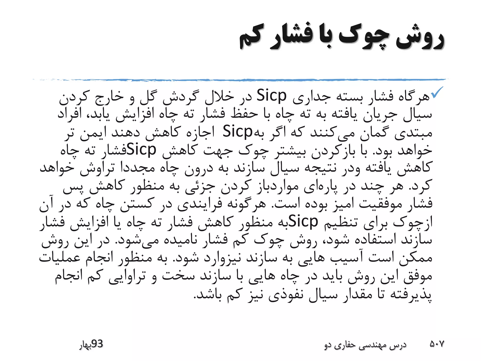 ‫کم‬ ‫فشار‬ ‫با‬ ‫چوک‬ ‫روش‬
‫جداری‬ ‫بسته‬ ‫فشار‬ ‫هرگاه‬Sicp‫کردن‬ ‫خارج‬ ‫و‬ ‫گل‬ ‫گردش‬ ‫خالل‬ ‫در‬
‫یابد‬ ‫افزایش‬ ‫چاه‬ ‫ته‬ ‫فشار‬ ‫حفظ‬ ‫با‬ ‫چاه‬ ‫ته‬ ‫به‬ ‫یافته‬ ‫جریان‬ ‫سیال‬‫افراد‬ ،
‫می‬ ‫گمان‬ ‫مبتدی‬‫به‬ ‫اگر‬ ‫که‬ ‫کنند‬Sicp‫تر‬ ‫ایمن‬ ‫دهند‬ ‫کاهش‬ ‫اجازه‬
‫بود‬ ‫خواهد‬.‫کاهش‬ ‫جهت‬ ‫چوک‬ ‫بیشتر‬ ‫بازکردن‬ ‫با‬Sicp‫چاه‬ ‫ته‬ ‫فشار‬
‫خو‬ ‫تراوش‬ ‫مجددا‬ ‫چاه‬ ‫درون‬ ‫به‬ ‫سازند‬ ‫سیال‬ ‫نتیجه‬ ‫ودر‬ ‫یافته‬ ‫کاهش‬‫اهد‬
‫کرد‬.‫پاره‬ ‫در‬ ‫چند‬ ‫هر‬‫پس‬ ‫کاهش‬ ‫منظور‬ ‫به‬ ‫جزئی‬ ‫کردن‬ ‫مواردباز‬ ‫ای‬
‫است‬ ‫بوده‬ ‫امیز‬ ‫موفقیت‬ ‫فشار‬.‫ک‬ ‫چاه‬ ‫کستن‬ ‫در‬ ‫فرایندی‬ ‫هرگونه‬‫آن‬ ‫در‬ ‫ه‬
‫تنظیم‬ ‫برای‬ ‫ازچوک‬Sicp‫فش‬ ‫افزایش‬ ‫یا‬ ‫چاه‬ ‫ته‬ ‫فشار‬ ‫کاهش‬ ‫منظور‬ ‫به‬‫ار‬
‫می‬ ‫نامیده‬ ‫فشار‬ ‫کم‬ ‫چوک‬ ‫روش‬ ،‫شود‬ ‫استفاده‬ ‫سازند‬‫شود‬.‫ر‬ ‫این‬ ‫در‬‫وش‬
‫شود‬ ‫نیزوارد‬ ‫سازند‬ ‫به‬ ‫هایی‬ ‫آسیب‬ ‫است‬ ‫ممکن‬.‫عم‬ ‫انجام‬ ‫منظور‬ ‫به‬‫لیات‬
‫انج‬ ‫کم‬ ‫تراوایی‬ ‫و‬ ‫سخت‬ ‫سازند‬ ‫با‬ ‫هایی‬ ‫چاه‬ ‫در‬ ‫باید‬ ‫روش‬ ‫این‬ ‫موفق‬‫ام‬
‫باشد‬ ‫کم‬ ‫نیز‬ ‫نفوذی‬ ‫سیال‬ ‫مقدار‬ ‫تا‬ ‫پذیرفته‬.
‫39بهار‬ ‫دو‬ ‫حفاری‬ ‫مهندسی‬ ‫درس‬ 507
 