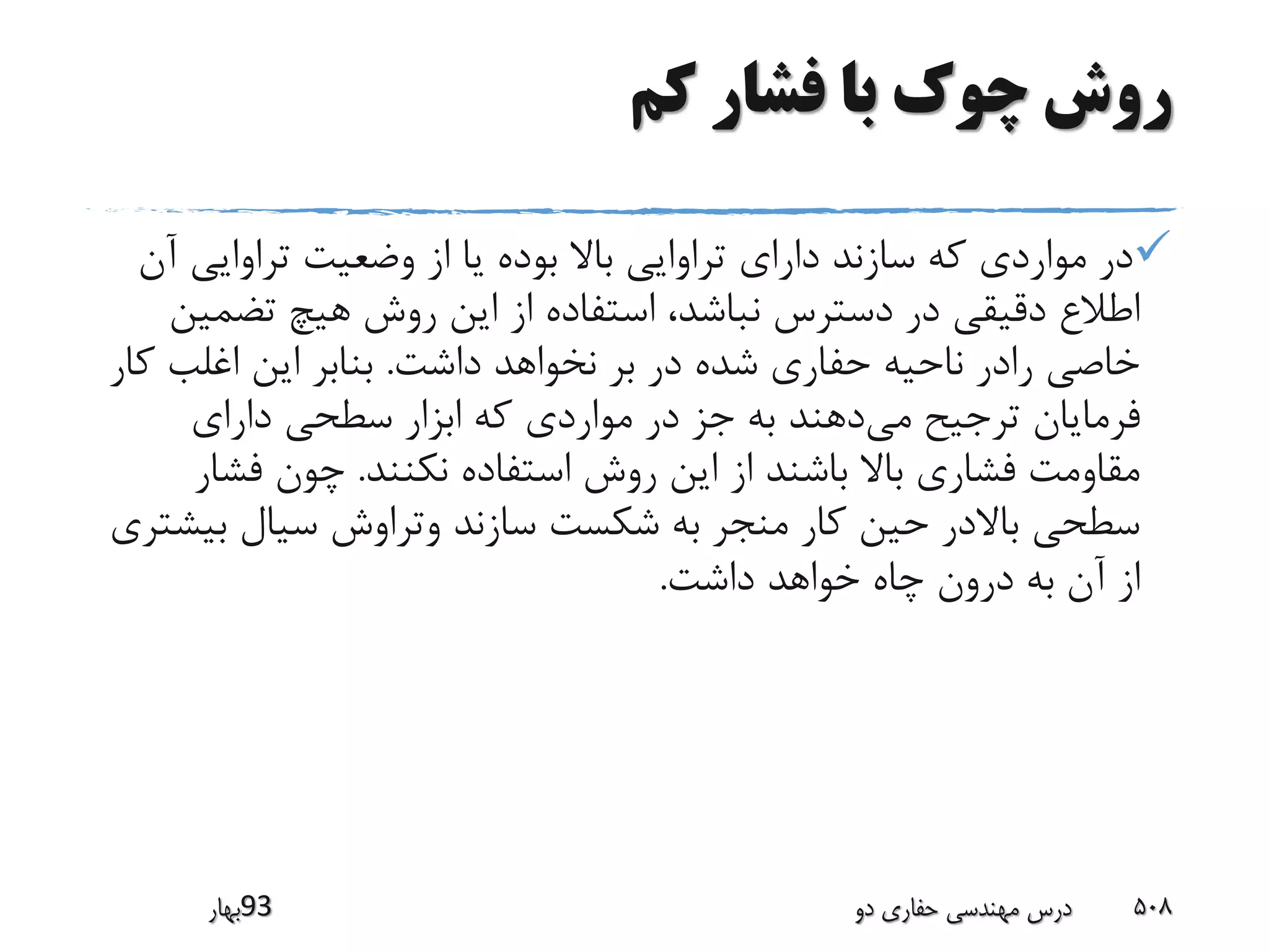 ‫کم‬ ‫فشار‬ ‫با‬ ‫چوک‬ ‫روش‬
‫تراوایی‬ ‫وضعیت‬ ‫از‬ ‫یا‬ ‫بوده‬ ‫باال‬ ‫تراوایی‬ ‫دارای‬ ‫سازند‬ ‫که‬ ‫مواردی‬ ‫در‬‫آن‬
‫تضم‬ ‫هیچ‬ ‫روش‬ ‫این‬ ‫از‬ ‫استفاده‬ ،‫نباشد‬ ‫دسترس‬ ‫در‬ ‫دقیقی‬ ‫اطالع‬‫ین‬
‫داشت‬ ‫نخواهد‬ ‫بر‬ ‫در‬ ‫شده‬ ‫حفاری‬ ‫ناحیه‬ ‫رادر‬ ‫خاصی‬.‫ک‬ ‫اغلب‬ ‫این‬ ‫بنابر‬‫ار‬
‫می‬ ‫ترجیح‬ ‫فرمایان‬‫دارای‬ ‫سطحی‬ ‫ابزار‬ ‫که‬ ‫مواردی‬ ‫در‬ ‫جز‬ ‫به‬ ‫دهند‬
‫نکنند‬ ‫استفاده‬ ‫روش‬ ‫این‬ ‫از‬ ‫باشند‬ ‫باال‬ ‫فشاری‬ ‫مقاومت‬.‫فش‬ ‫چون‬‫ار‬
‫ب‬ ‫سیال‬ ‫وتراوش‬ ‫سازند‬ ‫شکست‬ ‫به‬ ‫منجر‬ ‫کار‬ ‫حین‬ ‫باالدر‬ ‫سطحی‬‫یشتری‬
‫داشت‬ ‫خواهد‬ ‫چاه‬ ‫درون‬ ‫به‬ ‫آن‬ ‫از‬.
‫39بهار‬ ‫دو‬ ‫حفاری‬ ‫مهندسی‬ ‫درس‬ 508
 