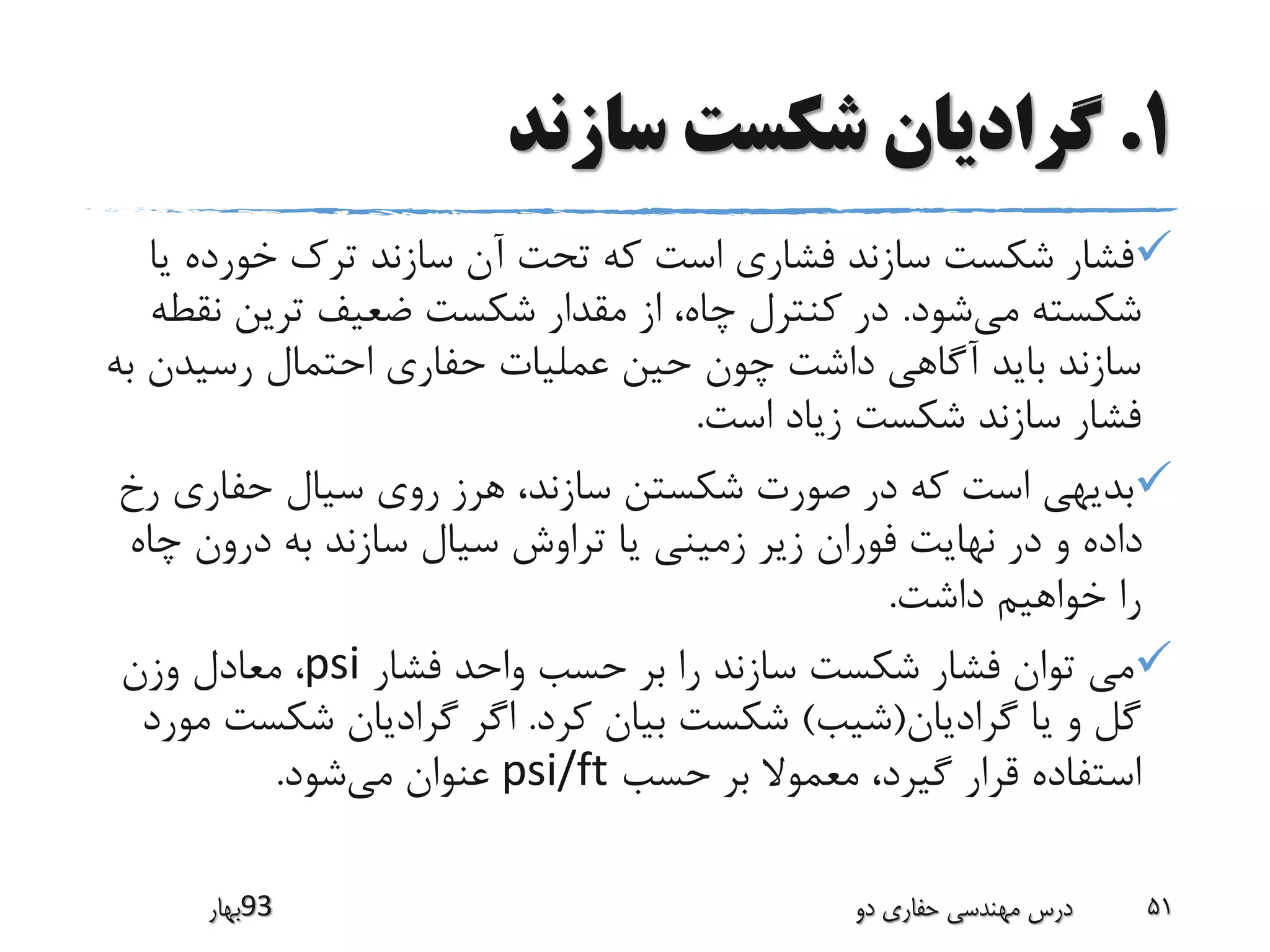 1.‫سازند‬ ‫شکست‬ ‫گرادیان‬
‫خورده‬ ‫ترک‬ ‫سازند‬ ‫آن‬ ‫تحت‬ ‫که‬ ‫است‬ ‫فشاری‬ ‫سازند‬ ‫شکست‬ ‫فشار‬‫یا‬
‫می‬ ‫شکسته‬‫شود‬.‫ن‬ ‫ترین‬ ‫ضعیف‬ ‫شکست‬ ‫مقدار‬ ‫از‬ ،‫چاه‬ ‫کنترل‬ ‫در‬‫قطه‬
‫رسیدن‬ ‫احتمال‬ ‫حفاری‬ ‫عملیات‬ ‫حین‬ ‫چون‬ ‫داشت‬ ‫آگاهی‬ ‫باید‬ ‫سازند‬‫به‬
‫است‬ ‫زیاد‬ ‫شکست‬ ‫سازند‬ ‫فشار‬.
‫حفاری‬ ‫سیال‬ ‫روی‬ ‫هرز‬ ،‫سازند‬ ‫شکستن‬ ‫صورت‬ ‫در‬ ‫که‬ ‫است‬ ‫بدیهی‬‫رخ‬
‫چ‬ ‫درون‬ ‫به‬ ‫سازند‬ ‫سیال‬ ‫تراوش‬ ‫یا‬ ‫زمینی‬ ‫زیر‬ ‫فوران‬ ‫نهایت‬ ‫در‬ ‫و‬ ‫داده‬‫اه‬
‫داشت‬ ‫خواهیم‬ ‫را‬.
‫فشار‬ ‫واحد‬ ‫حسب‬ ‫بر‬ ‫را‬ ‫سازند‬ ‫شکست‬ ‫فشار‬ ‫توان‬ ‫می‬psi‫وزن‬ ‫معادل‬ ،
‫گرادیان‬ ‫یا‬ ‫و‬ ‫گل‬(‫شیب‬)‫کرد‬ ‫بیان‬ ‫شکست‬.‫شکس‬ ‫گرادیان‬ ‫اگر‬‫مورد‬ ‫ت‬
‫حسب‬ ‫بر‬ ‫معموال‬ ،‫گیرد‬ ‫قرار‬ ‫استفاده‬psi/ft‫می‬ ‫عنوان‬‫شود‬.
‫39بهار‬ ‫دو‬ ‫حفاری‬ ‫مهندسی‬ ‫درس‬ 51
 