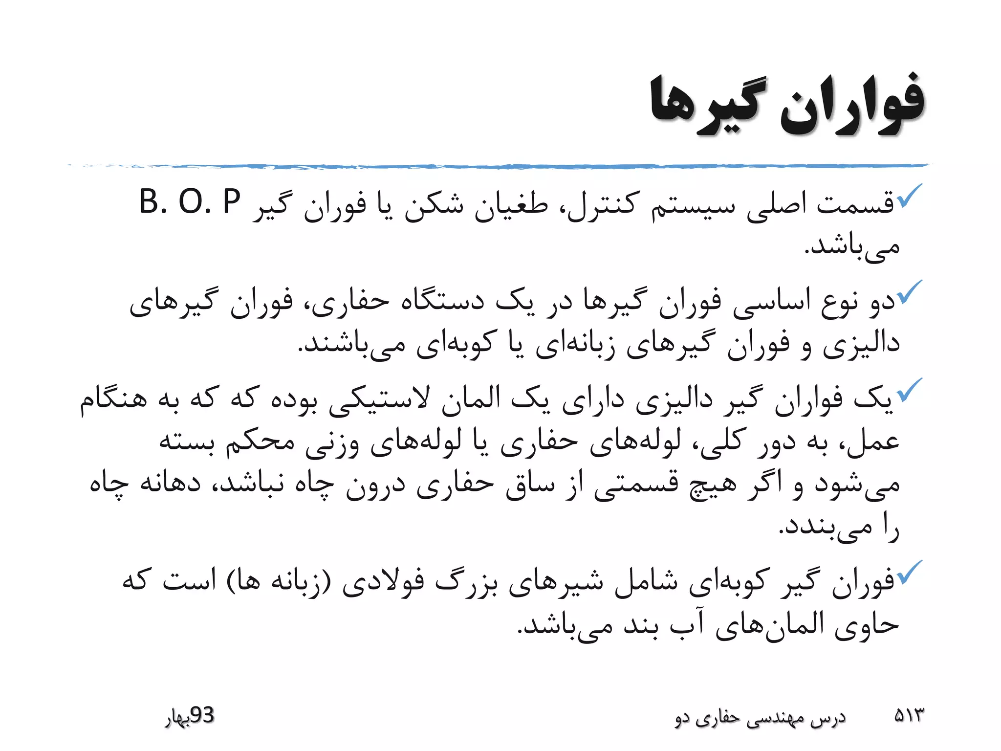 ‫گیرها‬ ‫فواران‬
‫گیر‬ ‫فوران‬ ‫یا‬ ‫شکن‬ ‫طغیان‬ ،‫کنترل‬ ‫سیستم‬ ‫اصلی‬ ‫قسمت‬B. O. P
‫می‬‫باشد‬.
‫گیرهای‬ ‫فوران‬ ،‫حفاری‬ ‫دستگاه‬ ‫یک‬ ‫در‬ ‫گیرها‬ ‫فوران‬ ‫اساسی‬ ‫نوع‬ ‫دو‬
‫زبانه‬ ‫گیرهای‬ ‫فوران‬ ‫و‬ ‫دالیزی‬‫کوبه‬ ‫یا‬ ‫ای‬‫می‬ ‫ای‬‫باشند‬.
‫ب‬ ‫که‬ ‫که‬ ‫بوده‬ ‫الستیکی‬ ‫المان‬ ‫یک‬ ‫دارای‬ ‫دالیزی‬ ‫گیر‬ ‫فواران‬ ‫یک‬‫هنگام‬ ‫ه‬
‫لوله‬ ،‫کلی‬ ‫دور‬ ‫به‬ ،‫عمل‬‫لوله‬ ‫یا‬ ‫حفاری‬ ‫های‬‫بسته‬ ‫محکم‬ ‫وزنی‬ ‫های‬
‫می‬‫چا‬ ‫دهانه‬ ،‫نباشد‬ ‫چاه‬ ‫درون‬ ‫حفاری‬ ‫ساق‬ ‫از‬ ‫قسمتی‬ ‫هیچ‬ ‫اگر‬ ‫و‬ ‫شود‬‫ه‬
‫می‬ ‫را‬‫بندد‬.
‫کوبه‬ ‫گیر‬ ‫فوران‬‫شیر‬ ‫شامل‬ ‫ای‬‫فوالدی‬ ‫بزرگ‬ ‫های‬(‫ها‬ ‫زبانه‬)‫ک‬ ‫است‬‫ه‬
‫المان‬ ‫حاوی‬‫می‬ ‫بند‬ ‫آب‬ ‫های‬‫باشد‬.
‫39بهار‬ ‫دو‬ ‫حفاری‬ ‫مهندسی‬ ‫درس‬ 513
 