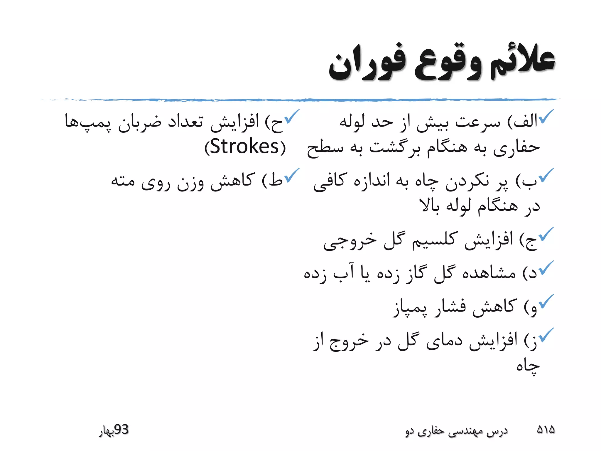 ‫فوران‬ ‫وقوع‬ ‫عالئم‬
‫الف‬)‫لوله‬ ‫حد‬ ‫از‬ ‫بیش‬ ‫سرعت‬
‫س‬ ‫به‬ ‫برگشت‬ ‫هنگام‬ ‫به‬ ‫حفاری‬‫طح‬
‫ب‬)‫کافی‬ ‫اندازه‬ ‫به‬ ‫چاه‬ ‫نکردن‬ ‫پر‬
‫باال‬ ‫لوله‬ ‫هنگام‬ ‫در‬
‫ج‬)‫خروجی‬ ‫گل‬ ‫کلسیم‬ ‫افزایش‬
‫د‬)‫زده‬ ‫آب‬ ‫یا‬ ‫زده‬ ‫گاز‬ ‫گل‬ ‫مشاهده‬
‫و‬)‫پمپاز‬ ‫فشار‬ ‫کاهش‬
‫ز‬)‫از‬ ‫خروج‬ ‫در‬ ‫گل‬ ‫دمای‬ ‫افزایش‬
‫چاه‬
‫ح‬)‫پمپ‬ ‫ضربان‬ ‫تعداد‬ ‫افزایش‬‫ها‬
(Strokes)
‫ط‬)‫مته‬ ‫روی‬ ‫وزن‬ ‫کاهش‬
‫39بهار‬ ‫دو‬ ‫حفاری‬ ‫مهندسی‬ ‫درس‬ 515
 