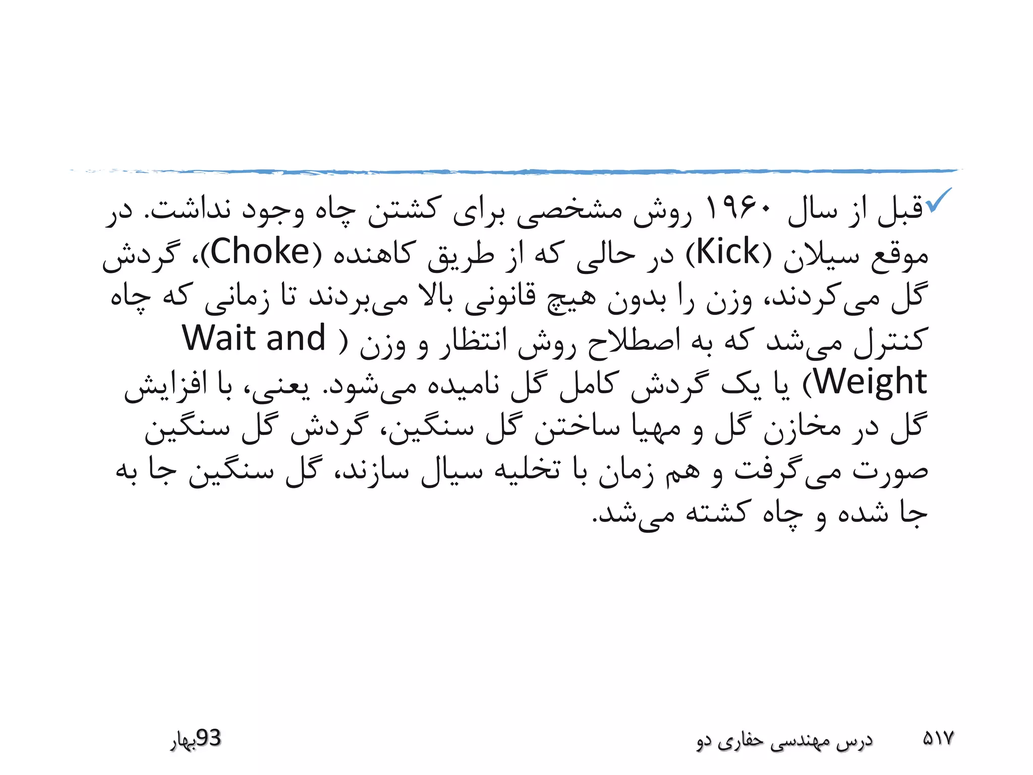 ‫سال‬ ‫از‬ ‫قبل‬1960‫نداشت‬ ‫وجود‬ ‫چاه‬ ‫کشتن‬ ‫برای‬ ‫مشخصی‬ ‫روش‬.‫در‬
‫سیالن‬ ‫موقع‬(Kick)‫کاهنده‬ ‫طریق‬ ‫از‬ ‫که‬ ‫حالی‬ ‫در‬(Choke)‫گردش‬ ،
‫می‬ ‫گل‬‫می‬ ‫باال‬ ‫قانونی‬ ‫هیچ‬ ‫بدون‬ ‫را‬ ‫وزن‬ ،‫کردند‬‫ک‬ ‫زمانی‬ ‫تا‬ ‫بردند‬‫چاه‬ ‫ه‬
‫می‬ ‫کنترل‬‫وزن‬ ‫و‬ ‫انتظار‬ ‫روش‬ ‫اصطالح‬ ‫به‬ ‫که‬ ‫شد‬(Wait and
Weight)‫می‬ ‫نامیده‬ ‫گل‬ ‫کامل‬ ‫گردش‬ ‫یک‬ ‫یا‬‫شود‬.‫افزای‬ ‫با‬ ،‫یعنی‬‫ش‬
‫سنگی‬ ‫گل‬ ‫گردش‬ ،‫سنگین‬ ‫گل‬ ‫ساختن‬ ‫مهیا‬ ‫و‬ ‫گل‬ ‫مخازن‬ ‫در‬ ‫گل‬‫ن‬
‫می‬ ‫صورت‬‫ج‬ ‫سنگین‬ ‫گل‬ ،‫سازند‬ ‫سیال‬ ‫تخلیه‬ ‫با‬ ‫زمان‬ ‫هم‬ ‫و‬ ‫گرفت‬‫به‬ ‫ا‬
‫می‬ ‫کشته‬ ‫چاه‬ ‫و‬ ‫شده‬ ‫جا‬‫شد‬.
‫39بهار‬ ‫دو‬ ‫حفاری‬ ‫مهندسی‬ ‫درس‬ 517
 