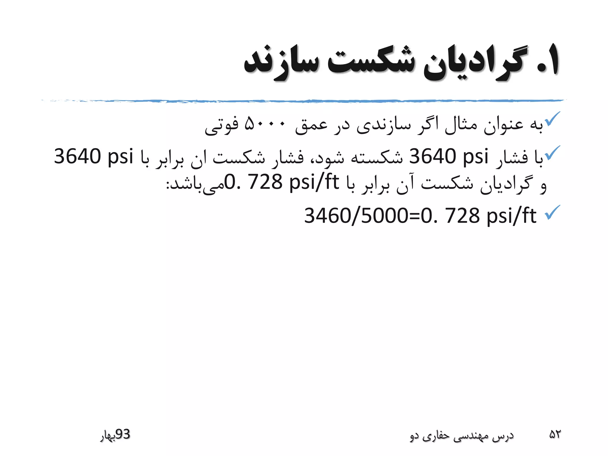 1.‫سازند‬ ‫شکست‬ ‫گرادیان‬
‫عمق‬ ‫در‬ ‫سازندی‬ ‫اگر‬ ‫مثال‬ ‫عنوان‬ ‫به‬5000‫فوتی‬
‫فشار‬ ‫با‬3640 psi‫با‬ ‫برابر‬ ‫ان‬ ‫شکست‬ ‫فشار‬ ،‫شود‬ ‫شکسته‬3640 psi
‫با‬ ‫برابر‬ ‫آن‬ ‫شکست‬ ‫گرادیان‬ ‫و‬0. 728 psi/ft‫می‬‫باشد‬:
3460/5000=0. 728 psi/ft
‫39بهار‬ ‫دو‬ ‫حفاری‬ ‫مهندسی‬ ‫درس‬ 52
 