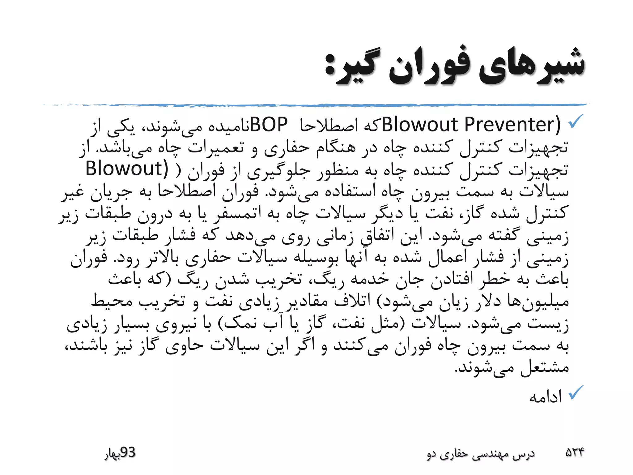 ‫گیر‬ ‫فوران‬ ‫شیرهای‬:
Blowout Preventer)‫اصطالحا‬ ‫که‬BOP‫می‬ ‫نامیده‬‫از‬ ‫یکی‬ ،‫شوند‬
‫می‬ ‫چاه‬ ‫تعمیرات‬ ‫و‬ ‫حفاری‬ ‫هنگام‬ ‫در‬ ‫چاه‬ ‫کننده‬ ‫کنترل‬ ‫تجهیزات‬‫باشد‬.‫ا‬‫ز‬
‫فوران‬ ‫از‬ ‫جلوگیری‬ ‫منظور‬ ‫به‬ ‫چاه‬ ‫کننده‬ ‫کنترل‬ ‫تجهیزات‬(Blowout)
‫می‬ ‫استفاده‬ ‫چاه‬ ‫بیرون‬ ‫سمت‬ ‫به‬ ‫سیاالت‬‫شود‬.‫جریان‬ ‫به‬ ‫اصطالحا‬ ‫فوران‬‫غیر‬
‫ط‬ ‫درون‬ ‫به‬ ‫یا‬ ‫اتمسفر‬ ‫به‬ ‫چاه‬ ‫سیاالت‬ ‫دیگر‬ ‫یا‬ ‫نفت‬ ،‫گاز‬ ‫شده‬ ‫کنترل‬‫زیر‬ ‫بقات‬
‫می‬ ‫گفته‬ ‫زمینی‬‫شود‬.‫می‬ ‫روی‬ ‫زمانی‬ ‫اتفاق‬ ‫این‬‫ز‬ ‫طبقات‬ ‫فشار‬ ‫که‬ ‫دهد‬‫یر‬
‫رود‬ ‫باالتر‬ ‫حفاری‬ ‫سیاالت‬ ‫بوسیله‬ ‫آنها‬ ‫به‬ ‫شده‬ ‫اعمال‬ ‫فشار‬ ‫از‬ ‫زمینی‬.‫ف‬‫وران‬
‫ریگ‬ ‫شدن‬ ‫تخریب‬ ،‫ریگ‬ ‫خدمه‬ ‫جان‬ ‫افتادن‬ ‫خطر‬ ‫به‬ ‫باعث‬(‫باعث‬ ‫که‬
‫میلیون‬‫می‬ ‫زیان‬ ‫دالر‬ ‫ها‬‫شود‬)‫محیط‬ ‫تخریب‬ ‫و‬ ‫نفت‬ ‫زیادی‬ ‫مقادیر‬ ‫اتالف‬
‫می‬ ‫زیست‬‫شود‬.‫سیاالت‬(‫نمک‬ ‫آب‬ ‫یا‬ ‫گاز‬ ،‫نفت‬ ‫مثل‬)‫بسیا‬ ‫نیروی‬ ‫با‬‫زیادی‬ ‫ر‬
‫می‬ ‫فوران‬ ‫چاه‬ ‫بیرون‬ ‫سمت‬ ‫به‬‫ب‬ ‫نیز‬ ‫گاز‬ ‫حاوی‬ ‫سیاالت‬ ‫این‬ ‫اگر‬ ‫و‬ ‫کنند‬،‫اشند‬
‫می‬ ‫مشتعل‬‫شوند‬.
‫ادامه‬
‫39بهار‬ ‫دو‬ ‫حفاری‬ ‫مهندسی‬ ‫درس‬ 524
 