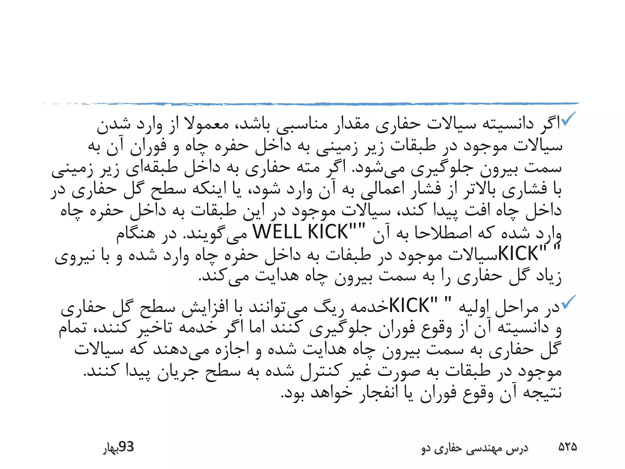 ‫شدن‬ ‫وارد‬ ‫از‬ ‫معموال‬ ،‫باشد‬ ‫مناسبی‬ ‫مقدار‬ ‫حفاری‬ ‫سیاالت‬ ‫دانسیته‬ ‫اگر‬
‫به‬ ‫آن‬ ‫فوران‬ ‫و‬ ‫چاه‬ ‫حفره‬ ‫داخل‬ ‫به‬ ‫زمینی‬ ‫زیر‬ ‫طبقات‬ ‫در‬ ‫موجود‬ ‫سیاالت‬
‫می‬ ‫جلوگیری‬ ‫بیرون‬ ‫سمت‬‫شود‬.‫طبقه‬ ‫داخل‬ ‫به‬ ‫حفاری‬ ‫مته‬ ‫اگر‬‫ز‬ ‫زیر‬ ‫ای‬‫مینی‬
‫ح‬ ‫گل‬ ‫سطح‬ ‫اینکه‬ ‫یا‬ ،‫شود‬ ‫وارد‬ ‫آن‬ ‫به‬ ‫اعمالی‬ ‫فشار‬ ‫از‬ ‫باالتر‬ ‫فشاری‬ ‫با‬‫در‬ ‫فاری‬
‫چ‬ ‫حفره‬ ‫داخل‬ ‫به‬ ‫طبقات‬ ‫این‬ ‫در‬ ‫موجود‬ ‫سیاالت‬ ،‫کند‬ ‫پیدا‬ ‫افت‬ ‫چاه‬ ‫داخل‬‫اه‬
‫آن‬ ‫به‬ ‫اصطالحا‬ ‫که‬ ‫شده‬ ‫وارد‬"WELL KICK"‫می‬‫گویند‬.‫هنگام‬ ‫در‬
"KICK"‫نیروی‬ ‫با‬ ‫و‬ ‫شده‬ ‫وارد‬ ‫چاه‬ ‫حفره‬ ‫داخل‬ ‫به‬ ‫طبفات‬ ‫در‬ ‫موجود‬ ‫سیاالت‬
‫می‬ ‫هدایت‬ ‫چاه‬ ‫بیرون‬ ‫سمت‬ ‫به‬ ‫را‬ ‫حفاری‬ ‫گل‬ ‫زیاد‬‫کند‬.
‫اولیه‬ ‫مراحل‬ ‫در‬"KICK"‫می‬ ‫ریگ‬ ‫خدمه‬‫حفاری‬ ‫گل‬ ‫سطح‬ ‫افزایش‬ ‫با‬ ‫توانند‬
‫کنند‬ ‫تاخیر‬ ‫خدمه‬ ‫اگر‬ ‫اما‬ ‫کنند‬ ‫جلوگیری‬ ‫فوران‬ ‫وقوع‬ ‫از‬ ‫آن‬ ‫دانسیته‬ ‫و‬‫تمام‬ ،
‫می‬ ‫اجازه‬ ‫و‬ ‫شده‬ ‫هدایت‬ ‫چاه‬ ‫بیرون‬ ‫سمت‬ ‫به‬ ‫حفاری‬ ‫گل‬‫سیاالت‬ ‫که‬ ‫دهند‬
‫کن‬ ‫پیدا‬ ‫جریان‬ ‫سطح‬ ‫به‬ ‫شده‬ ‫کنترل‬ ‫غیر‬ ‫صورت‬ ‫به‬ ‫طبقات‬ ‫در‬ ‫موجود‬‫ند‬.
‫بود‬ ‫خواهد‬ ‫انفجار‬ ‫یا‬ ‫فوران‬ ‫وقوع‬ ‫آن‬ ‫نتیجه‬.
‫39بهار‬ ‫دو‬ ‫حفاری‬ ‫مهندسی‬ ‫درس‬ 525
 