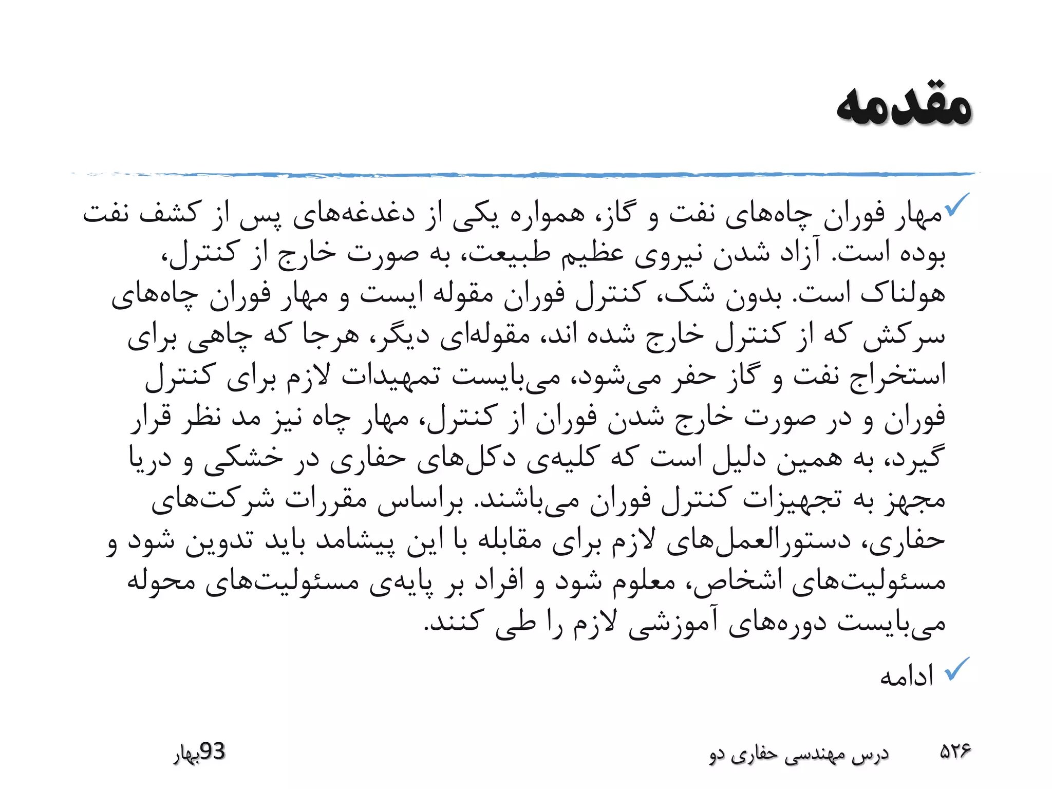 ‫مقدمه‬
‫چاه‬ ‫فوران‬ ‫مهار‬‫دغدغه‬ ‫از‬ ‫یکی‬ ‫همواره‬ ،‫گاز‬ ‫و‬ ‫نفت‬ ‫های‬‫نفت‬ ‫کشف‬ ‫از‬ ‫پس‬ ‫های‬
‫است‬ ‫بوده‬.،‫کنترل‬ ‫از‬ ‫خارج‬ ‫صورت‬ ‫به‬ ،‫طبیعت‬ ‫عظیم‬ ‫نیروی‬ ‫شدن‬ ‫آزاد‬
‫است‬ ‫هولناک‬.‫چاه‬ ‫فوران‬ ‫مهار‬ ‫و‬ ‫ایست‬ ‫مقوله‬ ‫فوران‬ ‫کنترل‬ ،‫شک‬ ‫بدون‬‫های‬
‫مقوله‬ ،‫اند‬ ‫شده‬ ‫خارج‬ ‫کنترل‬ ‫از‬ ‫که‬ ‫سرکش‬‫برای‬ ‫چاهی‬ ‫که‬ ‫هرجا‬ ،‫دیگر‬ ‫ای‬
‫می‬ ‫حفر‬ ‫گاز‬ ‫و‬ ‫نفت‬ ‫استخراج‬‫می‬ ،‫شود‬‫کنت‬ ‫برای‬ ‫الزم‬ ‫تمهیدات‬ ‫بایست‬‫رل‬
‫قرار‬ ‫نظر‬ ‫مد‬ ‫نیز‬ ‫چاه‬ ‫مهار‬ ،‫کنترل‬ ‫از‬ ‫فوران‬ ‫شدن‬ ‫خارج‬ ‫صورت‬ ‫در‬ ‫و‬ ‫فوران‬
‫کلیه‬ ‫که‬ ‫است‬ ‫دلیل‬ ‫همین‬ ‫به‬ ،‫گیرد‬‫دکل‬ ‫ی‬‫در‬ ‫و‬ ‫خشکی‬ ‫در‬ ‫حفاری‬ ‫های‬‫یا‬
‫می‬ ‫فوران‬ ‫کنترل‬ ‫تجهیزات‬ ‫به‬ ‫مجهز‬‫باشند‬.‫شرکت‬ ‫مقررات‬ ‫براساس‬‫های‬
‫دستورالعمل‬ ،‫حفاری‬‫تدوین‬ ‫باید‬ ‫پیشامد‬ ‫این‬ ‫با‬ ‫مقابله‬ ‫برای‬ ‫الزم‬ ‫های‬‫و‬ ‫شود‬
‫مسئولیت‬‫پایه‬ ‫بر‬ ‫افراد‬ ‫و‬ ‫شود‬ ‫معلوم‬ ،‫اشخاص‬ ‫های‬‫مسئولیت‬ ‫ی‬‫محو‬ ‫های‬‫له‬
‫می‬‫دوره‬ ‫بایست‬‫کنند‬ ‫طی‬ ‫را‬ ‫الزم‬ ‫آموزشی‬ ‫های‬.
‫ادامه‬
‫39بهار‬ ‫دو‬ ‫حفاری‬ ‫مهندسی‬ ‫درس‬ 526
 