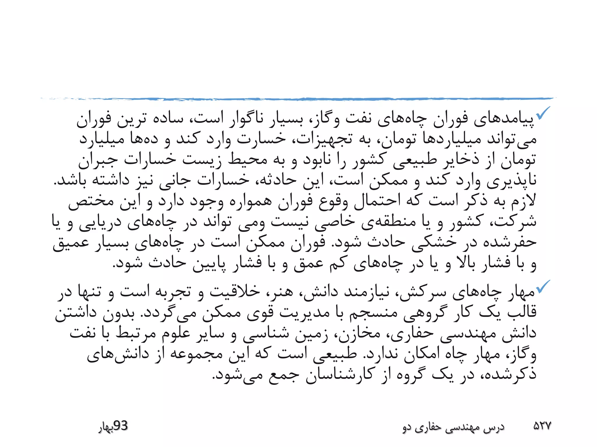 ‫چاه‬ ‫فوران‬ ‫پیامدهای‬‫فور‬ ‫ترین‬ ‫ساده‬ ،‫است‬ ‫ناگوار‬ ‫بسیار‬ ،‫وگاز‬ ‫نفت‬ ‫های‬‫ان‬
‫می‬‫ده‬ ‫و‬ ‫کند‬ ‫وارد‬ ‫خسارت‬ ،‫تجهیزات‬ ‫به‬ ،‫تومان‬ ‫میلیاردها‬ ‫تواند‬‫میلیارد‬ ‫ها‬
‫جبرا‬ ‫خسارات‬ ‫زیست‬ ‫محیط‬ ‫به‬ ‫و‬ ‫نابود‬ ‫را‬ ‫کشور‬ ‫طبیعی‬ ‫ذخایر‬ ‫از‬ ‫تومان‬‫ن‬
‫ب‬ ‫داشته‬ ‫نیز‬ ‫جانی‬ ‫خسارات‬ ،‫حادثه‬ ‫این‬ ،‫است‬ ‫ممکن‬ ‫و‬ ‫کند‬ ‫وارد‬ ‫ناپذیری‬‫اشد‬.
‫مختص‬ ‫این‬ ‫و‬ ‫دارد‬ ‫وجود‬ ‫همواره‬ ‫فوران‬ ‫وقوع‬ ‫احتمال‬ ‫که‬ ‫است‬ ‫ذکر‬ ‫به‬ ‫الزم‬
‫منطقه‬ ‫یا‬ ‫و‬ ‫کشور‬ ،‫شرکت‬‫چاه‬ ‫در‬ ‫تواند‬ ‫ومی‬ ‫نیست‬ ‫خاصی‬ ‫ی‬‫دریایی‬ ‫های‬‫یا‬ ‫و‬
‫شود‬ ‫حادث‬ ‫خشکی‬ ‫در‬ ‫حفرشده‬.‫چاه‬ ‫در‬ ‫است‬ ‫ممکن‬ ‫فوران‬‫عمیق‬ ‫بسیار‬ ‫های‬
‫چاه‬ ‫در‬ ‫یا‬ ‫و‬ ‫باال‬ ‫فشار‬ ‫با‬ ‫و‬‫شود‬ ‫حادث‬ ‫پایین‬ ‫فشار‬ ‫با‬ ‫و‬ ‫عمق‬ ‫کم‬ ‫های‬.
‫چاه‬ ‫مهار‬‫د‬ ‫تنها‬ ‫و‬ ‫است‬ ‫تجربه‬ ‫و‬ ‫خالقیت‬ ،‫هنر‬ ،‫دانش‬ ‫نیازمند‬ ،‫سرکش‬ ‫های‬‫ر‬
‫می‬ ‫ممکن‬ ‫قوی‬ ‫مدیریت‬ ‫با‬ ‫منسجم‬ ‫گروهی‬ ‫کار‬ ‫یک‬ ‫قالب‬‫گردد‬.‫داش‬ ‫بدون‬‫تن‬
‫نف‬ ‫با‬ ‫مرتبط‬ ‫علوم‬ ‫سایر‬ ‫و‬ ‫شناسی‬ ‫زمین‬ ،‫مخازن‬ ،‫حفاری‬ ‫مهندسی‬ ‫دانش‬‫ت‬
‫ندارد‬ ‫امکان‬ ‫چاه‬ ‫مهار‬ ،‫وگاز‬.‫دانش‬ ‫از‬ ‫مجموعه‬ ‫این‬ ‫که‬ ‫است‬ ‫طبیعی‬‫های‬
‫می‬ ‫جمع‬ ‫کارشناسان‬ ‫از‬ ‫گروه‬ ‫یک‬ ‫در‬ ،‫ذکرشده‬‫شود‬.
‫39بهار‬ ‫دو‬ ‫حفاری‬ ‫مهندسی‬ ‫درس‬ 527
 