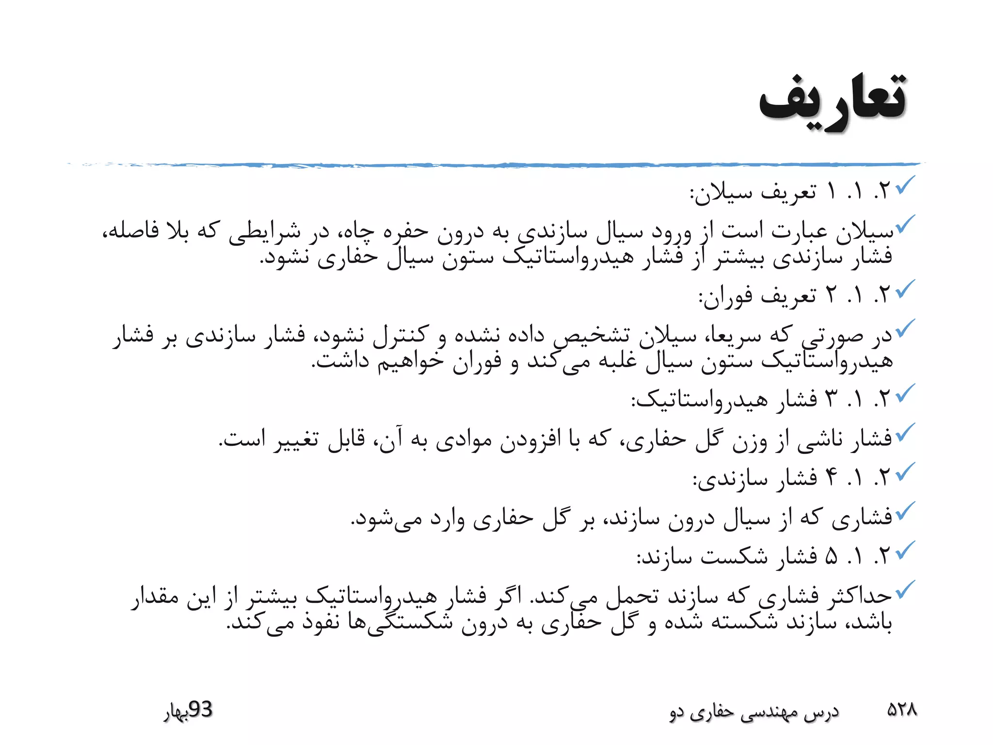 ‫تعاریف‬
2.1.1‫سیالن‬ ‫تعریف‬:
‫فاص‬ ‫بال‬ ‫که‬ ‫شرایطی‬ ‫در‬ ،‫چاه‬ ‫حفره‬ ‫درون‬ ‫به‬ ‫سازندی‬ ‫سیال‬ ‫ورود‬ ‫از‬ ‫است‬ ‫عبارت‬ ‫سیالن‬،‫له‬
‫نشود‬ ‫حفاری‬ ‫سیال‬ ‫ستون‬ ‫هیدرواستاتیک‬ ‫فشار‬ ‫از‬ ‫بیشتر‬ ‫سازندی‬ ‫فشار‬.
2.1.2‫فوران‬ ‫تعریف‬:
‫سازندی‬ ‫فشار‬ ،‫نشود‬ ‫کنترل‬ ‫و‬ ‫نشده‬ ‫داده‬ ‫تشخیص‬ ‫سیالن‬ ،‫سریعا‬ ‫که‬ ‫صورتی‬ ‫در‬‫فشار‬ ‫بر‬
‫می‬ ‫غلبه‬ ‫سیال‬ ‫ستون‬ ‫هیدرواستاتیک‬‫داشت‬ ‫خواهیم‬ ‫فوران‬ ‫و‬ ‫کند‬.
2.1.3‫هیدرواستاتیک‬ ‫فشار‬:
‫است‬ ‫تغییر‬ ‫قابل‬ ،‫آن‬ ‫به‬ ‫موادی‬ ‫افزودن‬ ‫با‬ ‫که‬ ،‫حفاری‬ ‫گل‬ ‫وزن‬ ‫از‬ ‫ناشی‬ ‫فشار‬.
2.1.4‫سازندی‬ ‫فشار‬:
‫می‬ ‫وارد‬ ‫حفاری‬ ‫گل‬ ‫بر‬ ،‫سازند‬ ‫درون‬ ‫سیال‬ ‫از‬ ‫که‬ ‫فشاری‬‫شود‬.
2.1.5‫سازند‬ ‫شکست‬ ‫فشار‬:
‫می‬ ‫تحمل‬ ‫سازند‬ ‫که‬ ‫فشاری‬ ‫حداکثر‬‫کند‬.‫این‬ ‫از‬ ‫بیشتر‬ ‫هیدرواستاتیک‬ ‫فشار‬ ‫اگر‬‫مقدار‬
‫شکستگی‬ ‫درون‬ ‫به‬ ‫حفاری‬ ‫گل‬ ‫و‬ ‫شده‬ ‫شکسته‬ ‫سازند‬ ،‫باشد‬‫می‬ ‫نفوذ‬ ‫ها‬‫کند‬.
‫39بهار‬ ‫دو‬ ‫حفاری‬ ‫مهندسی‬ ‫درس‬ 528
 