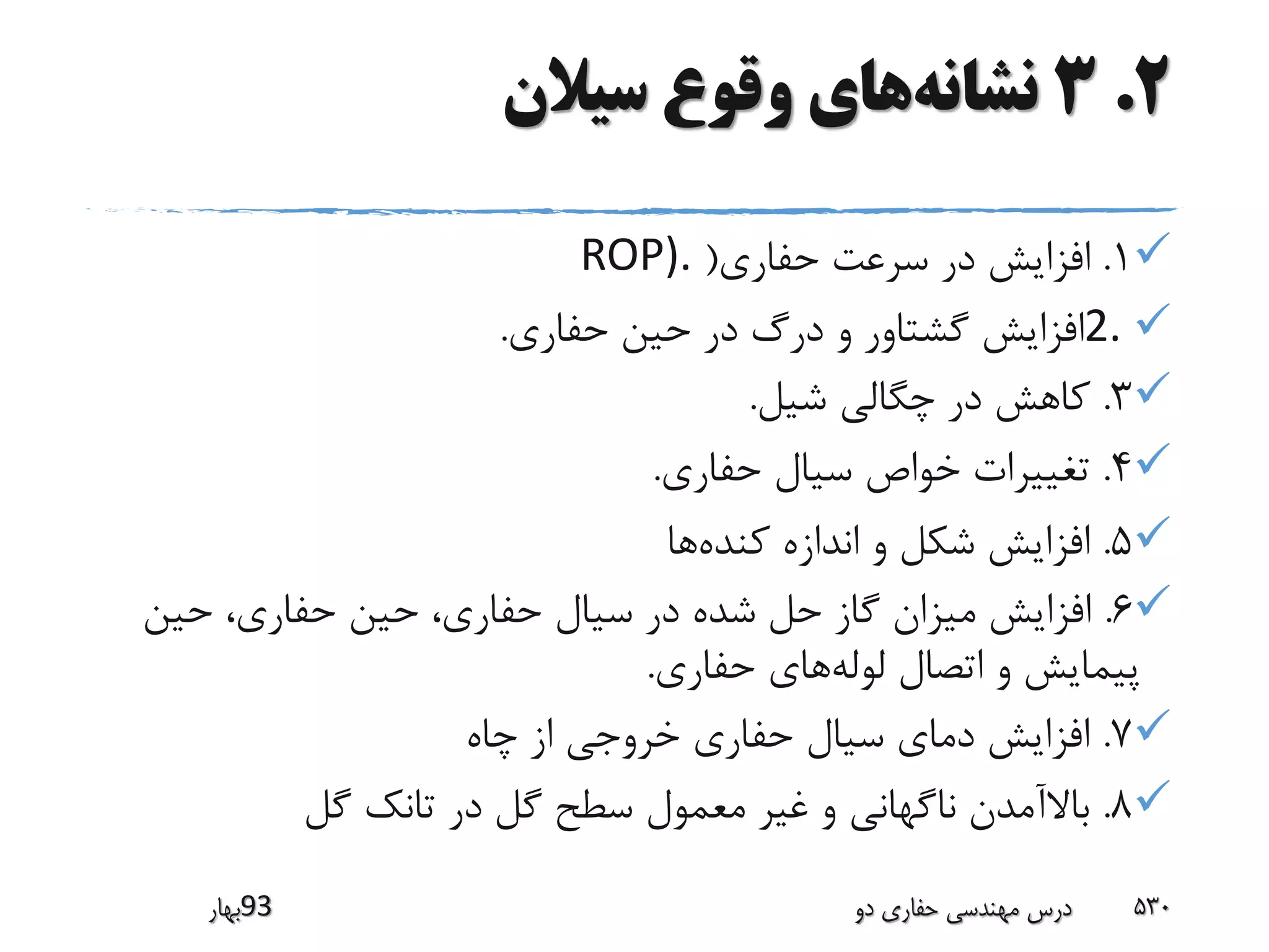 2.3‫نشانه‬‫سیالن‬ ‫وقوع‬ ‫های‬
1.‫حفاری‬ ‫سرعت‬ ‫در‬ ‫افزایش‬(ROP).
2.‫حفاری‬ ‫حین‬ ‫در‬ ‫درگ‬ ‫و‬ ‫گشتاور‬ ‫افزایش‬.
3.‫شیل‬ ‫چگالی‬ ‫در‬ ‫کاهش‬.
4.‫حفاری‬ ‫سیال‬ ‫خواص‬ ‫تغییرات‬.
5.‫کنده‬ ‫اندازه‬ ‫و‬ ‫شکل‬ ‫افزایش‬‫ها‬
6.‫حین‬ ،‫حفاری‬ ‫حین‬ ،‫حفاری‬ ‫سیال‬ ‫در‬ ‫شده‬ ‫حل‬ ‫گاز‬ ‫میزان‬ ‫افزایش‬
‫لوله‬ ‫اتصال‬ ‫و‬ ‫پیمایش‬‫حفاری‬ ‫های‬.
7.‫چاه‬ ‫از‬ ‫خروجی‬ ‫حفاری‬ ‫سیال‬ ‫دمای‬ ‫افزایش‬
8.‫گل‬ ‫تانک‬ ‫در‬ ‫گل‬ ‫سطح‬ ‫معمول‬ ‫غیر‬ ‫و‬ ‫ناگهانی‬ ‫باالآمدن‬
‫39بهار‬ ‫دو‬ ‫حفاری‬ ‫مهندسی‬ ‫درس‬ 530
 