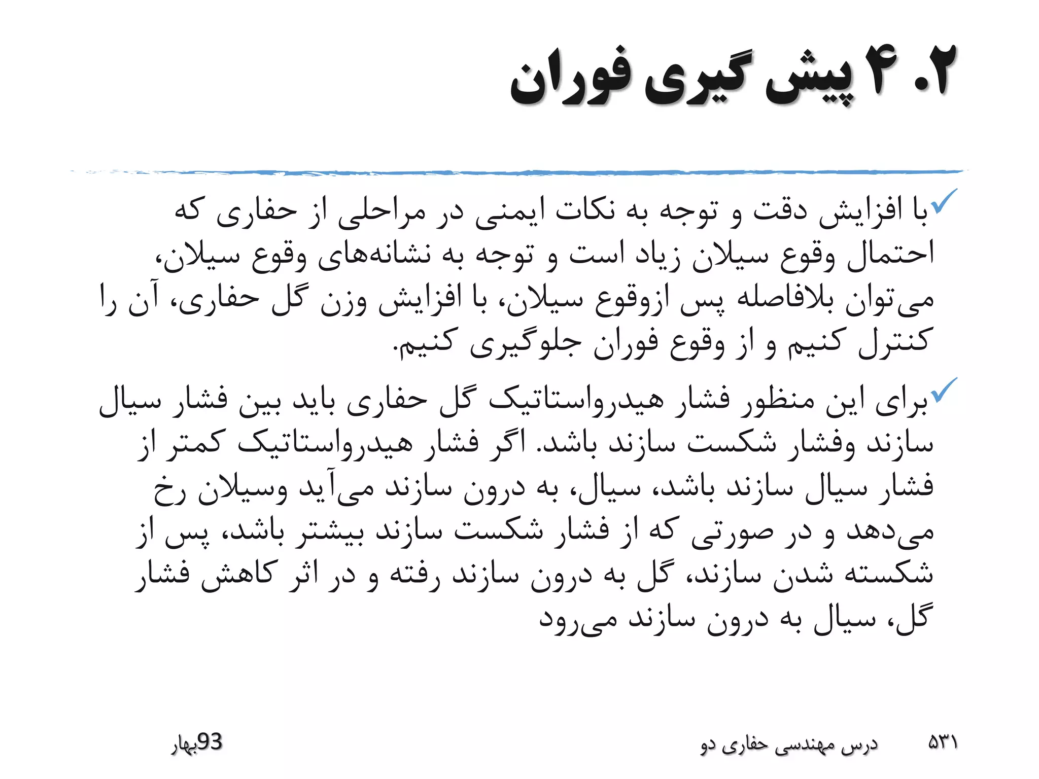 2.4‫فوران‬ ‫گیری‬ ‫پیش‬
‫که‬ ‫حفاری‬ ‫از‬ ‫مراحلی‬ ‫در‬ ‫ایمنی‬ ‫نکات‬ ‫به‬ ‫توجه‬ ‫و‬ ‫دقت‬ ‫افزایش‬ ‫با‬
‫نشانه‬ ‫به‬ ‫توجه‬ ‫و‬ ‫است‬ ‫زیاد‬ ‫سیالن‬ ‫وقوع‬ ‫احتمال‬،‫سیالن‬ ‫وقوع‬ ‫های‬
‫می‬‫حفاری‬ ‫گل‬ ‫وزن‬ ‫افزایش‬ ‫با‬ ،‫سیالن‬ ‫ازوقوع‬ ‫پس‬ ‫بالفاصله‬ ‫توان‬‫را‬ ‫آن‬ ،
‫کنیم‬ ‫جلوگیری‬ ‫فوران‬ ‫وقوع‬ ‫از‬ ‫و‬ ‫کنیم‬ ‫کنترل‬.
‫فش‬ ‫بین‬ ‫باید‬ ‫حفاری‬ ‫گل‬ ‫هیدرواستاتیک‬ ‫فشار‬ ‫منظور‬ ‫این‬ ‫برای‬‫سیال‬ ‫ار‬
‫باشد‬ ‫سازند‬ ‫شکست‬ ‫وفشار‬ ‫سازند‬.‫ک‬ ‫هیدرواستاتیک‬ ‫فشار‬ ‫اگر‬‫از‬ ‫متر‬
‫می‬ ‫سازند‬ ‫درون‬ ‫به‬ ،‫سیال‬ ،‫باشد‬ ‫سازند‬ ‫سیال‬ ‫فشار‬‫ر‬ ‫وسیالن‬ ‫آید‬‫خ‬
‫می‬‫پ‬ ،‫باشد‬ ‫بیشتر‬ ‫سازند‬ ‫شکست‬ ‫فشار‬ ‫از‬ ‫که‬ ‫صورتی‬ ‫در‬ ‫و‬ ‫دهد‬‫از‬ ‫س‬
‫فش‬ ‫کاهش‬ ‫اثر‬ ‫در‬ ‫و‬ ‫رفته‬ ‫سازند‬ ‫درون‬ ‫به‬ ‫گل‬ ،‫سازند‬ ‫شدن‬ ‫شکسته‬‫ار‬
‫می‬ ‫سازند‬ ‫درون‬ ‫به‬ ‫سیال‬ ،‫گل‬‫رود‬
‫39بهار‬ ‫دو‬ ‫حفاری‬ ‫مهندسی‬ ‫درس‬ 531
 