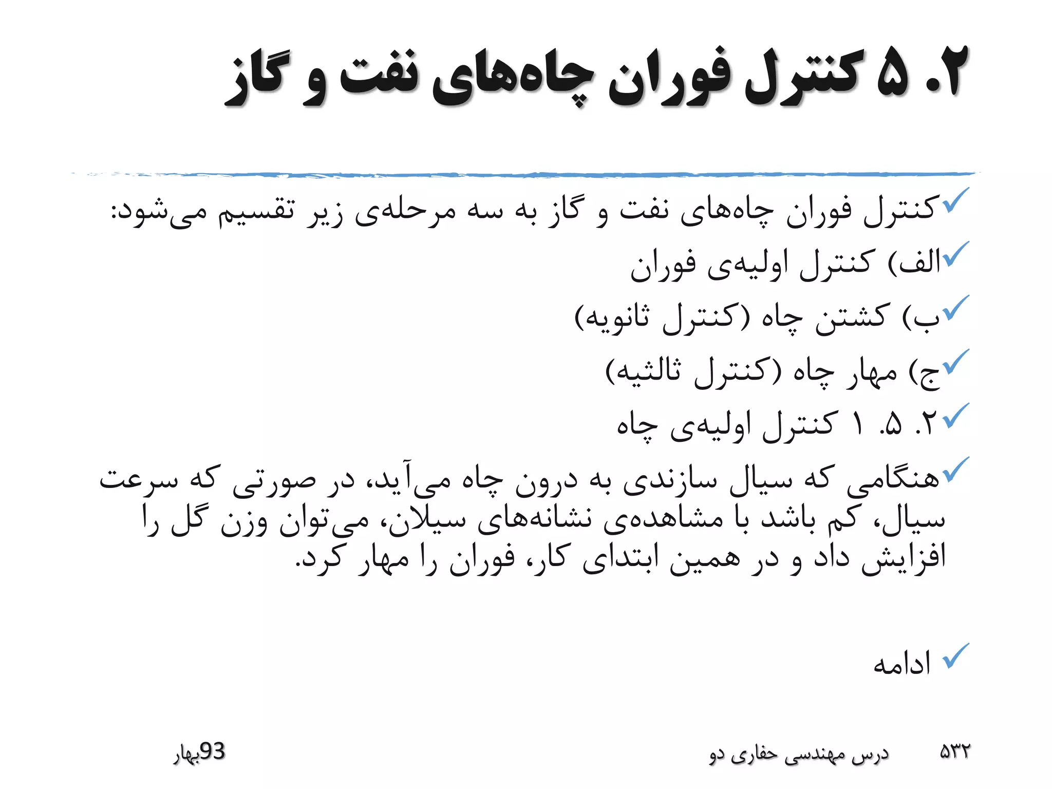 2.5‫چاه‬ ‫فوران‬ ‫کنترل‬‫گاز‬ ‫و‬ ‫نفت‬ ‫های‬
‫چاه‬ ‫فوران‬ ‫کنترل‬‫مرحله‬ ‫سه‬ ‫به‬ ‫گاز‬ ‫و‬ ‫نفت‬ ‫های‬‫می‬ ‫تقسیم‬ ‫زیر‬ ‫ی‬‫ش‬‫ود‬:
‫الف‬)‫اولیه‬ ‫کنترل‬‫فوران‬ ‫ی‬
‫ب‬)‫چاه‬ ‫کشتن‬(‫ثانویه‬ ‫کنترل‬)
‫ج‬)‫چاه‬ ‫مهار‬(‫ثالثیه‬ ‫کنترل‬)
2.5.1‫اولیه‬ ‫کنترل‬‫چاه‬ ‫ی‬
‫می‬ ‫چاه‬ ‫درون‬ ‫به‬ ‫سازندی‬ ‫سیال‬ ‫که‬ ‫هنگامی‬‫سر‬ ‫که‬ ‫صورتی‬ ‫در‬ ،‫آید‬‫عت‬
‫مشاهده‬ ‫با‬ ‫باشد‬ ‫کم‬ ،‫سیال‬‫نشانه‬ ‫ی‬‫می‬ ،‫سیالن‬ ‫های‬‫ر‬ ‫گل‬ ‫وزن‬ ‫توان‬‫ا‬
‫کرد‬ ‫مهار‬ ‫را‬ ‫فوران‬ ،‫کار‬ ‫ابتدای‬ ‫همین‬ ‫در‬ ‫و‬ ‫داد‬ ‫افزایش‬.
‫ادامه‬
‫39بهار‬ ‫دو‬ ‫حفاری‬ ‫مهندسی‬ ‫درس‬ 532
 