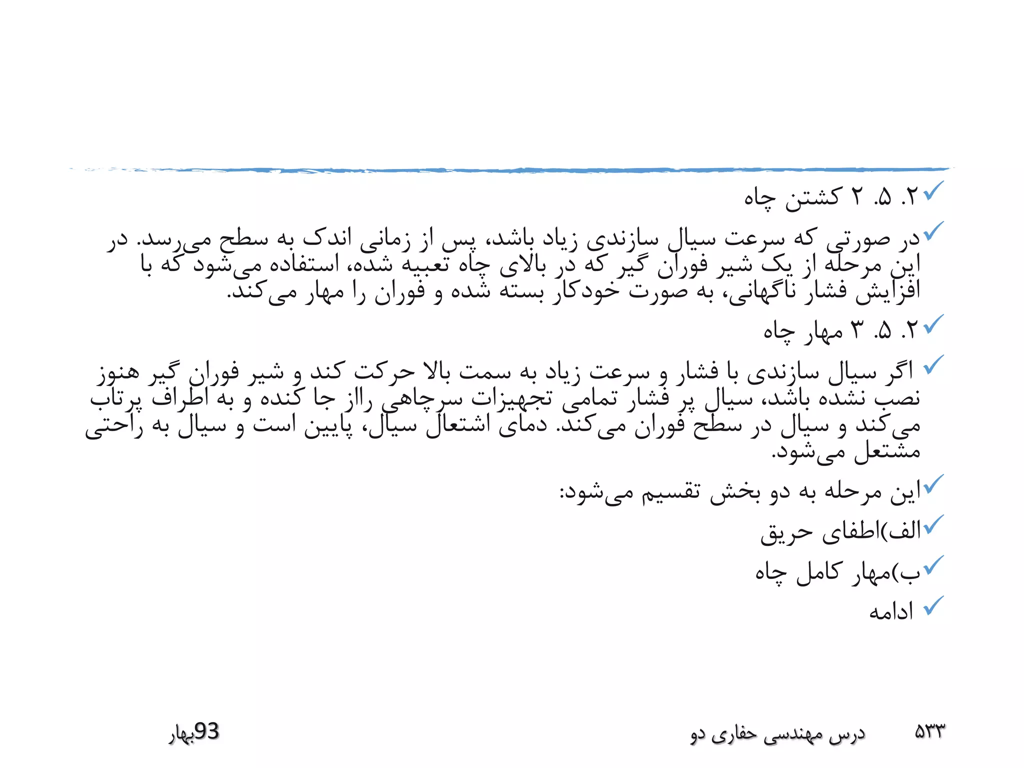 2.5.2‫چاه‬ ‫کشتن‬
‫می‬ ‫سطح‬ ‫به‬ ‫اندک‬ ‫زمانی‬ ‫از‬ ‫پس‬ ،‫باشد‬ ‫زیاد‬ ‫سازندی‬ ‫سیال‬ ‫سرعت‬ ‫که‬ ‫صورتی‬ ‫در‬‫رس‬‫د‬.‫در‬
‫می‬ ‫استفاده‬ ،‫شده‬ ‫تعبیه‬ ‫چاه‬ ‫باالی‬ ‫در‬ ‫که‬ ‫گیر‬ ‫فوران‬ ‫شیر‬ ‫یک‬ ‫از‬ ‫مرحله‬ ‫این‬‫ک‬ ‫شود‬‫با‬ ‫ه‬
‫می‬ ‫مهار‬ ‫را‬ ‫فوران‬ ‫و‬ ‫شده‬ ‫بسته‬ ‫خودکار‬ ‫صورت‬ ‫به‬ ،‫ناگهانی‬ ‫فشار‬ ‫افزایش‬‫کند‬.
2.5.3‫چاه‬ ‫مهار‬
‫گ‬ ‫فوران‬ ‫شیر‬ ‫و‬ ‫کند‬ ‫حرکت‬ ‫باال‬ ‫سمت‬ ‫به‬ ‫زیاد‬ ‫سرعت‬ ‫و‬ ‫فشار‬ ‫با‬ ‫سازندی‬ ‫سیال‬ ‫اگر‬‫هنوز‬ ‫یر‬
‫اطراف‬ ‫به‬ ‫و‬ ‫کنده‬ ‫جا‬ ‫رااز‬ ‫سرچاهی‬ ‫تجهیزات‬ ‫تمامی‬ ‫فشار‬ ‫پر‬ ‫سیال‬ ،‫باشد‬ ‫نشده‬ ‫نصب‬‫پرتاب‬
‫می‬‫می‬ ‫فوران‬ ‫سطح‬ ‫در‬ ‫سیال‬ ‫و‬ ‫کند‬‫کند‬.‫ب‬ ‫سیال‬ ‫و‬ ‫است‬ ‫پایین‬ ،‫سیال‬ ‫اشتعال‬ ‫دمای‬‫راحتی‬ ‫ه‬
‫می‬ ‫مشتعل‬‫شود‬.
‫می‬ ‫تقسیم‬ ‫بخش‬ ‫دو‬ ‫به‬ ‫مرحله‬ ‫این‬‫شود‬:
‫الف‬)‫حریق‬ ‫اطفای‬
‫ب‬)‫چاه‬ ‫کامل‬ ‫مهار‬
‫ادامه‬
‫39بهار‬ ‫دو‬ ‫حفاری‬ ‫مهندسی‬ ‫درس‬ 533
 