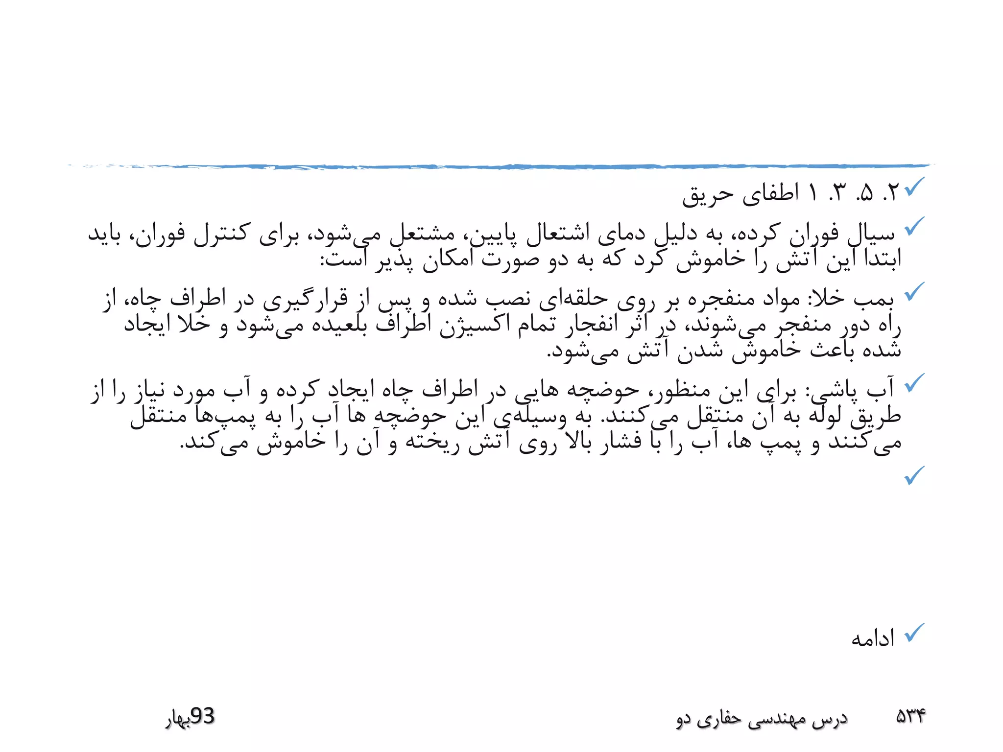 2.5.3.1‫حریق‬ ‫اطفای‬
‫می‬ ‫مشتعل‬ ،‫پایین‬ ‫اشتعال‬ ‫دمای‬ ‫دلیل‬ ‫به‬ ،‫کرده‬ ‫فوران‬ ‫سیال‬‫ف‬ ‫کنترل‬ ‫برای‬ ،‫شود‬‫باید‬ ،‫وران‬
‫است‬ ‫پذیر‬ ‫امکان‬ ‫صورت‬ ‫دو‬ ‫به‬ ‫که‬ ‫کرد‬ ‫خاموش‬ ‫را‬ ‫آتش‬ ‫این‬ ‫ابتدا‬:
‫خال‬ ‫بمب‬:‫حلقه‬ ‫روی‬ ‫بر‬ ‫منفجره‬ ‫مواد‬‫از‬ ،‫چاه‬ ‫اطراف‬ ‫در‬ ‫قرارگیری‬ ‫از‬ ‫پس‬ ‫و‬ ‫شده‬ ‫نصب‬ ‫ای‬
‫می‬ ‫منفجر‬ ‫دور‬ ‫راه‬‫می‬ ‫بلعیده‬ ‫اطراف‬ ‫اکسیژن‬ ‫تمام‬ ‫انفجار‬ ‫اثر‬ ‫در‬ ،‫شوند‬‫ایج‬ ‫خال‬ ‫و‬ ‫شود‬‫اد‬
‫می‬ ‫آتش‬ ‫شدن‬ ‫خاموش‬ ‫باعث‬ ‫شده‬‫شود‬.
‫پاشی‬ ‫آب‬:‫از‬ ‫را‬ ‫نیاز‬ ‫مورد‬ ‫آب‬ ‫و‬ ‫کرده‬ ‫ایجاد‬ ‫چاه‬ ‫اطراف‬ ‫در‬ ‫هایی‬ ‫حوضچه‬ ،‫منظور‬ ‫این‬ ‫برای‬
‫می‬ ‫منتقل‬ ‫آن‬ ‫به‬ ‫لوله‬ ‫طریق‬‫کنند‬.‫وسیله‬ ‫به‬‫حوضچه‬ ‫این‬ ‫ی‬‫پمپ‬ ‫به‬ ‫را‬ ‫آب‬ ‫ها‬‫منت‬ ‫ها‬‫قل‬
‫می‬‫می‬ ‫خاموش‬ ‫را‬ ‫آن‬ ‫و‬ ‫ریخته‬ ‫آتش‬ ‫روی‬ ‫باال‬ ‫فشار‬ ‫با‬ ‫را‬ ‫آب‬ ،‫ها‬ ‫پمپ‬ ‫و‬ ‫کنند‬‫کند‬.

‫ادامه‬
‫39بهار‬ ‫دو‬ ‫حفاری‬ ‫مهندسی‬ ‫درس‬ 534
 