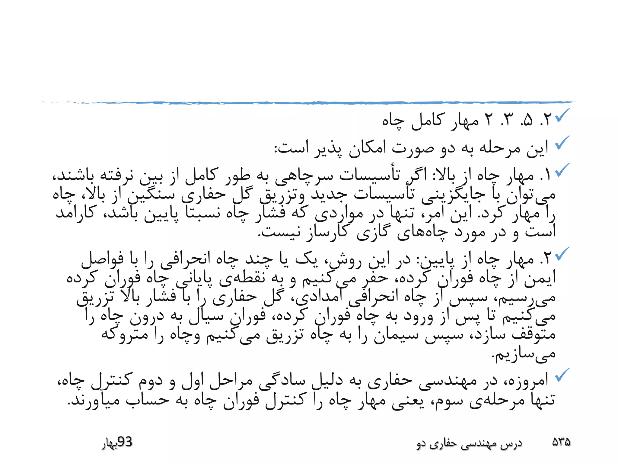 2.5.3.2‫چاه‬ ‫کامل‬ ‫مهار‬
‫است‬ ‫پذیر‬ ‫امکان‬ ‫صورت‬ ‫دو‬ ‫به‬ ‫مرحله‬ ‫این‬:
1.‫باال‬ ‫از‬ ‫چاه‬ ‫مهار‬:‫ب‬ ‫نرفته‬ ‫بین‬ ‫از‬ ‫کامل‬ ‫طور‬ ‫به‬ ‫سرچاهی‬ ‫تأسیسات‬ ‫اگر‬،‫اشند‬
‫می‬‫سنگین‬ ‫حفاری‬ ‫گل‬ ‫وتزریق‬ ‫جدید‬ ‫تأسیسات‬ ‫جایگزینی‬ ‫با‬ ‫توان‬‫چاه‬ ،‫باال‬ ‫از‬
‫کرد‬ ‫مهار‬ ‫را‬.‫ک‬ ،‫باشد‬ ‫پایین‬ ‫نسبتا‬ ‫چاه‬ ‫فشار‬ ‫که‬ ‫مواردی‬ ‫در‬ ‫تنها‬ ،‫امر‬ ‫این‬‫ارامد‬
‫چاه‬ ‫مورد‬ ‫در‬ ‫و‬ ‫است‬‫نیست‬ ‫کارساز‬ ‫گازی‬ ‫های‬.
2.‫پایین‬ ‫از‬ ‫چاه‬ ‫مهار‬:‫فواصل‬ ‫با‬ ‫را‬ ‫انحرافی‬ ‫چاه‬ ‫چند‬ ‫یا‬ ‫یک‬ ،‫روش‬ ‫این‬ ‫در‬
‫می‬ ‫حفر‬ ،‫کرده‬ ‫فوران‬ ‫چاه‬ ‫از‬ ‫ایمن‬‫نقطه‬ ‫به‬ ‫و‬ ‫کنیم‬‫ک‬ ‫فوران‬ ‫چاه‬ ‫پایانی‬ ‫ی‬‫رده‬
‫می‬‫تزری‬ ‫باال‬ ‫فشار‬ ‫با‬ ‫را‬ ‫حفاری‬ ‫گل‬ ،‫امدادی‬ ‫انحرافی‬ ‫چاه‬ ‫از‬ ‫سپس‬ ،‫رسیم‬‫ق‬
‫می‬‫را‬ ‫چاه‬ ‫درون‬ ‫به‬ ‫سیال‬ ‫فوران‬ ،‫کرده‬ ‫فوران‬ ‫چاه‬ ‫به‬ ‫ورود‬ ‫از‬ ‫پس‬ ‫تا‬ ‫کنیم‬
‫می‬ ‫تزریق‬ ‫چاه‬ ‫به‬ ‫را‬ ‫سیمان‬ ‫سپس‬ ،‫سازد‬ ‫متوقف‬‫متروکه‬ ‫را‬ ‫وچاه‬ ‫کنیم‬
‫می‬‫سازیم‬.
،‫چاه‬ ‫کنترل‬ ‫دوم‬ ‫و‬ ‫اول‬ ‫مراحل‬ ‫سادگی‬ ‫دلیل‬ ‫به‬ ‫حفاری‬ ‫مهندسی‬ ‫در‬ ،‫امروزه‬
‫مرحله‬ ‫تنها‬‫میآورند‬ ‫حساب‬ ‫به‬ ‫چاه‬ ‫فوران‬ ‫کنترل‬ ‫را‬ ‫چاه‬ ‫مهار‬ ‫یعنی‬ ،‫سوم‬ ‫ی‬.
‫39بهار‬ ‫دو‬ ‫حفاری‬ ‫مهندسی‬ ‫درس‬ 535
 
