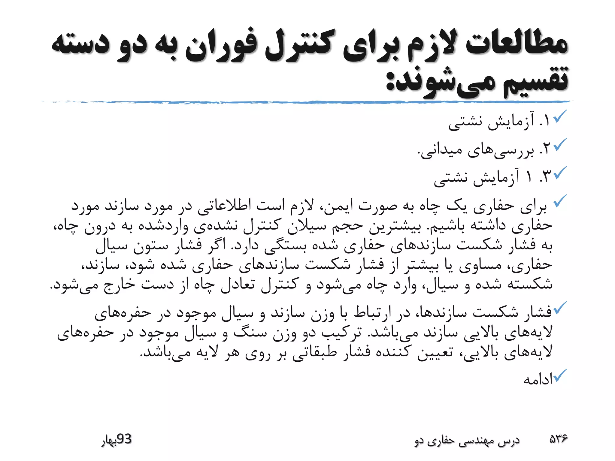 ‫د‬ ‫دو‬ ‫به‬ ‫فوران‬ ‫کنترل‬ ‫برای‬ ‫الزم‬ ‫مطالعات‬‫سته‬
‫می‬ ‫تقسیم‬‫شوند‬:
1.‫نشتی‬ ‫آزمایش‬
2.‫بررسی‬‫میدانی‬ ‫های‬.
3.1‫نشتی‬ ‫آزمایش‬
‫مورد‬ ‫سازند‬ ‫مورد‬ ‫در‬ ‫اطالعاتی‬ ‫است‬ ‫الزم‬ ،‫ایمن‬ ‫صورت‬ ‫به‬ ‫چاه‬ ‫یک‬ ‫حفاری‬ ‫برای‬
‫باشیم‬ ‫داشته‬ ‫حفاری‬.‫نشده‬ ‫کنترل‬ ‫سیالن‬ ‫حجم‬ ‫بیشترین‬‫د‬ ‫به‬ ‫واردشده‬ ‫ی‬،‫چاه‬ ‫رون‬
‫دارد‬ ‫بستگی‬ ‫شده‬ ‫حفاری‬ ‫سازندهای‬ ‫شکست‬ ‫فشار‬ ‫به‬.‫سی‬ ‫ستون‬ ‫فشار‬ ‫اگر‬‫ال‬
‫سازن‬ ،‫شود‬ ‫شده‬ ‫حفاری‬ ‫سازندهای‬ ‫شکست‬ ‫فشار‬ ‫از‬ ‫بیشتر‬ ‫یا‬ ‫مساوی‬ ،‫حفاری‬،‫د‬
‫می‬ ‫چاه‬ ‫وارد‬ ،‫سیال‬ ‫و‬ ‫شده‬ ‫شکسته‬‫می‬ ‫خارج‬ ‫دست‬ ‫از‬ ‫چاه‬ ‫تعادل‬ ‫کنترل‬ ‫و‬ ‫شود‬‫ش‬‫ود‬.
‫حفره‬ ‫در‬ ‫موجود‬ ‫سیال‬ ‫و‬ ‫سازند‬ ‫وزن‬ ‫با‬ ‫ارتباط‬ ‫در‬ ،‫سازندها‬ ‫شکست‬ ‫فشار‬‫های‬
‫الیه‬‫می‬ ‫سازند‬ ‫باالیی‬ ‫های‬‫باشد‬.‫حفر‬ ‫در‬ ‫موجود‬ ‫سیال‬ ‫و‬ ‫سنگ‬ ‫وزن‬ ‫دو‬ ‫ترکیب‬‫ه‬‫های‬
‫الیه‬‫می‬ ‫الیه‬ ‫هر‬ ‫روی‬ ‫بر‬ ‫طبقاتی‬ ‫فشار‬ ‫کننده‬ ‫تعیین‬ ،‫باالیی‬ ‫های‬‫باشد‬.
‫ادامه‬
‫39بهار‬ ‫دو‬ ‫حفاری‬ ‫مهندسی‬ ‫درس‬ 536
 