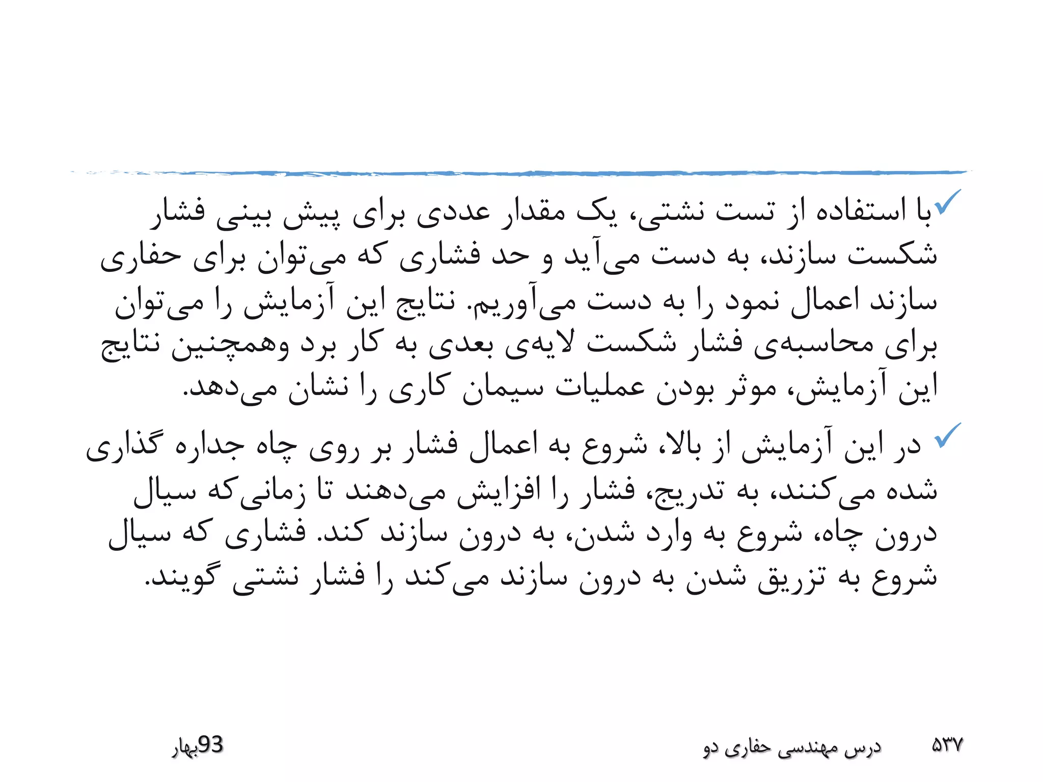 ‫بینی‬ ‫پیش‬ ‫برای‬ ‫عددی‬ ‫مقدار‬ ‫یک‬ ،‫نشتی‬ ‫تست‬ ‫از‬ ‫استفاده‬ ‫با‬‫فشار‬
‫می‬ ‫دست‬ ‫به‬ ،‫سازند‬ ‫شکست‬‫می‬ ‫که‬ ‫فشاری‬ ‫حد‬ ‫و‬ ‫آید‬‫حف‬ ‫برای‬ ‫توان‬‫اری‬
‫می‬ ‫دست‬ ‫به‬ ‫را‬ ‫نمود‬ ‫اعمال‬ ‫سازند‬‫آوریم‬.‫می‬ ‫را‬ ‫آزمایش‬ ‫این‬ ‫نتایج‬‫تو‬‫ان‬
‫محاسبه‬ ‫برای‬‫الیه‬ ‫شکست‬ ‫فشار‬ ‫ی‬‫وهمچنین‬ ‫برد‬ ‫کار‬ ‫به‬ ‫بعدی‬ ‫ی‬‫نتایج‬
‫می‬ ‫نشان‬ ‫را‬ ‫کاری‬ ‫سیمان‬ ‫عملیات‬ ‫بودن‬ ‫موثر‬ ،‫آزمایش‬ ‫این‬‫دهد‬.
‫گذاری‬ ‫جداره‬ ‫چاه‬ ‫روی‬ ‫بر‬ ‫فشار‬ ‫اعمال‬ ‫به‬ ‫شروع‬ ،‫باال‬ ‫از‬ ‫آزمایش‬ ‫این‬ ‫در‬
‫می‬ ‫شده‬‫می‬ ‫افزایش‬ ‫را‬ ‫فشار‬ ،‫تدریج‬ ‫به‬ ،‫کنند‬‫زمانی‬ ‫تا‬ ‫دهند‬‫س‬ ‫که‬‫یال‬
‫کند‬ ‫سازند‬ ‫درون‬ ‫به‬ ،‫شدن‬ ‫وارد‬ ‫به‬ ‫شروع‬ ،‫چاه‬ ‫درون‬.‫سیا‬ ‫که‬ ‫فشاری‬‫ل‬
‫می‬ ‫سازند‬ ‫درون‬ ‫به‬ ‫شدن‬ ‫تزریق‬ ‫به‬ ‫شروع‬‫گو‬ ‫نشتی‬ ‫فشار‬ ‫را‬ ‫کند‬‫یند‬.
‫39بهار‬ ‫دو‬ ‫حفاری‬ ‫مهندسی‬ ‫درس‬ 537
 