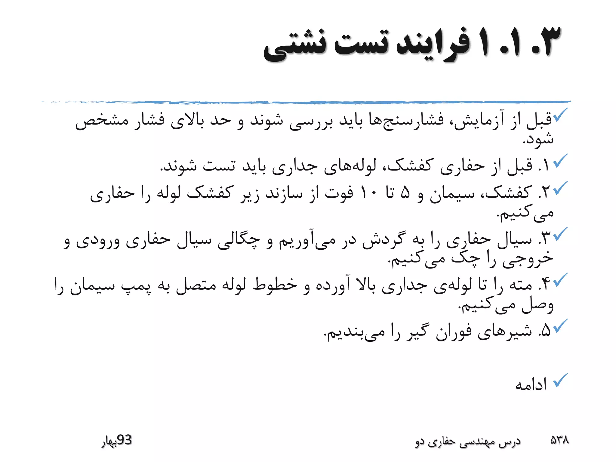 3.1.1‫نشتی‬ ‫تست‬ ‫فرایند‬
‫فشارسنج‬ ،‫آزمایش‬ ‫از‬ ‫قبل‬‫مش‬ ‫فشار‬ ‫باالی‬ ‫حد‬ ‫و‬ ‫شوند‬ ‫بررسی‬ ‫باید‬ ‫ها‬‫خص‬
‫شود‬.
1.‫لوله‬ ،‫کفشک‬ ‫حفاری‬ ‫از‬ ‫قبل‬‫شوند‬ ‫تست‬ ‫باید‬ ‫جداری‬ ‫های‬.
2.‫و‬ ‫سیمان‬ ،‫کفشک‬5‫تا‬10‫حفاری‬ ‫را‬ ‫لوله‬ ‫کفشک‬ ‫زیر‬ ‫سازند‬ ‫از‬ ‫فوت‬
‫می‬‫کنیم‬.
3.‫می‬ ‫در‬ ‫گردش‬ ‫به‬ ‫را‬ ‫حفاری‬ ‫سیال‬‫و‬ ‫ورودی‬ ‫حفاری‬ ‫سیال‬ ‫چگالی‬ ‫و‬ ‫آوریم‬
‫می‬ ‫چک‬ ‫را‬ ‫خروجی‬‫کنیم‬.
4.‫لوله‬ ‫تا‬ ‫را‬ ‫مته‬‫سیم‬ ‫پمپ‬ ‫به‬ ‫متصل‬ ‫لوله‬ ‫خطوط‬ ‫و‬ ‫آورده‬ ‫باال‬ ‫جداری‬ ‫ی‬‫را‬ ‫ان‬
‫می‬ ‫وصل‬‫کنیم‬.
5.‫می‬ ‫را‬ ‫گیر‬ ‫فوران‬ ‫شیرهای‬‫بندیم‬.
‫ادامه‬
‫39بهار‬ ‫دو‬ ‫حفاری‬ ‫مهندسی‬ ‫درس‬ 538
 