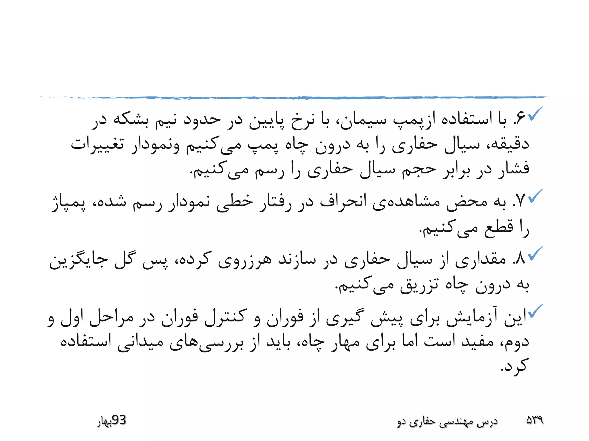6.‫بشکه‬ ‫نیم‬ ‫حدود‬ ‫در‬ ‫پایین‬ ‫نرخ‬ ‫با‬ ،‫سیمان‬ ‫ازپمپ‬ ‫استفاده‬ ‫با‬‫در‬
‫می‬ ‫پمپ‬ ‫چاه‬ ‫درون‬ ‫به‬ ‫را‬ ‫حفاری‬ ‫سیال‬ ،‫دقیقه‬‫تغییر‬ ‫ونمودار‬ ‫کنیم‬‫ات‬
‫می‬ ‫رسم‬ ‫را‬ ‫حفاری‬ ‫سیال‬ ‫حجم‬ ‫برابر‬ ‫در‬ ‫فشار‬‫کنیم‬.
7.‫مشاهده‬ ‫محض‬ ‫به‬‫پمپاژ‬ ،‫شده‬ ‫رسم‬ ‫نمودار‬ ‫خطی‬ ‫رفتار‬ ‫در‬ ‫انحراف‬ ‫ی‬
‫می‬ ‫قطع‬ ‫را‬‫کنیم‬.
8.‫جایگزی‬ ‫گل‬ ‫پس‬ ،‫کرده‬ ‫هرزروی‬ ‫سازند‬ ‫در‬ ‫حفاری‬ ‫سیال‬ ‫از‬ ‫مقداری‬‫ن‬
‫می‬ ‫تزریق‬ ‫چاه‬ ‫درون‬ ‫به‬‫کنیم‬.
‫ا‬ ‫مراحل‬ ‫در‬ ‫فوران‬ ‫کنترل‬ ‫و‬ ‫فوران‬ ‫از‬ ‫گیری‬ ‫پیش‬ ‫برای‬ ‫آزمایش‬ ‫این‬‫و‬ ‫ول‬
‫بررسی‬ ‫از‬ ‫باید‬ ،‫چاه‬ ‫مهار‬ ‫برای‬ ‫اما‬ ‫است‬ ‫مفید‬ ،‫دوم‬‫استف‬ ‫میدانی‬ ‫های‬‫اده‬
‫کرد‬.
‫39بهار‬ ‫دو‬ ‫حفاری‬ ‫مهندسی‬ ‫درس‬ 539
 