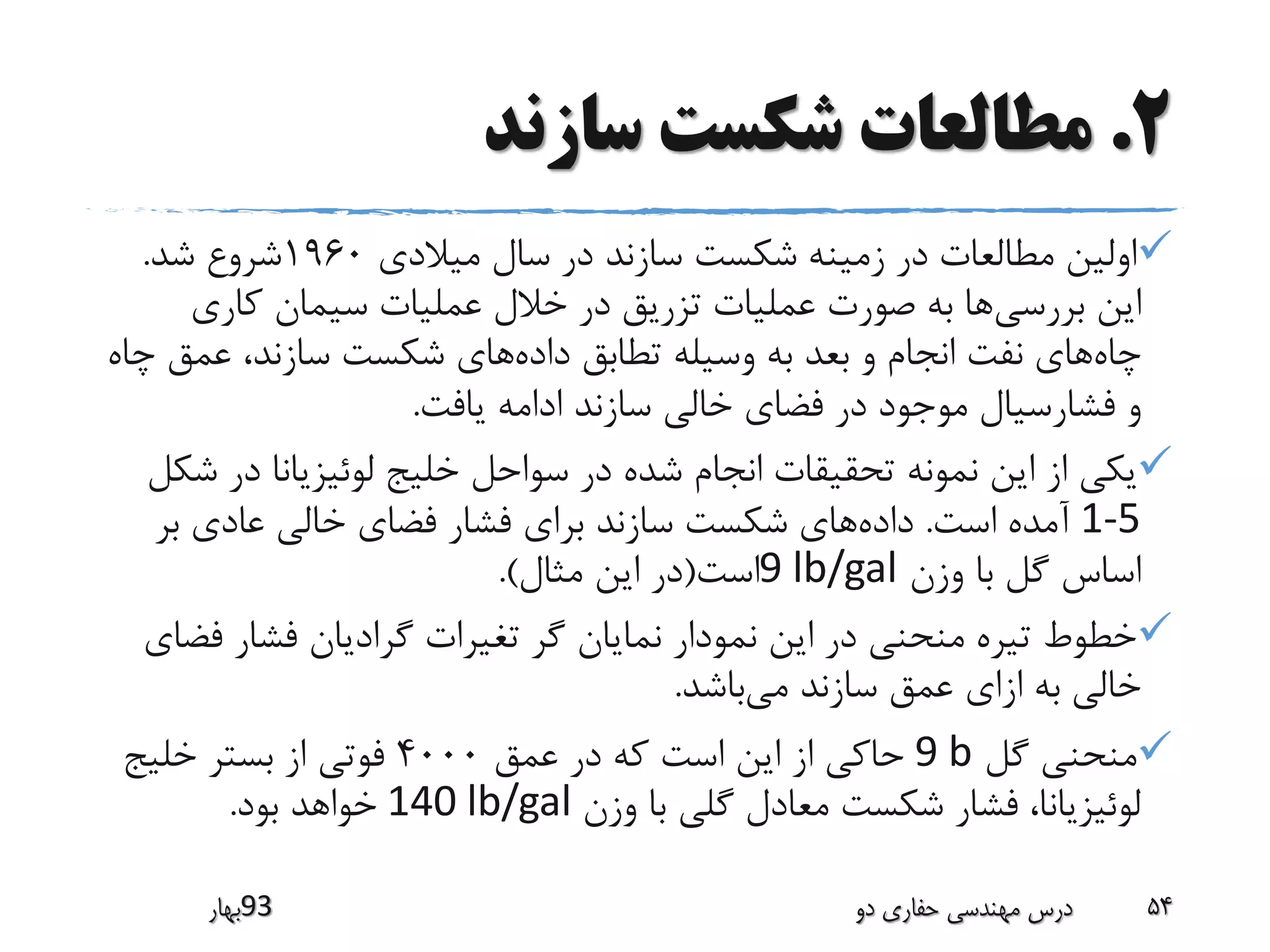 2.‫سازند‬ ‫شکست‬ ‫مطالعات‬
‫میالدی‬ ‫سال‬ ‫در‬ ‫سازند‬ ‫شکست‬ ‫زمینه‬ ‫در‬ ‫مطالعات‬ ‫اولین‬1960‫شد‬ ‫شروع‬.
‫بررسی‬ ‫این‬‫کاری‬ ‫سیمان‬ ‫عملیات‬ ‫خالل‬ ‫در‬ ‫تزریق‬ ‫عملیات‬ ‫صورت‬ ‫به‬ ‫ها‬
‫چاه‬‫داده‬ ‫تطابق‬ ‫وسیله‬ ‫به‬ ‫بعد‬ ‫و‬ ‫انجام‬ ‫نفت‬ ‫های‬‫عمق‬ ،‫سازند‬ ‫شکست‬ ‫های‬‫چاه‬
‫یافت‬ ‫ادامه‬ ‫سازند‬ ‫خالی‬ ‫فضای‬ ‫در‬ ‫موجود‬ ‫فشارسیال‬ ‫و‬.
‫در‬ ‫لوئیزیانا‬ ‫خلیج‬ ‫سواحل‬ ‫در‬ ‫شده‬ ‫انجام‬ ‫تحقیقات‬ ‫نمونه‬ ‫این‬ ‫از‬ ‫یکی‬‫شکل‬
1-5‫است‬ ‫آمده‬.‫داده‬‫بر‬ ‫عادی‬ ‫خالی‬ ‫فضای‬ ‫فشار‬ ‫برای‬ ‫سازند‬ ‫شکست‬ ‫های‬
‫وزن‬ ‫با‬ ‫گل‬ ‫اساس‬9 lb/gal‫است‬(‫مثال‬ ‫این‬ ‫در‬.)
‫ف‬ ‫فشار‬ ‫گرادیان‬ ‫تغیرات‬ ‫گر‬ ‫نمایان‬ ‫نمودار‬ ‫این‬ ‫در‬ ‫منحنی‬ ‫تیره‬ ‫خطوط‬‫ضای‬
‫می‬ ‫سازند‬ ‫عمق‬ ‫ازای‬ ‫به‬ ‫خالی‬‫باشد‬.
‫گل‬ ‫منحنی‬9 b‫عمق‬ ‫در‬ ‫که‬ ‫است‬ ‫این‬ ‫از‬ ‫حاکی‬4000‫خلیج‬ ‫بستر‬ ‫از‬ ‫فوتی‬
‫وزن‬ ‫با‬ ‫گلی‬ ‫معادل‬ ‫شکست‬ ‫فشار‬ ،‫لوئیزیانا‬140 lb/gal‫بود‬ ‫خواهد‬.
‫39بهار‬ ‫دو‬ ‫حفاری‬ ‫مهندسی‬ ‫درس‬ 54
 
