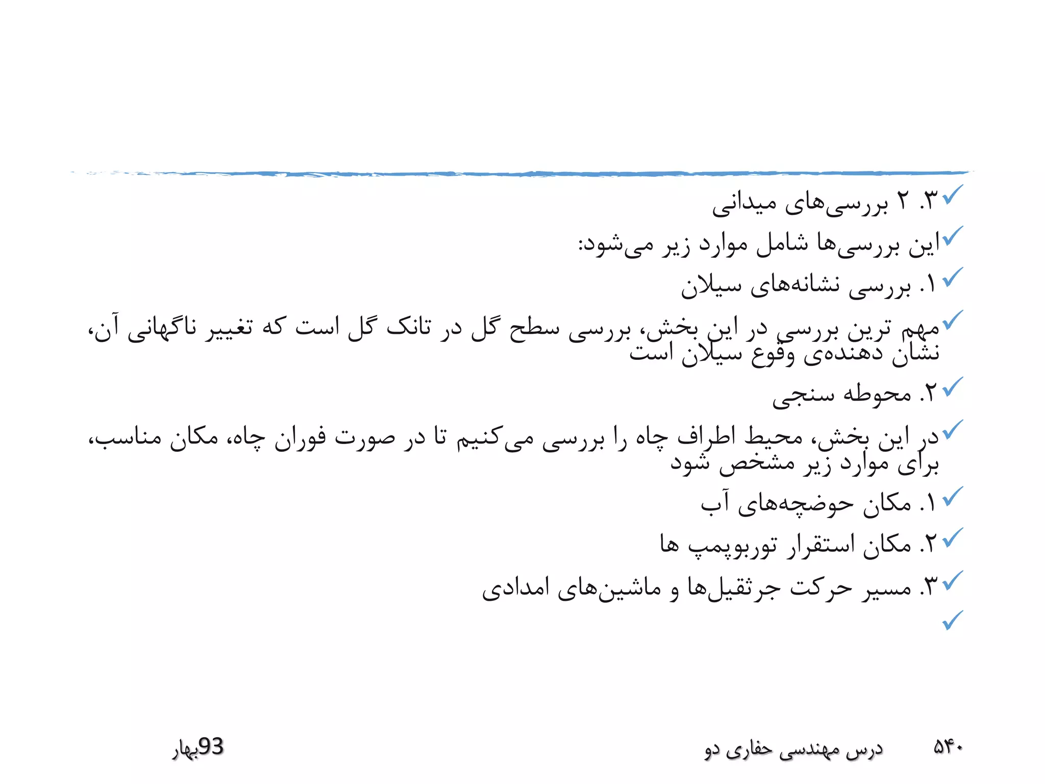 3.2‫بررسی‬‫میدانی‬ ‫های‬
‫بررسی‬ ‫این‬‫می‬ ‫زیر‬ ‫موارد‬ ‫شامل‬ ‫ها‬‫شود‬:
1.‫نشانه‬ ‫بررسی‬‫سیالن‬ ‫های‬
‫مهم‬‫ن‬ ‫تغییر‬ ‫که‬ ‫است‬ ‫گل‬ ‫تانک‬ ‫در‬ ‫گل‬ ‫سطح‬ ‫بررسی‬ ،‫بخش‬ ‫این‬ ‫در‬ ‫بررسی‬ ‫ترین‬،‫آن‬ ‫اگهانی‬
‫دهنده‬ ‫نشان‬‫است‬ ‫سیالن‬ ‫وقوع‬ ‫ی‬
2.‫سنجی‬ ‫محوطه‬
‫می‬ ‫بررسی‬ ‫را‬ ‫چاه‬ ‫اطراف‬ ‫محیط‬ ،‫بخش‬ ‫این‬ ‫در‬‫مناس‬ ‫مکان‬ ،‫چاه‬ ‫فوران‬ ‫صورت‬ ‫در‬ ‫تا‬ ‫کنیم‬،‫ب‬
‫شود‬ ‫مشخص‬ ‫زیر‬ ‫موارد‬ ‫برای‬
1.‫حوضچه‬ ‫مکان‬‫آب‬ ‫های‬
2.‫ها‬ ‫توربوپمپ‬ ‫استقرار‬ ‫مکان‬
3.‫جرثقیل‬ ‫حرکت‬ ‫مسیر‬‫ماشین‬ ‫و‬ ‫ها‬‫امدادی‬ ‫های‬

‫39بهار‬ ‫دو‬ ‫حفاری‬ ‫مهندسی‬ ‫درس‬ 540
 