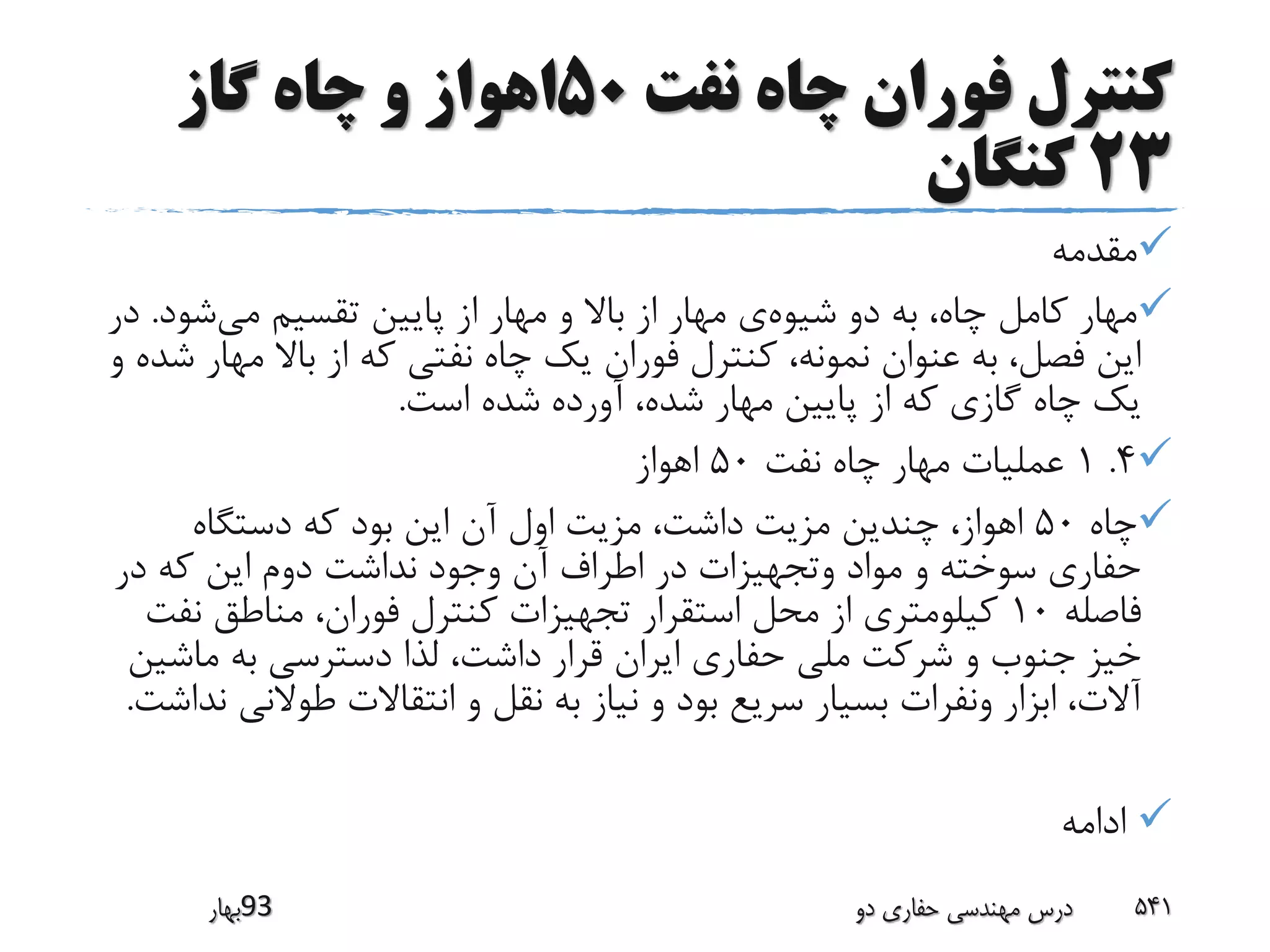 ‫نفت‬ ‫چاه‬ ‫فوران‬ ‫کنترل‬50‫گاز‬ ‫چاه‬ ‫و‬ ‫اهواز‬
23‫کنگان‬
‫مقدمه‬
‫شیوه‬ ‫دو‬ ‫به‬ ،‫چاه‬ ‫کامل‬ ‫مهار‬‫می‬ ‫تقسیم‬ ‫پایین‬ ‫از‬ ‫مهار‬ ‫و‬ ‫باال‬ ‫از‬ ‫مهار‬ ‫ی‬‫شود‬.‫در‬
‫مه‬ ‫باال‬ ‫از‬ ‫که‬ ‫نفتی‬ ‫چاه‬ ‫یک‬ ‫فوران‬ ‫کنترل‬ ،‫نمونه‬ ‫عنوان‬ ‫به‬ ،‫فصل‬ ‫این‬‫و‬ ‫شده‬ ‫ار‬
‫است‬ ‫شده‬ ‫آورده‬ ،‫شده‬ ‫مهار‬ ‫پایین‬ ‫از‬ ‫که‬ ‫گازی‬ ‫چاه‬ ‫یک‬.
4.1‫نفت‬ ‫چاه‬ ‫مهار‬ ‫عملیات‬50‫اهواز‬
‫چاه‬50‫دستگاه‬ ‫که‬ ‫بود‬ ‫این‬ ‫آن‬ ‫اول‬ ‫مزیت‬ ،‫داشت‬ ‫مزیت‬ ‫چندین‬ ،‫اهواز‬
‫در‬ ‫که‬ ‫این‬ ‫دوم‬ ‫نداشت‬ ‫وجود‬ ‫آن‬ ‫اطراف‬ ‫در‬ ‫وتجهیزات‬ ‫مواد‬ ‫و‬ ‫سوخته‬ ‫حفاری‬
‫فاصله‬10‫نف‬ ‫مناطق‬ ،‫فوران‬ ‫کنترل‬ ‫تجهیزات‬ ‫استقرار‬ ‫محل‬ ‫از‬ ‫کیلومتری‬‫ت‬
‫ماش‬ ‫به‬ ‫دسترسی‬ ‫لذا‬ ،‫داشت‬ ‫قرار‬ ‫ایران‬ ‫حفاری‬ ‫ملی‬ ‫شرکت‬ ‫و‬ ‫جنوب‬ ‫خیز‬‫ین‬
‫طوالن‬ ‫انتقاالت‬ ‫و‬ ‫نقل‬ ‫به‬ ‫نیاز‬ ‫و‬ ‫بود‬ ‫سریع‬ ‫بسیار‬ ‫ونفرات‬ ‫ابزار‬ ،‫آالت‬‫نداشت‬ ‫ی‬.
‫ادامه‬
‫39بهار‬ ‫دو‬ ‫حفاری‬ ‫مهندسی‬ ‫درس‬ 541
 