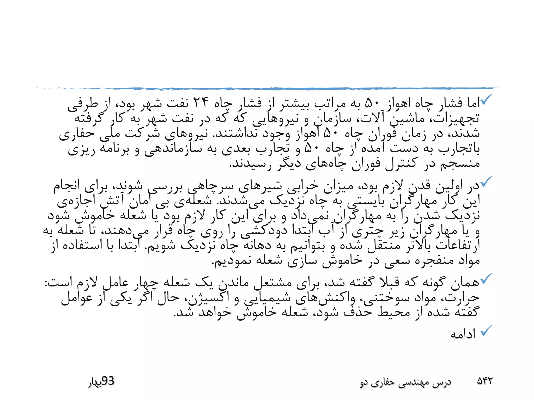 ‫اهواز‬ ‫چاه‬ ‫فشار‬ ‫اما‬50‫چاه‬ ‫فشار‬ ‫از‬ ‫بیشتر‬ ‫مراتب‬ ‫به‬24‫طرفی‬ ‫از‬ ،‫بود‬ ‫شهر‬ ‫نفت‬
‫گرفت‬ ‫کار‬ ‫به‬ ‫شهر‬ ‫نفت‬ ‫در‬ ‫که‬ ‫که‬ ‫نیروهایی‬ ‫و‬ ‫سازمان‬ ،‫آالت‬ ‫ماشین‬ ،‫تجهیزات‬‫ه‬
‫چاه‬ ‫فوران‬ ‫زمان‬ ‫در‬ ،‫شدند‬50‫نداشتند‬ ‫وجود‬ ‫اهواز‬.‫حفاری‬ ‫ملی‬ ‫شرکت‬ ‫نیروهای‬
‫چاه‬ ‫از‬ ‫آمده‬ ‫دست‬ ‫به‬ ‫باتجارب‬50‫ریزی‬ ‫برنامه‬ ‫و‬ ‫سازماندهی‬ ‫به‬ ‫بعدی‬ ‫تجارب‬ ‫و‬
‫چاه‬ ‫فوران‬ ‫کنترل‬ ‫در‬ ‫منسجم‬‫رسیدند‬ ‫دیگر‬ ‫های‬.
‫ان‬ ‫برای‬ ،‫شوند‬ ‫بررسی‬ ‫سرچاهی‬ ‫شیرهای‬ ‫خرابی‬ ‫میزان‬ ،‫بود‬ ‫الزم‬ ‫قدن‬ ‫اولین‬ ‫در‬‫جام‬
‫می‬ ‫نزدیک‬ ‫چاه‬ ‫به‬ ‫بایستی‬ ‫مهارگران‬ ‫کار‬ ‫این‬‫شدند‬.‫شعله‬‫اج‬ ‫آتش‬ ‫امان‬ ‫بی‬ ‫ی‬‫ازه‬‫ی‬
‫نمی‬ ‫مهارگران‬ ‫به‬ ‫را‬ ‫شدن‬ ‫نزدیک‬‫ش‬ ‫خاموش‬ ‫شعله‬ ‫یا‬ ‫بود‬ ‫الزم‬ ‫کار‬ ‫این‬ ‫برای‬ ‫و‬ ‫داد‬‫ود‬
‫می‬ ‫قرار‬ ‫چاه‬ ‫روی‬ ‫را‬ ‫دودکشی‬ ‫ابتدا‬ ‫آب‬ ‫از‬ ‫چتری‬ ‫زیر‬ ‫مهارگران‬ ‫یا‬ ‫و‬‫شعله‬ ‫تا‬ ،‫دهند‬‫به‬
‫شویم‬ ‫نزدیک‬ ‫چاه‬ ‫دهانه‬ ‫به‬ ‫بتوانیم‬ ‫و‬ ‫شده‬ ‫منتقل‬ ‫باالتر‬ ‫ارتفاعات‬.‫ب‬ ‫ابتدا‬‫از‬ ‫استفاده‬ ‫ا‬
‫نمودیم‬ ‫شعله‬ ‫سازی‬ ‫خاموش‬ ‫در‬ ‫سعی‬ ‫منفجره‬ ‫مواد‬.
‫الزم‬ ‫عامل‬ ‫چهار‬ ‫شعله‬ ‫یک‬ ‫ماندن‬ ‫مشتعل‬ ‫برای‬ ،‫شد‬ ‫گفته‬ ‫قبال‬ ‫که‬ ‫گونه‬ ‫همان‬‫است‬:
‫واکنش‬ ،‫سوختنی‬ ‫مواد‬ ،‫حرارت‬‫عوام‬ ‫از‬ ‫یکی‬ ‫اگر‬ ‫حال‬ ،‫اکسیژن‬ ‫و‬ ‫شیمیایی‬ ‫های‬‫ل‬
‫شد‬ ‫خواهد‬ ‫خاموش‬ ‫شعله‬ ،‫شود‬ ‫حذف‬ ‫محیط‬ ‫از‬ ‫شده‬ ‫گفته‬.
‫ادامه‬
‫39بهار‬ ‫دو‬ ‫حفاری‬ ‫مهندسی‬ ‫درس‬ 542
 