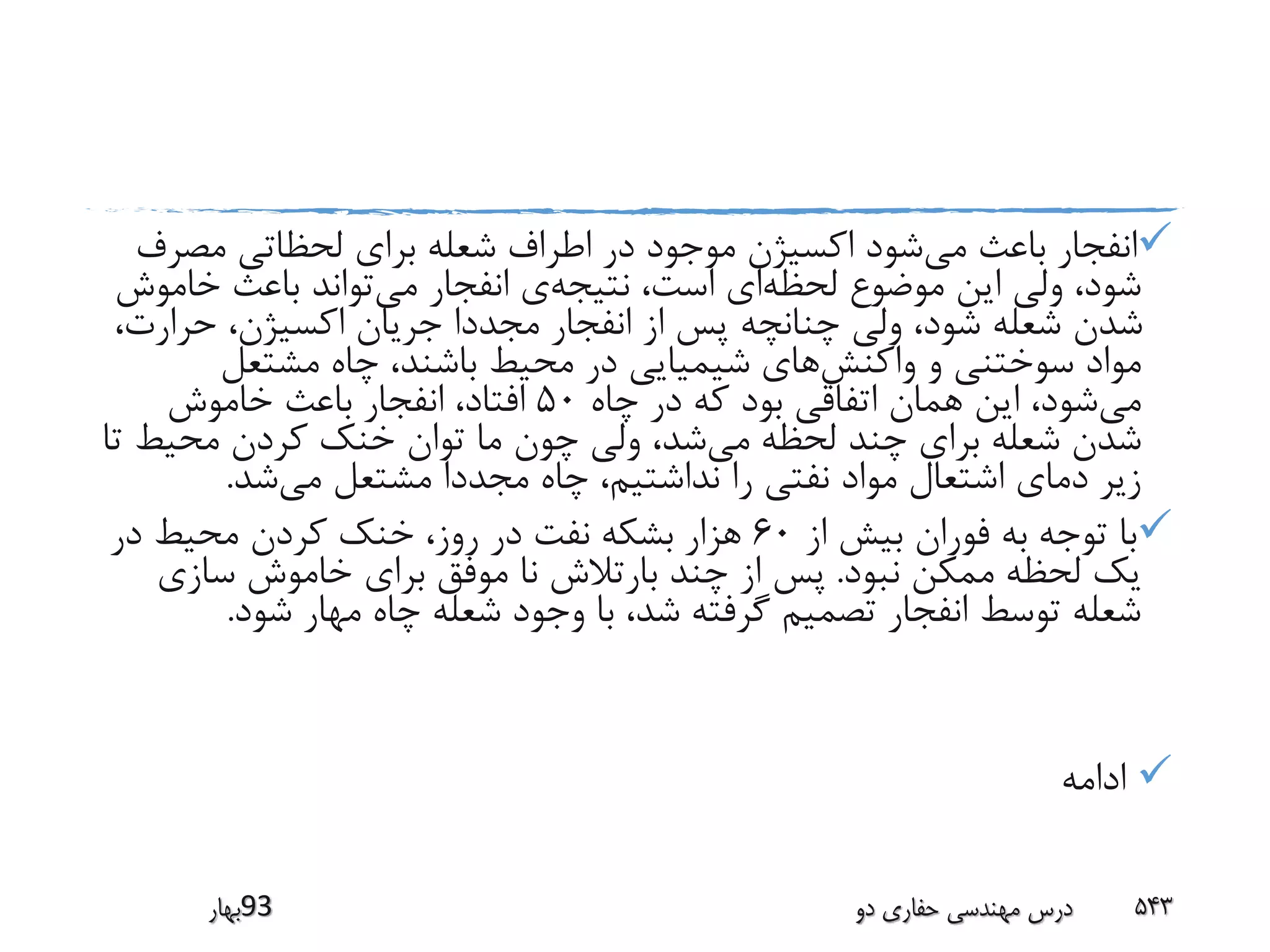 ‫می‬ ‫باعث‬ ‫انفجار‬‫مص‬ ‫لحظاتی‬ ‫برای‬ ‫شعله‬ ‫اطراف‬ ‫در‬ ‫موجود‬ ‫اکسیژن‬ ‫شود‬‫رف‬
‫لحظه‬ ‫موضوع‬ ‫این‬ ‫ولی‬ ،‫شود‬‫نتیجه‬ ،‫است‬ ‫ای‬‫می‬ ‫انفجار‬ ‫ی‬‫خام‬ ‫باعث‬ ‫تواند‬‫وش‬
‫حرار‬ ،‫اکسیژن‬ ‫جریان‬ ‫مجددا‬ ‫انفجار‬ ‫از‬ ‫پس‬ ‫چنانچه‬ ‫ولی‬ ،‫شود‬ ‫شعله‬ ‫شدن‬،‫ت‬
‫واکنش‬ ‫و‬ ‫سوختنی‬ ‫مواد‬‫مشتعل‬ ‫چاه‬ ،‫باشند‬ ‫محیط‬ ‫در‬ ‫شیمیایی‬ ‫های‬
‫می‬‫چاه‬ ‫در‬ ‫که‬ ‫بود‬ ‫اتفاقی‬ ‫همان‬ ‫این‬ ،‫شود‬50‫خاموش‬ ‫باعث‬ ‫انفجار‬ ،‫افتاد‬
‫می‬ ‫لحظه‬ ‫چند‬ ‫برای‬ ‫شعله‬ ‫شدن‬‫محیط‬ ‫کردن‬ ‫خنک‬ ‫توان‬ ‫ما‬ ‫چون‬ ‫ولی‬ ،‫شد‬‫تا‬
‫می‬ ‫مشتعل‬ ‫مجددا‬ ‫چاه‬ ،‫نداشتیم‬ ‫را‬ ‫نفتی‬ ‫مواد‬ ‫اشتعال‬ ‫دمای‬ ‫زیر‬‫شد‬.
‫از‬ ‫بیش‬ ‫فوران‬ ‫به‬ ‫توجه‬ ‫با‬60‫در‬ ‫محیط‬ ‫کردن‬ ‫خنک‬ ،‫روز‬ ‫در‬ ‫نفت‬ ‫بشکه‬ ‫هزار‬
‫نبود‬ ‫ممکن‬ ‫لحظه‬ ‫یک‬.‫سازی‬ ‫خاموش‬ ‫برای‬ ‫موفق‬ ‫نا‬ ‫بارتالش‬ ‫چند‬ ‫از‬ ‫پس‬
‫شود‬ ‫مهار‬ ‫چاه‬ ‫شعله‬ ‫وجود‬ ‫با‬ ،‫شد‬ ‫گرفته‬ ‫تصمیم‬ ‫انفجار‬ ‫توسط‬ ‫شعله‬.
‫ادامه‬
‫39بهار‬ ‫دو‬ ‫حفاری‬ ‫مهندسی‬ ‫درس‬ 543
 