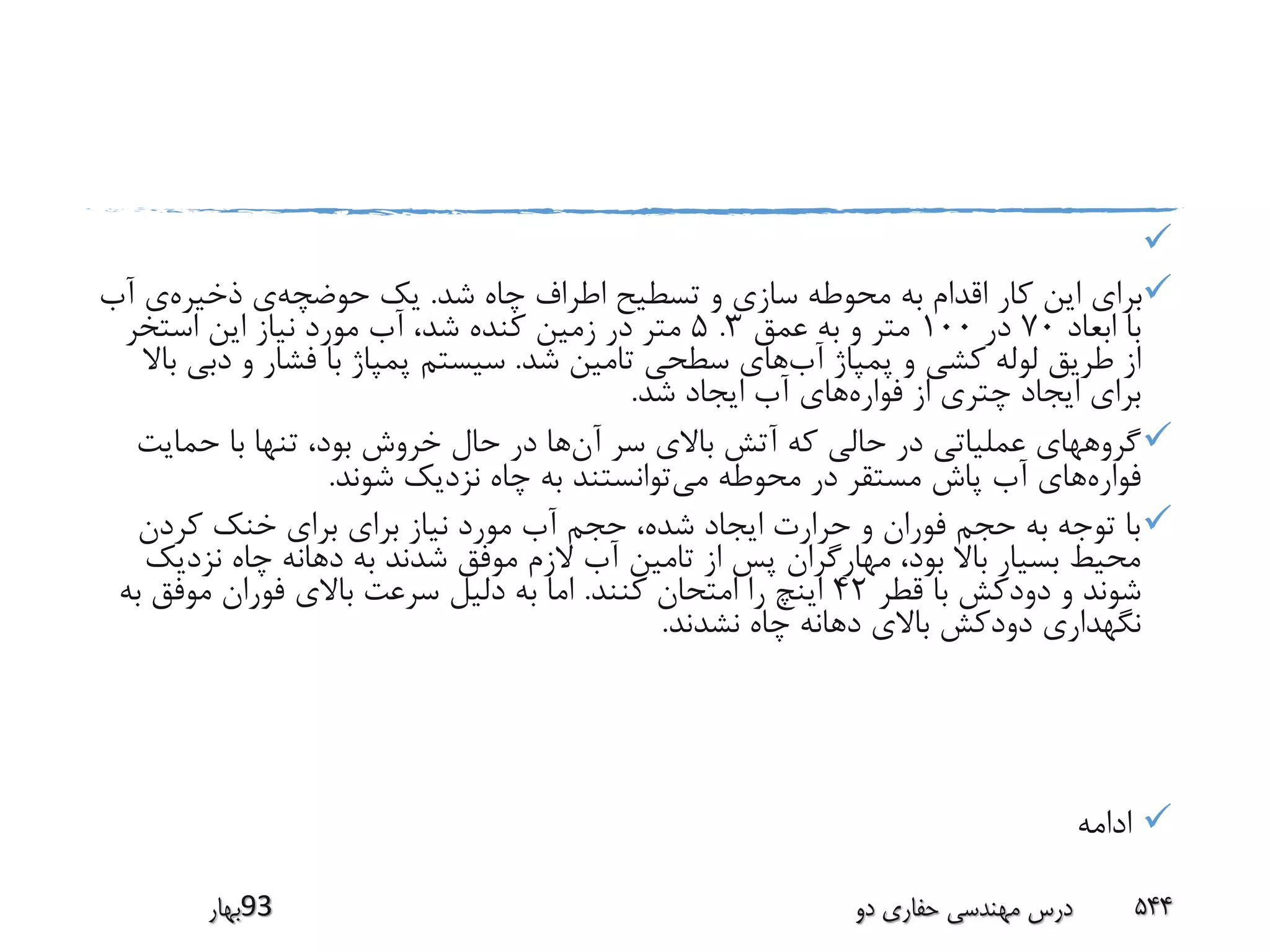 
‫شد‬ ‫چاه‬ ‫اطراف‬ ‫تسطیح‬ ‫و‬ ‫سازی‬ ‫محوطه‬ ‫به‬ ‫اقدام‬ ‫کار‬ ‫این‬ ‫برای‬.‫حوضچه‬ ‫یک‬‫ذخیره‬ ‫ی‬‫آ‬ ‫ی‬‫ب‬
‫ابعاد‬ ‫با‬70‫در‬100‫عمق‬ ‫به‬ ‫و‬ ‫متر‬3.5‫استخر‬ ‫این‬ ‫نیاز‬ ‫مورد‬ ‫آب‬ ،‫شد‬ ‫کنده‬ ‫زمین‬ ‫در‬ ‫متر‬
‫آب‬ ‫پمپاژ‬ ‫و‬ ‫کشی‬ ‫لوله‬ ‫طریق‬ ‫از‬‫شد‬ ‫تامین‬ ‫سطحی‬ ‫های‬.‫د‬ ‫و‬ ‫فشار‬ ‫با‬ ‫پمپاژ‬ ‫سیستم‬‫باال‬ ‫بی‬
‫فواره‬ ‫از‬ ‫چتری‬ ‫ایجاد‬ ‫برای‬‫شد‬ ‫ایجاد‬ ‫آب‬ ‫های‬.
‫آن‬ ‫سر‬ ‫باالی‬ ‫آتش‬ ‫که‬ ‫حالی‬ ‫در‬ ‫عملیاتی‬ ‫گروههای‬‫حمایت‬ ‫با‬ ‫تنها‬ ،‫بود‬ ‫خروش‬ ‫حال‬ ‫در‬ ‫ها‬
‫فواره‬‫می‬ ‫محوطه‬ ‫در‬ ‫مستقر‬ ‫پاش‬ ‫آب‬ ‫های‬‫شوند‬ ‫نزدیک‬ ‫چاه‬ ‫به‬ ‫توانستند‬.
‫کردن‬ ‫خنک‬ ‫برای‬ ‫برای‬ ‫نیاز‬ ‫مورد‬ ‫آب‬ ‫حجم‬ ،‫شده‬ ‫ایجاد‬ ‫حرارت‬ ‫و‬ ‫فوران‬ ‫حجم‬ ‫به‬ ‫توجه‬ ‫با‬
‫نزد‬ ‫چاه‬ ‫دهانه‬ ‫به‬ ‫شدند‬ ‫موفق‬ ‫الزم‬ ‫آب‬ ‫تامین‬ ‫از‬ ‫پس‬ ‫مهارگران‬ ،‫بود‬ ‫باال‬ ‫بسیار‬ ‫محیط‬‫یک‬
‫قطر‬ ‫با‬ ‫دودکش‬ ‫و‬ ‫شوند‬42‫کنند‬ ‫امتحان‬ ‫را‬ ‫اینچ‬.‫ب‬ ‫موفق‬ ‫فوران‬ ‫باالی‬ ‫سرعت‬ ‫دلیل‬ ‫به‬ ‫اما‬‫ه‬
‫نشدند‬ ‫چاه‬ ‫دهانه‬ ‫باالی‬ ‫دودکش‬ ‫نگهداری‬.
‫ادامه‬
‫39بهار‬ ‫دو‬ ‫حفاری‬ ‫مهندسی‬ ‫درس‬ 544
 