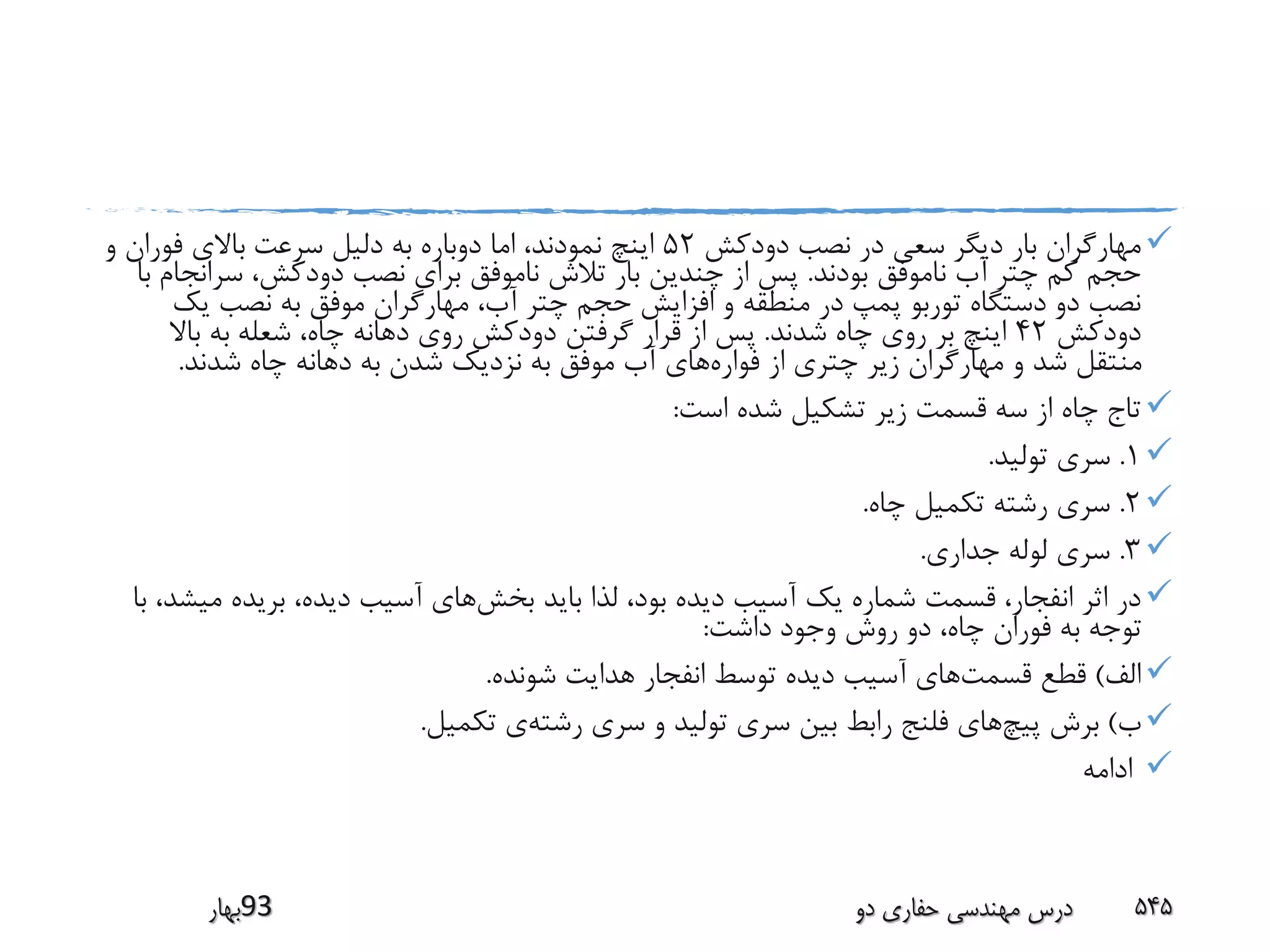 ‫مهار‬‫دودکش‬ ‫نصب‬ ‫در‬ ‫سعی‬ ‫دیگر‬ ‫بار‬ ‫گران‬52‫و‬ ‫فوران‬ ‫باالی‬ ‫سرعت‬ ‫دلیل‬ ‫به‬ ‫دوباره‬ ‫اما‬ ،‫نمودند‬ ‫اینچ‬
‫بودند‬ ‫ناموفق‬ ‫آب‬ ‫چتر‬ ‫کم‬ ‫حجم‬.‫سرانج‬ ،‫دودکش‬ ‫نصب‬ ‫برای‬ ‫ناموفق‬ ‫تالش‬ ‫بار‬ ‫چندین‬ ‫از‬ ‫پس‬‫با‬ ‫ام‬
‫یک‬ ‫نصب‬ ‫به‬ ‫موفق‬ ‫مهارگران‬ ،‫آب‬ ‫چتر‬ ‫حجم‬ ‫افزایش‬ ‫و‬ ‫منطقه‬ ‫در‬ ‫پمپ‬ ‫توربو‬ ‫دستگاه‬ ‫دو‬ ‫نصب‬
‫دودکش‬42‫شدند‬ ‫چاه‬ ‫روی‬ ‫بر‬ ‫اینچ‬.‫باال‬ ‫به‬ ‫شعله‬ ،‫چاه‬ ‫دهانه‬ ‫روی‬ ‫دودکش‬ ‫گرفتن‬ ‫قرار‬ ‫از‬ ‫پس‬
‫فواره‬ ‫از‬ ‫چتری‬ ‫زیر‬ ‫مهارگران‬ ‫و‬ ‫شد‬ ‫منتقل‬‫شدند‬ ‫چاه‬ ‫دهانه‬ ‫به‬ ‫شدن‬ ‫نزدیک‬ ‫به‬ ‫موفق‬ ‫آب‬ ‫های‬.
‫است‬ ‫شده‬ ‫تشکیل‬ ‫زیر‬ ‫قسمت‬ ‫سه‬ ‫از‬ ‫چاه‬ ‫تاج‬:
1.‫تولید‬ ‫سری‬.
2.‫چاه‬ ‫تکمیل‬ ‫رشته‬ ‫سری‬.
3.‫جداری‬ ‫لوله‬ ‫سری‬.
‫بخش‬ ‫باید‬ ‫لذا‬ ،‫بود‬ ‫دیده‬ ‫آسیب‬ ‫یک‬ ‫شماره‬ ‫قسمت‬ ،‫انفجار‬ ‫اثر‬ ‫در‬‫می‬ ‫بریده‬ ،‫دیده‬ ‫آسیب‬ ‫های‬‫با‬ ،‫شد‬
‫داشت‬ ‫وجود‬ ‫روش‬ ‫دو‬ ،‫چاه‬ ‫فوران‬ ‫به‬ ‫توجه‬:
‫الف‬)‫قسمت‬ ‫قطع‬‫شونده‬ ‫هدایت‬ ‫انفجار‬ ‫توسط‬ ‫دیده‬ ‫آسیب‬ ‫های‬.
‫ب‬)‫پیچ‬ ‫برش‬‫رشته‬ ‫سری‬ ‫و‬ ‫تولید‬ ‫سری‬ ‫بین‬ ‫رابط‬ ‫فلنج‬ ‫های‬‫تکمیل‬ ‫ی‬.
‫ادامه‬
‫39بهار‬ ‫دو‬ ‫حفاری‬ ‫مهندسی‬ ‫درس‬ 545
 