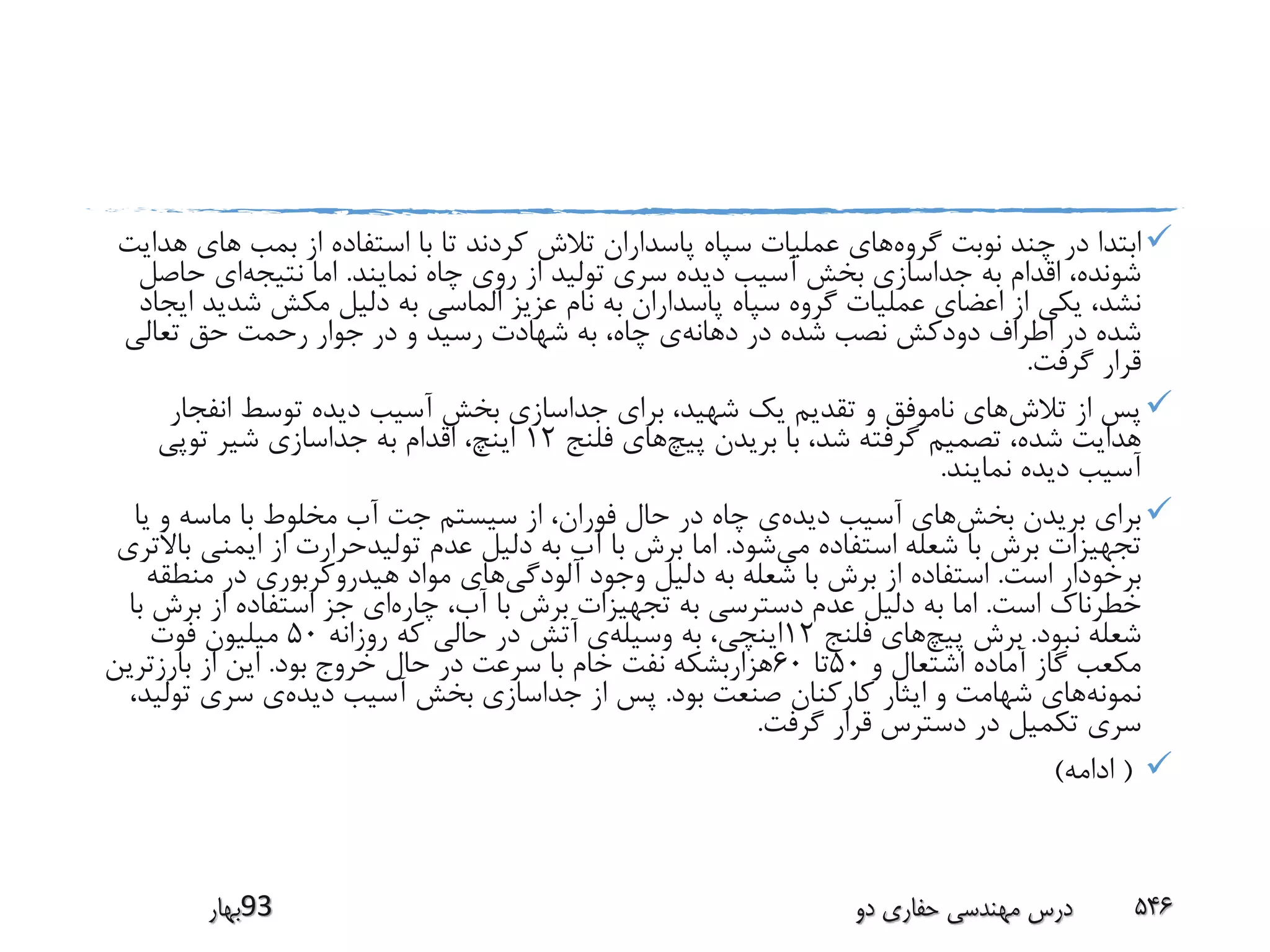 ‫گروه‬ ‫نوبت‬ ‫چند‬ ‫در‬ ‫ابتدا‬‫بمب‬ ‫از‬ ‫استفاده‬ ‫با‬ ‫تا‬ ‫کردند‬ ‫تالش‬ ‫پاسداران‬ ‫سپاه‬ ‫عملیات‬ ‫های‬‫های‬‫هدایت‬
‫نمایند‬ ‫چاه‬ ‫روی‬ ‫از‬ ‫تولید‬ ‫سری‬ ‫دیده‬ ‫آسیب‬ ‫بخش‬ ‫جداسازی‬ ‫به‬ ‫اقدام‬ ،‫شونده‬.‫نتیجه‬ ‫اما‬‫حاص‬ ‫ای‬‫ل‬
‫شد‬ ‫مکش‬ ‫دلیل‬ ‫به‬ ‫الماسی‬ ‫عزیز‬ ‫نام‬ ‫به‬ ‫پاسداران‬ ‫سپاه‬ ‫گروه‬ ‫عملیات‬ ‫اعضای‬ ‫از‬ ‫یکی‬ ،‫نشد‬‫ایجاد‬ ‫ید‬
‫دهانه‬ ‫در‬ ‫شده‬ ‫نصب‬ ‫دودکش‬ ‫اطراف‬ ‫در‬ ‫شده‬‫تعالی‬ ‫حق‬ ‫رحمت‬ ‫جوار‬ ‫در‬ ‫و‬ ‫رسید‬ ‫شهادت‬ ‫به‬ ،‫چاه‬ ‫ی‬
‫گرفت‬ ‫قرار‬.
‫تالش‬ ‫از‬ ‫پس‬‫انفج‬ ‫توسط‬ ‫دیده‬ ‫آسیب‬ ‫بخش‬ ‫جداسازی‬ ‫برای‬ ،‫شهید‬ ‫یک‬ ‫تقدیم‬ ‫و‬ ‫ناموفق‬ ‫های‬‫ار‬
‫پیچ‬ ‫بریدن‬ ‫با‬ ،‫شد‬ ‫گرفته‬ ‫تصمیم‬ ،‫شده‬ ‫هدایت‬‫فلنج‬ ‫های‬12‫توپی‬ ‫شیر‬ ‫جداسازی‬ ‫به‬ ‫اقدام‬ ،‫اینچ‬
‫نمایند‬ ‫دیده‬ ‫آسیب‬.
‫بخش‬ ‫بریدن‬ ‫برای‬‫دیده‬ ‫آسیب‬ ‫های‬‫ی‬ ‫و‬ ‫ماسه‬ ‫با‬ ‫مخلوط‬ ‫آب‬ ‫جت‬ ‫سیستم‬ ‫از‬ ،‫فوران‬ ‫حال‬ ‫در‬ ‫چاه‬ ‫ی‬‫ا‬
‫می‬ ‫استفاده‬ ‫شعله‬ ‫با‬ ‫برش‬ ‫تجهیزات‬‫شود‬.‫ایمنی‬ ‫از‬ ‫تولیدحرارت‬ ‫عدم‬ ‫دلیل‬ ‫به‬ ‫آب‬ ‫با‬ ‫برش‬ ‫اما‬‫باالتری‬
‫است‬ ‫برخودار‬.‫آلودگی‬ ‫وجود‬ ‫دلیل‬ ‫به‬ ‫شعله‬ ‫با‬ ‫برش‬ ‫از‬ ‫استفاده‬‫منط‬ ‫در‬ ‫هیدروکربوری‬ ‫مواد‬ ‫های‬‫قه‬
‫است‬ ‫خطرناک‬.‫چاره‬ ،‫آب‬ ‫با‬ ‫برش‬ ‫تجهیزات‬ ‫به‬ ‫دسترسی‬ ‫عدم‬ ‫دلیل‬ ‫به‬ ‫اما‬‫برش‬ ‫از‬ ‫استفاده‬ ‫جز‬ ‫ای‬‫با‬
‫نبود‬ ‫شعله‬.‫پیچ‬ ‫برش‬‫فلنج‬ ‫های‬12‫وسیله‬ ‫به‬ ،‫اینچی‬‫روزانه‬ ‫که‬ ‫حالی‬ ‫در‬ ‫آتش‬ ‫ی‬50‫فوت‬ ‫میلیون‬
‫و‬ ‫اشتعال‬ ‫آماده‬ ‫گاز‬ ‫مکعب‬50‫تا‬60‫بود‬ ‫خروج‬ ‫حال‬ ‫در‬ ‫سرعت‬ ‫با‬ ‫خام‬ ‫نفت‬ ‫هزاربشکه‬.‫بارزترین‬ ‫از‬ ‫این‬
‫نمونه‬‫بود‬ ‫صنعت‬ ‫کارکنان‬ ‫ایثار‬ ‫و‬ ‫شهامت‬ ‫های‬.‫دیده‬ ‫آسیب‬ ‫بخش‬ ‫جداسازی‬ ‫از‬ ‫پس‬‫تو‬ ‫سری‬ ‫ی‬،‫لید‬
‫گرفت‬ ‫قرار‬ ‫دسترس‬ ‫در‬ ‫تکمیل‬ ‫سری‬.
(‫ادامه‬)
‫39بهار‬ ‫دو‬ ‫حفاری‬ ‫مهندسی‬ ‫درس‬ 546
 