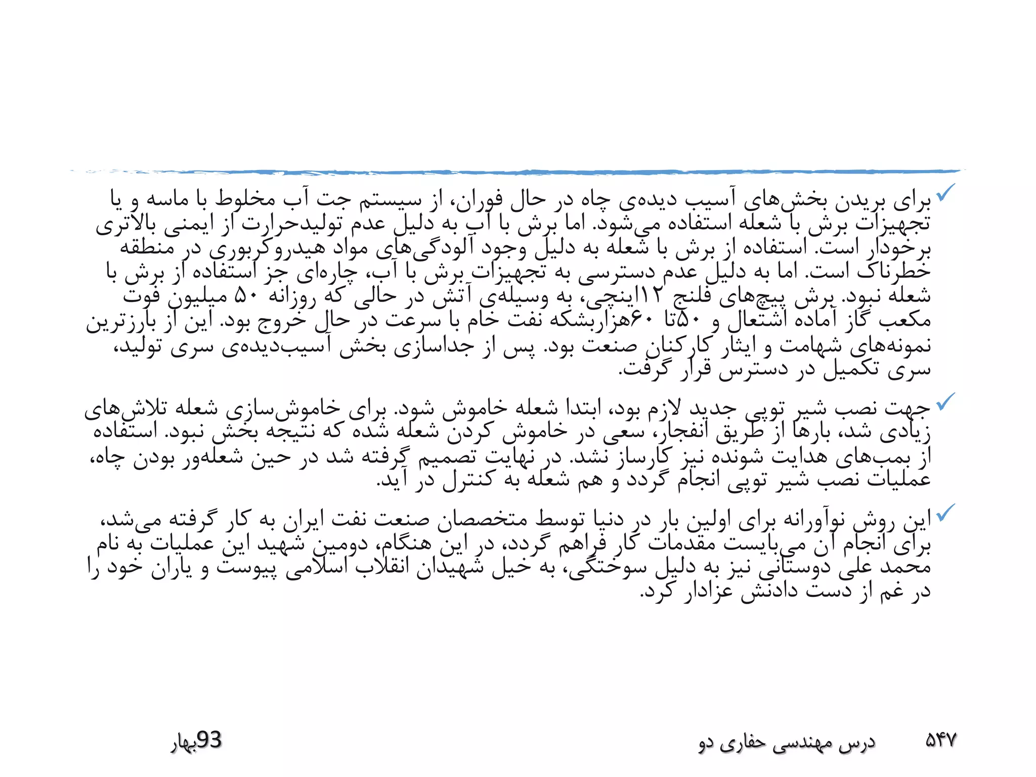 ‫بخش‬ ‫بریدن‬ ‫برای‬‫دیده‬ ‫آسیب‬ ‫های‬‫ی‬ ‫و‬ ‫ماسه‬ ‫با‬ ‫مخلوط‬ ‫آب‬ ‫جت‬ ‫سیستم‬ ‫از‬ ،‫فوران‬ ‫حال‬ ‫در‬ ‫چاه‬ ‫ی‬‫ا‬
‫می‬ ‫استفاده‬ ‫شعله‬ ‫با‬ ‫برش‬ ‫تجهیزات‬‫شود‬.‫ایمنی‬ ‫از‬ ‫تولیدحرارت‬ ‫عدم‬ ‫دلیل‬ ‫به‬ ‫آب‬ ‫با‬ ‫برش‬ ‫اما‬‫باالتری‬
‫است‬ ‫برخودار‬.‫آلودگی‬ ‫وجود‬ ‫دلیل‬ ‫به‬ ‫شعله‬ ‫با‬ ‫برش‬ ‫از‬ ‫استفاده‬‫منط‬ ‫در‬ ‫هیدروکربوری‬ ‫مواد‬ ‫های‬‫قه‬
‫است‬ ‫خطرناک‬.‫چاره‬ ،‫آب‬ ‫با‬ ‫برش‬ ‫تجهیزات‬ ‫به‬ ‫دسترسی‬ ‫عدم‬ ‫دلیل‬ ‫به‬ ‫اما‬‫برش‬ ‫از‬ ‫استفاده‬ ‫جز‬ ‫ای‬‫با‬
‫نبود‬ ‫شعله‬.‫پیچ‬ ‫برش‬‫فلنج‬ ‫های‬12‫وسیله‬ ‫به‬ ،‫اینچی‬‫روزانه‬ ‫که‬ ‫حالی‬ ‫در‬ ‫آتش‬ ‫ی‬50‫فوت‬ ‫میلیون‬
‫و‬ ‫اشتعال‬ ‫آماده‬ ‫گاز‬ ‫مکعب‬50‫تا‬60‫بود‬ ‫خروج‬ ‫حال‬ ‫در‬ ‫سرعت‬ ‫با‬ ‫خام‬ ‫نفت‬ ‫هزاربشکه‬.‫بارزترین‬ ‫از‬ ‫این‬
‫نمونه‬‫بود‬ ‫صنعت‬ ‫کارکنان‬ ‫ایثار‬ ‫و‬ ‫شهامت‬ ‫های‬.‫آسیب‬ ‫بخش‬ ‫جداسازی‬ ‫از‬ ‫پس‬‫دیده‬‫تول‬ ‫سری‬ ‫ی‬،‫ید‬
‫گرفت‬ ‫قرار‬ ‫دسترس‬ ‫در‬ ‫تکمیل‬ ‫سری‬.
‫شود‬ ‫خاموش‬ ‫شعله‬ ‫ابتدا‬ ،‫بود‬ ‫الزم‬ ‫جدید‬ ‫توپی‬ ‫شیر‬ ‫نصب‬ ‫جهت‬.‫خاموش‬ ‫برای‬‫تال‬ ‫شعله‬ ‫سازی‬‫ش‬‫های‬
‫نبود‬ ‫بخش‬ ‫نتیجه‬ ‫که‬ ‫شده‬ ‫شعله‬ ‫کردن‬ ‫خاموش‬ ‫در‬ ‫سعی‬ ،‫انفجار‬ ‫طریق‬ ‫از‬ ‫بارها‬ ،‫شد‬ ‫زیادی‬.‫اس‬‫تفاده‬
‫بمب‬ ‫از‬‫نشد‬ ‫کارساز‬ ‫نیز‬ ‫شونده‬ ‫هدایت‬ ‫های‬.‫شعله‬ ‫حین‬ ‫در‬ ‫شد‬ ‫گرفته‬ ‫تصمیم‬ ‫نهایت‬ ‫در‬‫ب‬ ‫ور‬،‫چاه‬ ‫ودن‬
‫آید‬ ‫در‬ ‫کنترل‬ ‫به‬ ‫شعله‬ ‫هم‬ ‫و‬ ‫گردد‬ ‫انجام‬ ‫توپی‬ ‫شیر‬ ‫نصب‬ ‫عملیات‬.
‫گرف‬ ‫کار‬ ‫به‬ ‫ایران‬ ‫نفت‬ ‫صنعت‬ ‫متخصصان‬ ‫توسط‬ ‫دنیا‬ ‫در‬ ‫بار‬ ‫اولین‬ ‫برای‬ ‫نوآورانه‬ ‫روش‬ ‫این‬‫می‬ ‫ته‬،‫شد‬
‫می‬ ‫آن‬ ‫انجام‬ ‫برای‬‫ب‬ ‫عملیات‬ ‫این‬ ‫شهید‬ ‫دومین‬ ،‫هنگام‬ ‫این‬ ‫در‬ ،‫گردد‬ ‫فراهم‬ ‫کار‬ ‫مقدمات‬ ‫بایست‬‫نام‬ ‫ه‬
‫ی‬ ‫و‬ ‫پیوست‬ ‫اسالمی‬ ‫انقالب‬ ‫شهیدان‬ ‫خیل‬ ‫به‬ ،‫سوختگی‬ ‫دلیل‬ ‫به‬ ‫نیز‬ ‫دوستانی‬ ‫علی‬ ‫محمد‬‫را‬ ‫خود‬ ‫اران‬
‫کرد‬ ‫عزادار‬ ‫دادنش‬ ‫دست‬ ‫از‬ ‫غم‬ ‫در‬.
‫39بهار‬ ‫دو‬ ‫حفاری‬ ‫مهندسی‬ ‫درس‬ 547
 