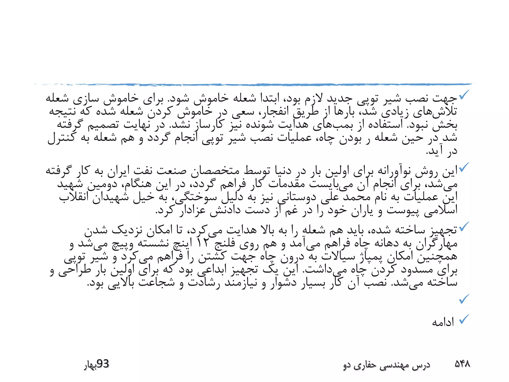 ‫شود‬ ‫خاموش‬ ‫شعله‬ ‫ابتدا‬ ،‫بود‬ ‫الزم‬ ‫جدید‬ ‫توپی‬ ‫شیر‬ ‫نصب‬ ‫جهت‬.‫ش‬ ‫سازی‬ ‫خاموش‬ ‫برای‬‫عله‬
‫تالش‬‫نتی‬ ‫که‬ ‫شده‬ ‫شعله‬ ‫کردن‬ ‫خاموش‬ ‫در‬ ‫سعی‬ ،‫انفجار‬ ‫طریق‬ ‫از‬ ‫بارها‬ ،‫شد‬ ‫زیادی‬ ‫های‬‫جه‬
‫نبود‬ ‫بخش‬.‫بمب‬ ‫از‬ ‫استفاده‬‫نشد‬ ‫کارساز‬ ‫نیز‬ ‫شونده‬ ‫هدایت‬ ‫های‬.‫تصمیم‬ ‫نهایت‬ ‫در‬‫گرفته‬
‫ک‬ ‫به‬ ‫شعله‬ ‫هم‬ ‫و‬ ‫گردد‬ ‫انجام‬ ‫توپی‬ ‫شیر‬ ‫نصب‬ ‫عملیات‬ ،‫چاه‬ ‫بودن‬ ‫ر‬ ‫شعله‬ ‫حین‬ ‫در‬ ‫شد‬‫نترل‬
‫آید‬ ‫در‬.
‫ک‬ ‫به‬ ‫ایران‬ ‫نفت‬ ‫صنعت‬ ‫متخصصان‬ ‫توسط‬ ‫دنیا‬ ‫در‬ ‫بار‬ ‫اولین‬ ‫برای‬ ‫نوآورانه‬ ‫روش‬ ‫این‬‫گرفته‬ ‫ار‬
‫می‬‫می‬ ‫آن‬ ‫انجام‬ ‫برای‬ ،‫شد‬‫شهی‬ ‫دومین‬ ،‫هنگام‬ ‫این‬ ‫در‬ ،‫گردد‬ ‫فراهم‬ ‫کار‬ ‫مقدمات‬ ‫بایست‬‫د‬
‫شهیدان‬ ‫خیل‬ ‫به‬ ،‫سوختگی‬ ‫دلیل‬ ‫به‬ ‫نیز‬ ‫دوستانی‬ ‫علی‬ ‫محمد‬ ‫نام‬ ‫به‬ ‫عملیات‬ ‫این‬‫انقالب‬
‫کرد‬ ‫عزادار‬ ‫دادنش‬ ‫دست‬ ‫از‬ ‫غم‬ ‫در‬ ‫را‬ ‫خود‬ ‫یاران‬ ‫و‬ ‫پیوست‬ ‫اسالمی‬.
‫می‬ ‫هدایت‬ ‫باال‬ ‫به‬ ‫را‬ ‫شعله‬ ‫هم‬ ‫باید‬ ،‫شده‬ ‫ساخته‬ ‫تجهیز‬‫شدن‬ ‫نزدیک‬ ‫امکان‬ ‫تا‬ ،‫کرد‬
‫می‬ ‫فراهم‬ ‫چاه‬ ‫دهانه‬ ‫به‬ ‫مهارگران‬‫فلنج‬ ‫روی‬ ‫هم‬ ‫و‬ ‫آمد‬12‫می‬ ‫وپیچ‬ ‫نشسته‬ ‫اینچ‬‫و‬ ‫شد‬
‫می‬ ‫فراهم‬ ‫را‬ ‫کشتن‬ ‫جهت‬ ‫چاه‬ ‫درون‬ ‫به‬ ‫سیاالت‬ ‫پمپاژ‬ ‫امکان‬ ‫همچنین‬‫توپی‬ ‫شیر‬ ‫و‬ ‫کرد‬
‫می‬ ‫چاه‬ ‫کردن‬ ‫مسدود‬ ‫برای‬‫داشت‬.‫طراح‬ ‫بار‬ ‫اولین‬ ‫برای‬ ‫که‬ ‫بود‬ ‫ابداعی‬ ‫تجهیز‬ ‫یک‬ ‫این‬‫و‬ ‫ی‬
‫می‬ ‫ساخته‬‫شد‬.‫بود‬ ‫باالیی‬ ‫شجاعت‬ ‫و‬ ‫رشادت‬ ‫نیازمند‬ ‫و‬ ‫دشوار‬ ‫بسیار‬ ‫کار‬ ‫آن‬ ‫نصب‬.

‫ادامه‬
‫39بهار‬ ‫دو‬ ‫حفاری‬ ‫مهندسی‬ ‫درس‬ 548
 