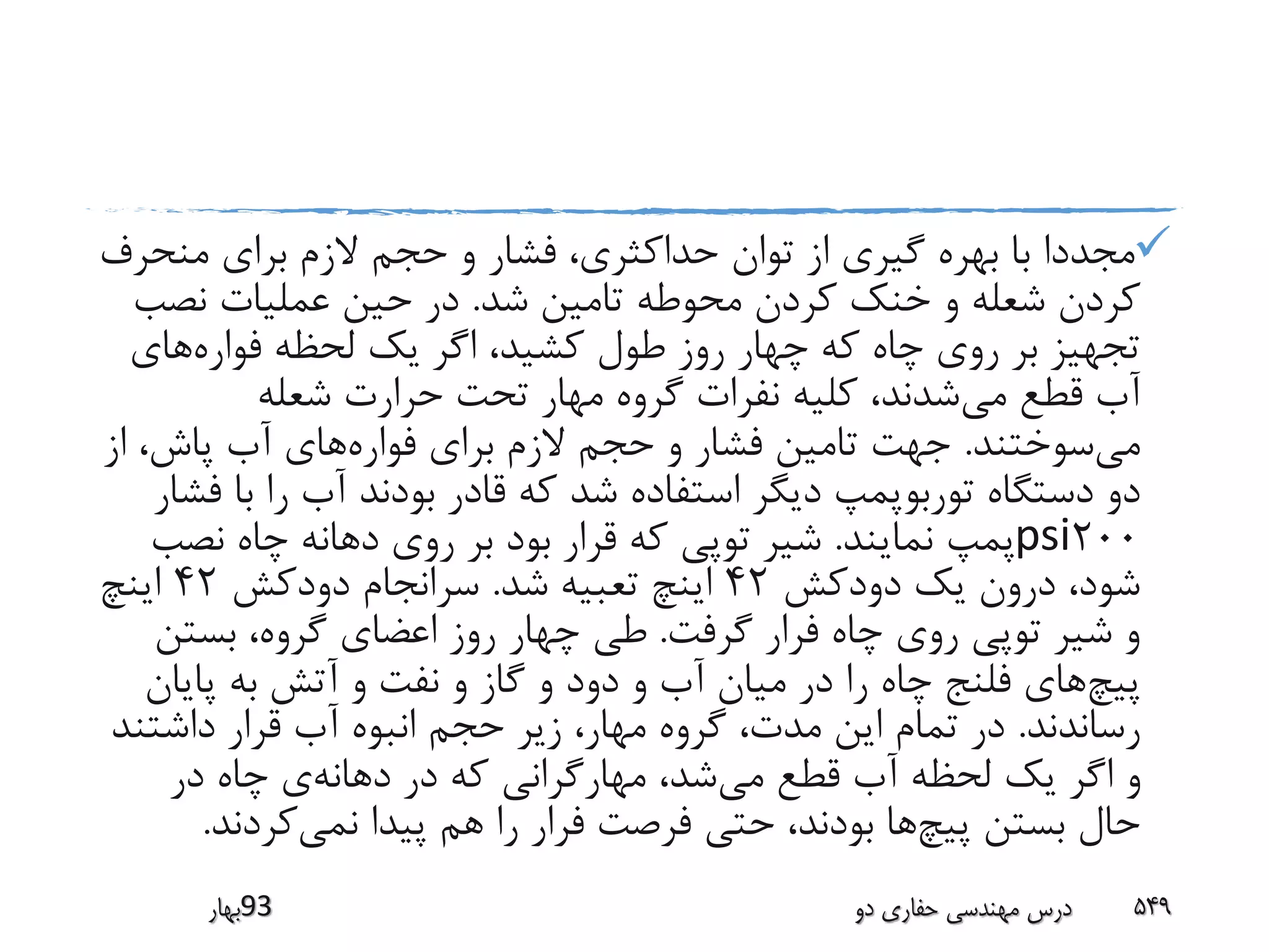 ‫منح‬ ‫برای‬ ‫الزم‬ ‫حجم‬ ‫و‬ ‫فشار‬ ،‫حداکثری‬ ‫توان‬ ‫از‬ ‫گیری‬ ‫بهره‬ ‫با‬ ‫مجددا‬‫رف‬
‫شد‬ ‫تامین‬ ‫محوطه‬ ‫کردن‬ ‫خنک‬ ‫و‬ ‫شعله‬ ‫کردن‬.‫نص‬ ‫عملیات‬ ‫حین‬ ‫در‬‫ب‬
‫فواره‬ ‫لحظه‬ ‫یک‬ ‫اگر‬ ،‫کشید‬ ‫طول‬ ‫روز‬ ‫چهار‬ ‫که‬ ‫چاه‬ ‫روی‬ ‫بر‬ ‫تجهیز‬‫های‬
‫می‬ ‫قطع‬ ‫آب‬‫شعله‬ ‫حرارت‬ ‫تحت‬ ‫مهار‬ ‫گروه‬ ‫نفرات‬ ‫کلیه‬ ،‫شدند‬
‫می‬‫سوختند‬.‫فواره‬ ‫برای‬ ‫الزم‬ ‫حجم‬ ‫و‬ ‫فشار‬ ‫تامین‬ ‫جهت‬‫ا‬ ،‫پاش‬ ‫آب‬ ‫های‬‫ز‬
‫توربو‬ ‫دستگاه‬ ‫دو‬‫ب‬ ‫را‬ ‫آب‬ ‫بودند‬ ‫قادر‬ ‫که‬ ‫شد‬ ‫استفاده‬ ‫دیگر‬ ‫پمپ‬‫فشار‬ ‫ا‬
200psi‫نمایند‬ ‫پمپ‬.‫نص‬ ‫چاه‬ ‫دهانه‬ ‫روی‬ ‫بر‬ ‫بود‬ ‫قرار‬ ‫که‬ ‫توپی‬ ‫شیر‬‫ب‬
‫دودکش‬ ‫یک‬ ‫درون‬ ،‫شود‬42‫شد‬ ‫تعبیه‬ ‫اینچ‬.‫دودکش‬ ‫سرانجام‬42‫اینچ‬
‫گرفت‬ ‫فرار‬ ‫چاه‬ ‫روی‬ ‫توپی‬ ‫شیر‬ ‫و‬.‫بستن‬ ،‫گروه‬ ‫اعضای‬ ‫روز‬ ‫چهار‬ ‫طی‬
‫پیچ‬‫پایا‬ ‫به‬ ‫آتش‬ ‫و‬ ‫نفت‬ ‫و‬ ‫گاز‬ ‫و‬ ‫دود‬ ‫و‬ ‫آب‬ ‫میان‬ ‫در‬ ‫را‬ ‫چاه‬ ‫فلنج‬ ‫های‬‫ن‬
‫رساندند‬.‫داشت‬ ‫قرار‬ ‫آب‬ ‫انبوه‬ ‫حجم‬ ‫زیر‬ ،‫مهار‬ ‫گروه‬ ،‫مدت‬ ‫این‬ ‫تمام‬ ‫در‬‫ند‬
‫می‬ ‫قطع‬ ‫آب‬ ‫لحظه‬ ‫یک‬ ‫اگر‬ ‫و‬‫دهانه‬ ‫در‬ ‫که‬ ‫مهارگرانی‬ ،‫شد‬‫در‬ ‫چاه‬ ‫ی‬
‫پیچ‬ ‫بستن‬ ‫حال‬‫نمی‬ ‫پیدا‬ ‫هم‬ ‫را‬ ‫فرار‬ ‫فرصت‬ ‫حتی‬ ،‫بودند‬ ‫ها‬‫کردند‬.
‫39بهار‬ ‫دو‬ ‫حفاری‬ ‫مهندسی‬ ‫درس‬ 549
 