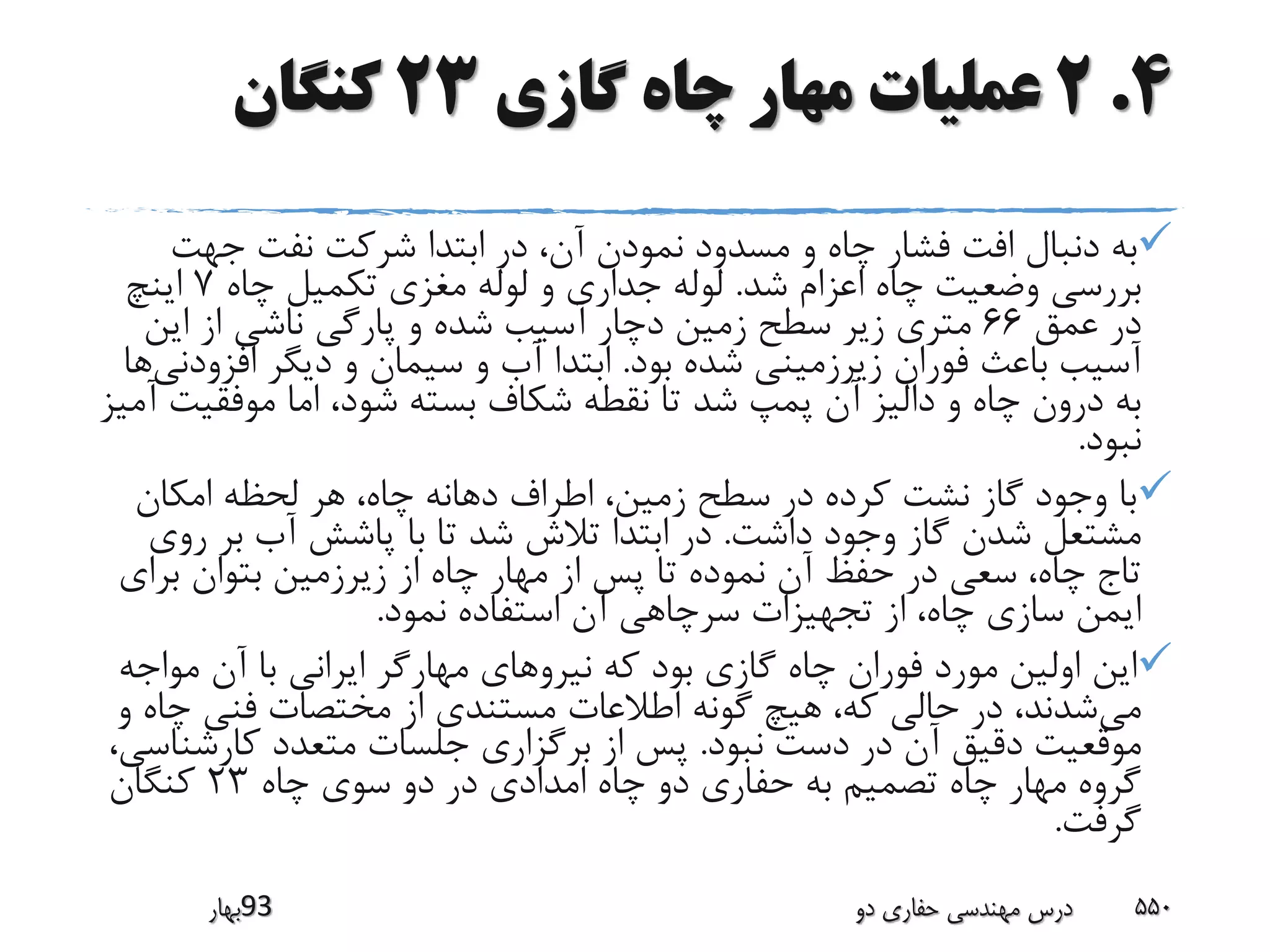 4.2‫گازی‬ ‫چاه‬ ‫مهار‬ ‫عملیات‬23‫کنگان‬
‫جهت‬ ‫نفت‬ ‫شرکت‬ ‫ابتدا‬ ‫در‬ ،‫آن‬ ‫نمودن‬ ‫مسدود‬ ‫و‬ ‫چاه‬ ‫فشار‬ ‫افت‬ ‫دنبال‬ ‫به‬
‫شد‬ ‫اعزام‬ ‫چاه‬ ‫وضعیت‬ ‫بررسی‬.‫چاه‬ ‫تکمیل‬ ‫مغزی‬ ‫لوله‬ ‫و‬ ‫جداری‬ ‫لوله‬7‫اینچ‬
‫عمق‬ ‫در‬66‫این‬ ‫از‬ ‫ناشی‬ ‫پارگی‬ ‫و‬ ‫شده‬ ‫آسیب‬ ‫دچار‬ ‫زمین‬ ‫سطح‬ ‫زیر‬ ‫متری‬
‫بود‬ ‫شده‬ ‫زیرزمینی‬ ‫فوران‬ ‫باعث‬ ‫آسیب‬.‫افز‬ ‫دیگر‬ ‫و‬ ‫سیمان‬ ‫و‬ ‫آب‬ ‫ابتدا‬‫ودنی‬‫ها‬
‫موفقی‬ ‫اما‬ ،‫شود‬ ‫بسته‬ ‫شکاف‬ ‫نقطه‬ ‫تا‬ ‫شد‬ ‫پمپ‬ ‫آن‬ ‫دالیز‬ ‫و‬ ‫چاه‬ ‫درون‬ ‫به‬‫آمیز‬ ‫ت‬
‫نبود‬.
‫امکان‬ ‫لحظه‬ ‫هر‬ ،‫چاه‬ ‫دهانه‬ ‫اطراف‬ ،‫زمین‬ ‫سطح‬ ‫در‬ ‫کرده‬ ‫نشت‬ ‫گاز‬ ‫وجود‬ ‫با‬
‫داشت‬ ‫وجود‬ ‫گاز‬ ‫شدن‬ ‫مشتعل‬.‫ر‬ ‫بر‬ ‫آب‬ ‫پاشش‬ ‫با‬ ‫تا‬ ‫شد‬ ‫تالش‬ ‫ابتدا‬ ‫در‬‫وی‬
‫برای‬ ‫بتوان‬ ‫زیرزمین‬ ‫از‬ ‫چاه‬ ‫مهار‬ ‫از‬ ‫پس‬ ‫تا‬ ‫نموده‬ ‫آن‬ ‫حفظ‬ ‫در‬ ‫سعی‬ ،‫چاه‬ ‫تاج‬
‫نمود‬ ‫استفاده‬ ‫آن‬ ‫سرچاهی‬ ‫تجهیزات‬ ‫از‬ ،‫چاه‬ ‫سازی‬ ‫ایمن‬.
‫مو‬ ‫آن‬ ‫با‬ ‫ایرانی‬ ‫مهارگر‬ ‫نیروهای‬ ‫که‬ ‫بود‬ ‫گازی‬ ‫چاه‬ ‫فوران‬ ‫مورد‬ ‫اولین‬ ‫این‬‫اجه‬
‫می‬‫چ‬ ‫فنی‬ ‫مختصات‬ ‫از‬ ‫مستندی‬ ‫اطالعات‬ ‫گونه‬ ‫هیچ‬ ،‫که‬ ‫حالی‬ ‫در‬ ،‫شدند‬‫و‬ ‫اه‬
‫نبود‬ ‫دست‬ ‫در‬ ‫آن‬ ‫دقیق‬ ‫موقعیت‬.‫کارش‬ ‫متعدد‬ ‫جلسات‬ ‫برگزاری‬ ‫از‬ ‫پس‬،‫ناسی‬
‫چاه‬ ‫سوی‬ ‫دو‬ ‫در‬ ‫امدادی‬ ‫چاه‬ ‫دو‬ ‫حفاری‬ ‫به‬ ‫تصمیم‬ ‫چاه‬ ‫مهار‬ ‫گروه‬23‫کنگان‬
‫گرفت‬.
‫39بهار‬ ‫دو‬ ‫حفاری‬ ‫مهندسی‬ ‫درس‬ 550
 