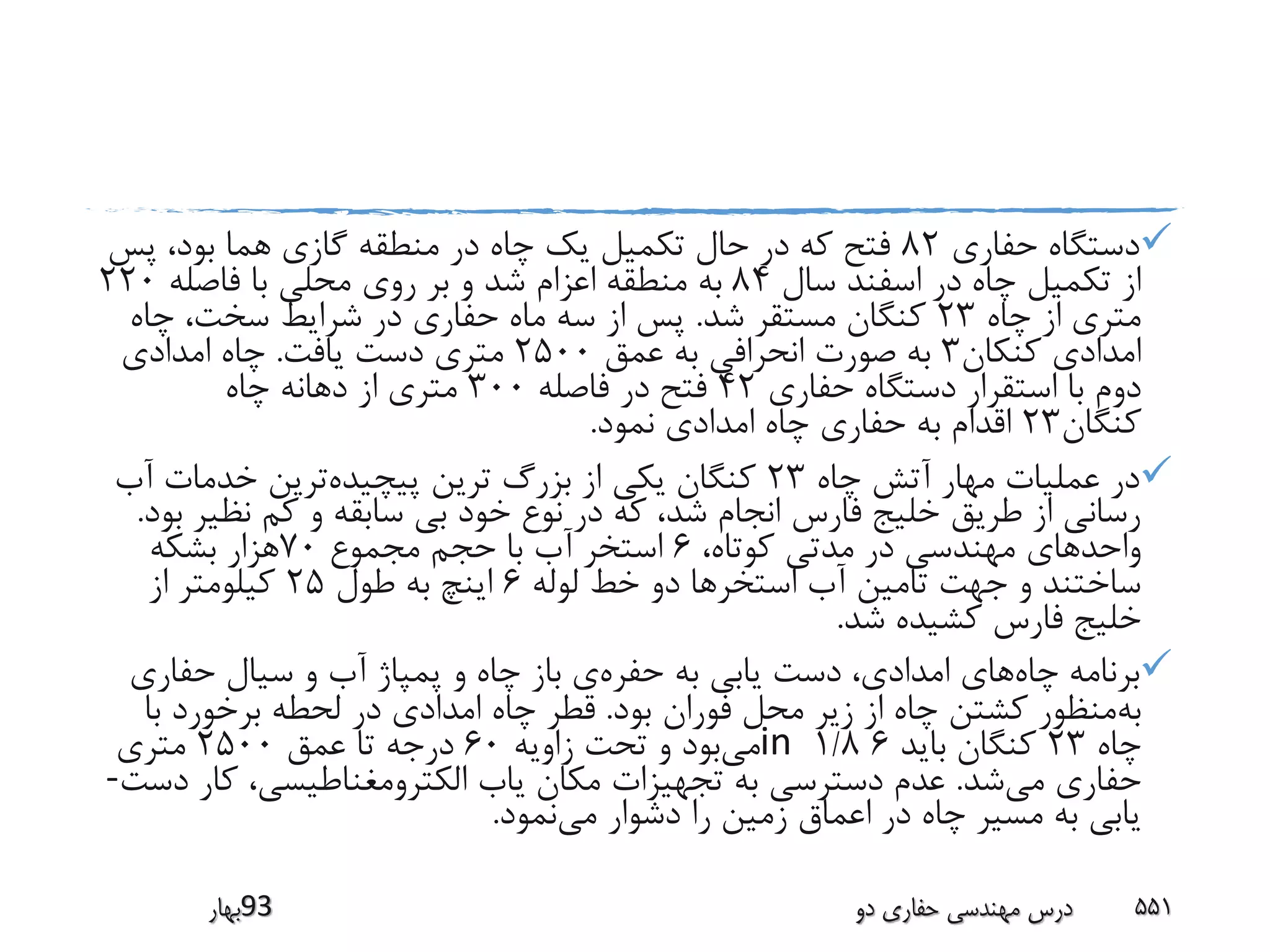 ‫حفاری‬ ‫دستگاه‬82‫پس‬ ،‫بود‬ ‫هما‬ ‫گازی‬ ‫منطقه‬ ‫در‬ ‫چاه‬ ‫یک‬ ‫تکمیل‬ ‫حال‬ ‫در‬ ‫که‬ ‫فتح‬
‫سال‬ ‫اسفند‬ ‫در‬ ‫چاه‬ ‫تکمیل‬ ‫از‬84‫فاصله‬ ‫با‬ ‫محلی‬ ‫روی‬ ‫بر‬ ‫و‬ ‫شد‬ ‫اعزام‬ ‫منطقه‬ ‫به‬220
‫چاه‬ ‫از‬ ‫متری‬23‫شد‬ ‫مستقر‬ ‫کنگان‬.‫چاه‬ ،‫سخت‬ ‫شرایط‬ ‫در‬ ‫حفاری‬ ‫ماه‬ ‫سه‬ ‫از‬ ‫پس‬
‫کنکان‬ ‫امدادی‬3‫عمق‬ ‫به‬ ‫انحرافی‬ ‫صورت‬ ‫به‬2500‫یافت‬ ‫دست‬ ‫متری‬.‫امدادی‬ ‫چاه‬
‫حفاری‬ ‫دستگاه‬ ‫استقرار‬ ‫با‬ ‫دوم‬42‫فاصله‬ ‫در‬ ‫فتح‬300‫چاه‬ ‫دهانه‬ ‫از‬ ‫متری‬
‫کنگان‬23‫نمود‬ ‫امدادی‬ ‫چاه‬ ‫حفاری‬ ‫به‬ ‫اقدام‬.
‫چاه‬ ‫آتش‬ ‫مهار‬ ‫عملیات‬ ‫در‬23‫پیچیده‬ ‫ترین‬ ‫بزرگ‬ ‫از‬ ‫یکی‬ ‫کنگان‬‫آ‬ ‫خدمات‬ ‫ترین‬‫ب‬
‫نظی‬ ‫کم‬ ‫و‬ ‫سابقه‬ ‫بی‬ ‫خود‬ ‫نوع‬ ‫در‬ ‫که‬ ،‫شد‬ ‫انجام‬ ‫فارس‬ ‫خلیج‬ ‫طریق‬ ‫از‬ ‫رسانی‬‫بود‬ ‫ر‬.
،‫کوتاه‬ ‫مدتی‬ ‫در‬ ‫مهندسی‬ ‫واحدهای‬6‫مجموع‬ ‫حجم‬ ‫با‬ ‫آب‬ ‫استخر‬70‫بشکه‬ ‫هزار‬
‫لوله‬ ‫خط‬ ‫دو‬ ‫استخرها‬ ‫آب‬ ‫تامین‬ ‫جهت‬ ‫و‬ ‫ساختند‬6‫طول‬ ‫به‬ ‫اینچ‬25‫از‬ ‫کیلومتر‬
‫شد‬ ‫کشیده‬ ‫فارس‬ ‫خلیج‬.
‫چاه‬ ‫برنامه‬‫حفره‬ ‫به‬ ‫یابی‬ ‫دست‬ ،‫امدادی‬ ‫های‬‫حفاری‬ ‫سیال‬ ‫و‬ ‫آب‬ ‫پمپاژ‬ ‫و‬ ‫چاه‬ ‫باز‬ ‫ی‬
‫به‬‫بود‬ ‫فوران‬ ‫محل‬ ‫زیر‬ ‫از‬ ‫چاه‬ ‫کشتن‬ ‫منظور‬.‫با‬ ‫برخورد‬ ‫لحطه‬ ‫در‬ ‫امدادی‬ ‫چاه‬ ‫قطر‬
‫چاه‬23‫باید‬ ‫کنگان‬61/8in‫می‬‫زاویه‬ ‫تحت‬ ‫و‬ ‫بود‬60‫عمق‬ ‫تا‬ ‫درجه‬2500‫متری‬
‫می‬ ‫حفاری‬‫شد‬.‫کا‬ ،‫الکترومغناطیسی‬ ‫یاب‬ ‫مکان‬ ‫تجهیزات‬ ‫به‬ ‫دسترسی‬ ‫عدم‬‫دست‬ ‫ر‬-
‫می‬ ‫دشوار‬ ‫را‬ ‫زمین‬ ‫اعماق‬ ‫در‬ ‫چاه‬ ‫مسیر‬ ‫به‬ ‫یابی‬‫نمود‬.
‫39بهار‬ ‫دو‬ ‫حفاری‬ ‫مهندسی‬ ‫درس‬ 551
 