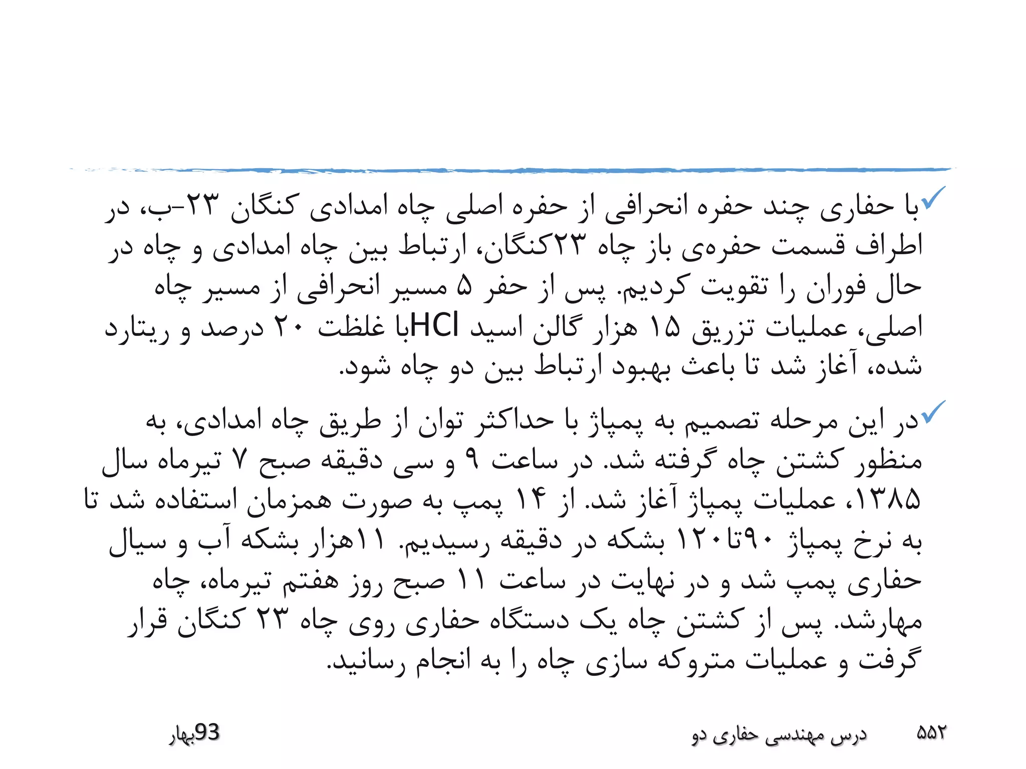‫کنگان‬ ‫امدادی‬ ‫چاه‬ ‫اصلی‬ ‫حفره‬ ‫از‬ ‫انحرافی‬ ‫حفره‬ ‫چند‬ ‫حفاری‬ ‫با‬23-‫در‬ ،‫ب‬
‫حفره‬ ‫قسمت‬ ‫اطراف‬‫چاه‬ ‫باز‬ ‫ی‬23‫در‬ ‫چاه‬ ‫و‬ ‫امدادی‬ ‫چاه‬ ‫بین‬ ‫ارتباط‬ ،‫کنگان‬
‫کردیم‬ ‫تقویت‬ ‫را‬ ‫فوران‬ ‫حال‬.‫حفر‬ ‫از‬ ‫پس‬5‫چاه‬ ‫مسیر‬ ‫از‬ ‫انحرافی‬ ‫مسیر‬
‫تزریق‬ ‫عملیات‬ ،‫اصلی‬15‫اسید‬ ‫گالن‬ ‫هزار‬HCl‫غلظت‬ ‫با‬20‫ریتارد‬ ‫و‬ ‫درصد‬
‫شود‬ ‫چاه‬ ‫دو‬ ‫بین‬ ‫ارتباط‬ ‫بهبود‬ ‫باعث‬ ‫تا‬ ‫شد‬ ‫آغاز‬ ،‫شده‬.
‫به‬ ،‫امدادی‬ ‫چاه‬ ‫طریق‬ ‫از‬ ‫توان‬ ‫حداکثر‬ ‫با‬ ‫پمپاژ‬ ‫به‬ ‫تصمیم‬ ‫مرحله‬ ‫این‬ ‫در‬
‫شد‬ ‫گرفته‬ ‫چاه‬ ‫کشتن‬ ‫منظور‬.‫ساعت‬ ‫در‬9‫صبح‬ ‫دقیقه‬ ‫سی‬ ‫و‬7‫سال‬ ‫تیرماه‬
1385‫شد‬ ‫آغاز‬ ‫پمپاژ‬ ‫عملیات‬ ،.‫از‬14‫تا‬ ‫شد‬ ‫استفاده‬ ‫همزمان‬ ‫صورت‬ ‫به‬ ‫پمپ‬
‫پمپاژ‬ ‫نرخ‬ ‫به‬90‫تا‬120‫رسیدیم‬ ‫دقیقه‬ ‫در‬ ‫بشکه‬.11‫سیال‬ ‫و‬ ‫آب‬ ‫بشکه‬ ‫هزار‬
‫ساعت‬ ‫در‬ ‫نهایت‬ ‫در‬ ‫و‬ ‫شد‬ ‫پمپ‬ ‫حفاری‬11‫چاه‬ ،‫تیرماه‬ ‫هفتم‬ ‫روز‬ ‫صبح‬
‫مهارشد‬.‫چاه‬ ‫روی‬ ‫حفاری‬ ‫دستگاه‬ ‫یک‬ ‫چاه‬ ‫کشتن‬ ‫از‬ ‫پس‬23‫قرار‬ ‫کنگان‬
‫رسانید‬ ‫انجام‬ ‫به‬ ‫را‬ ‫چاه‬ ‫سازی‬ ‫متروکه‬ ‫عملیات‬ ‫و‬ ‫گرفت‬.
‫39بهار‬ ‫دو‬ ‫حفاری‬ ‫مهندسی‬ ‫درس‬ 552
 