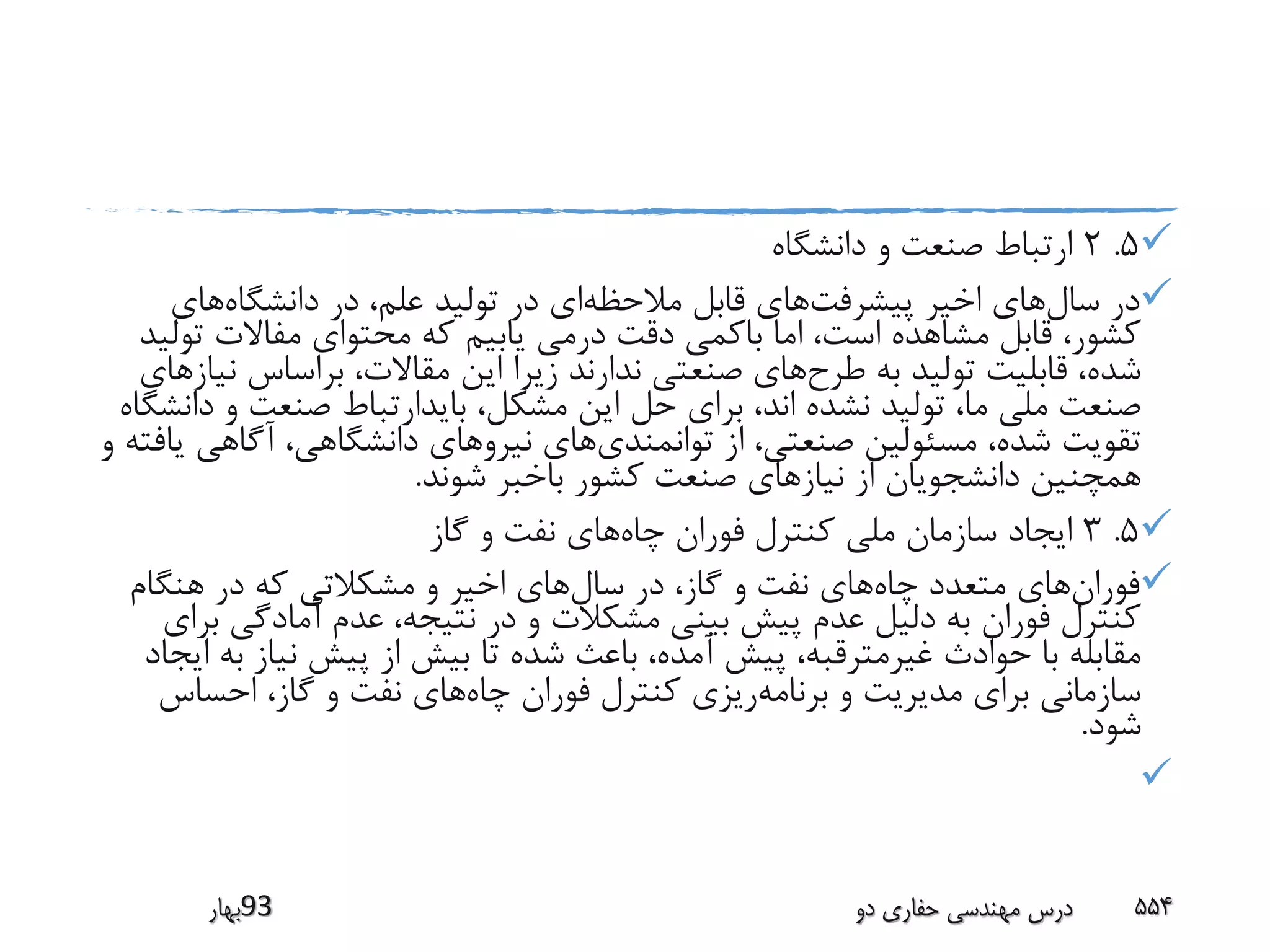 5.2‫دانشگاه‬ ‫و‬ ‫صنعت‬ ‫ارتباط‬
‫سال‬ ‫در‬‫پیشرفت‬ ‫اخیر‬ ‫های‬‫مالحظه‬ ‫قابل‬ ‫های‬‫دانشگاه‬ ‫در‬ ،‫علم‬ ‫تولید‬ ‫در‬ ‫ای‬‫های‬
‫ت‬ ‫مفاالت‬ ‫محتوای‬ ‫که‬ ‫یابیم‬ ‫درمی‬ ‫دقت‬ ‫باکمی‬ ‫اما‬ ،‫است‬ ‫مشاهده‬ ‫قابل‬ ،‫کشور‬‫ولید‬
‫طرح‬ ‫به‬ ‫تولید‬ ‫قابلیت‬ ،‫شده‬‫ن‬ ‫براساس‬ ،‫مقاالت‬ ‫این‬ ‫زیرا‬ ‫ندارند‬ ‫صنعتی‬ ‫های‬‫یازهای‬
‫و‬ ‫صنعت‬ ‫بایدارتباط‬ ،‫مشکل‬ ‫این‬ ‫حل‬ ‫برای‬ ،‫اند‬ ‫نشده‬ ‫تولید‬ ،‫ما‬ ‫ملی‬ ‫صنعت‬‫دانشگاه‬
‫توانمندی‬ ‫از‬ ،‫صنعتی‬ ‫مسئولین‬ ،‫شده‬ ‫تقویت‬‫آگاهی‬ ،‫دانشگاهی‬ ‫نیروهای‬ ‫های‬‫و‬ ‫یافته‬
‫شوند‬ ‫باخبر‬ ‫کشور‬ ‫صنعت‬ ‫نیازهای‬ ‫از‬ ‫دانشجویان‬ ‫همچنین‬.
5.3‫چاه‬ ‫فوران‬ ‫کنترل‬ ‫ملی‬ ‫سازمان‬ ‫ایجاد‬‫گاز‬ ‫و‬ ‫نفت‬ ‫های‬
‫فوران‬‫چاه‬ ‫متعدد‬ ‫های‬‫سال‬ ‫در‬ ،‫گاز‬ ‫و‬ ‫نفت‬ ‫های‬‫هنگام‬ ‫در‬ ‫که‬ ‫مشکالتی‬ ‫و‬ ‫اخیر‬ ‫های‬
‫آمادگی‬ ‫عدم‬ ،‫نتیجه‬ ‫در‬ ‫و‬ ‫مشکالت‬ ‫بینی‬ ‫پیش‬ ‫عدم‬ ‫دلیل‬ ‫به‬ ‫فوران‬ ‫کنترل‬‫برای‬
‫ب‬ ‫نیاز‬ ‫پیش‬ ‫از‬ ‫بیش‬ ‫تا‬ ‫شده‬ ‫باعث‬ ،‫آمده‬ ‫پیش‬ ،‫غیرمترقبه‬ ‫حوادث‬ ‫با‬ ‫مقابله‬‫ایجاد‬ ‫ه‬
‫برنامه‬ ‫و‬ ‫مدیریت‬ ‫برای‬ ‫سازمانی‬‫چاه‬ ‫فوران‬ ‫کنترل‬ ‫ریزی‬‫احساس‬ ،‫گاز‬ ‫و‬ ‫نفت‬ ‫های‬
‫شود‬.

‫39بهار‬ ‫دو‬ ‫حفاری‬ ‫مهندسی‬ ‫درس‬ 554
 