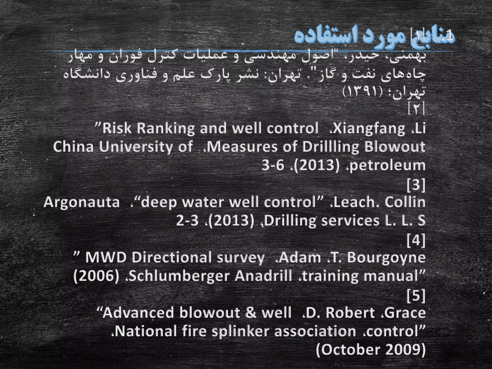 .1[1]
،‫حیدر‬ ،‫بهمنی‬“‫مهار‬ ‫و‬ ‫فوران‬ ‫کترل‬ ‫عملیات‬ ‫و‬ ‫مهندسی‬ ‫اصول‬
‫چاه‬‫گاز‬ ‫و‬ ‫نفت‬ ‫های‬".‫تهران‬:‫دانشگاه‬ ‫فناوری‬ ‫و‬ ‫علم‬ ‫پارک‬ ‫نشر‬
‫تهران؛‬(1391)
[2]
Li،Xiangfang،”Risk Ranking and well control
Measures of Drillling Blowout،China University of
petroleum،(2013)،3-6
[3]
Leach. Collin،“deep water well control”،Argonauta
Drilling services L. L. S،(2013)،2-3
[4]
T. Bourgoyne،Adam،” MWD Directional survey
training manual”،Schlumberger Anadrill،(2006)
[5]
Grace،D. Robert،“Advanced blowout & well
control”،National fire splinker association،
(October 2009)
 
