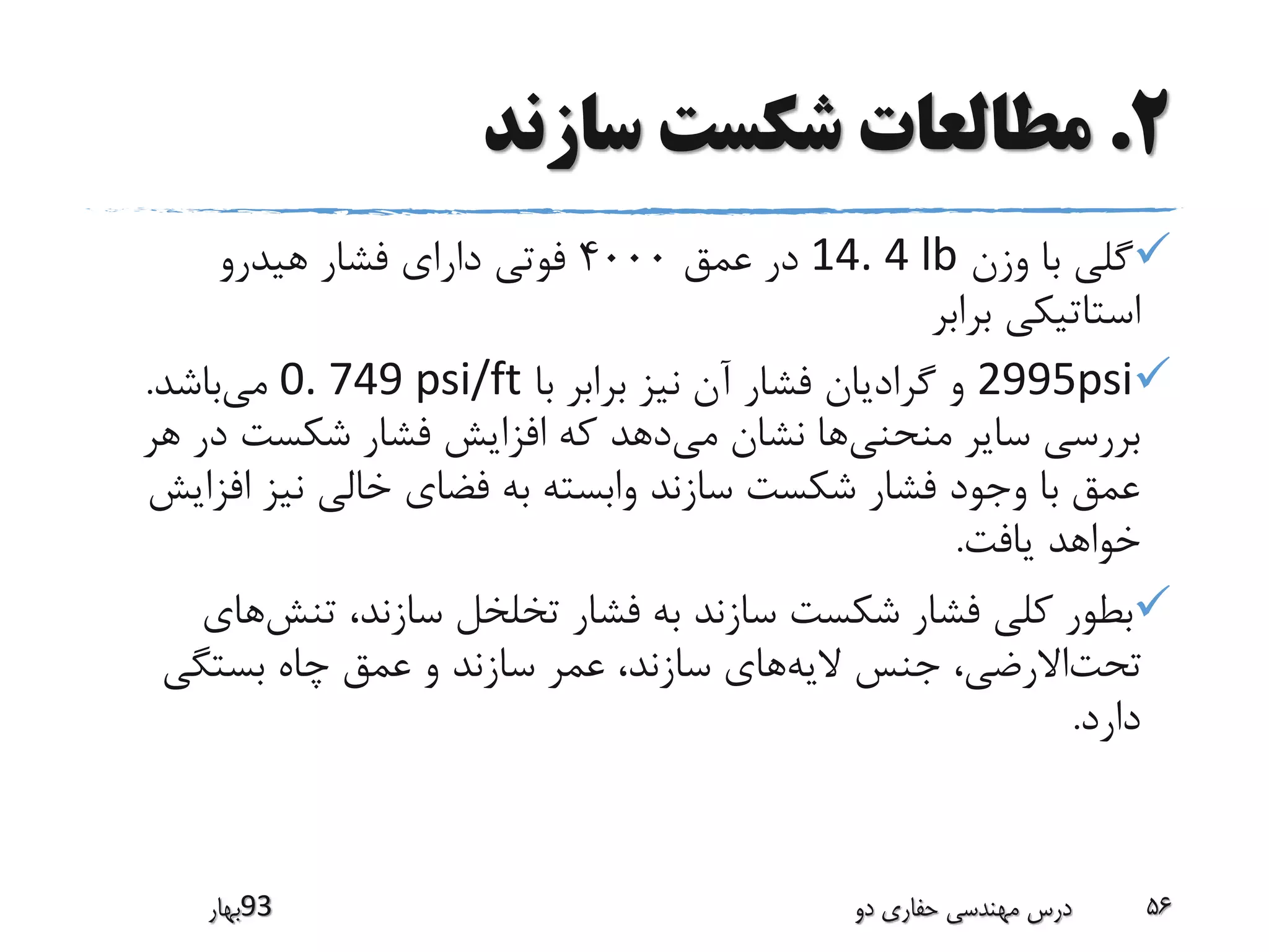 2.‫سازند‬ ‫شکست‬ ‫مطالعات‬
‫وزن‬ ‫با‬ ‫گلی‬14. 4 lb‫عمق‬ ‫در‬4000‫هیدرو‬ ‫فشار‬ ‫دارای‬ ‫فوتی‬
‫برابر‬ ‫استاتیکی‬
2995psi‫با‬ ‫برابر‬ ‫نیز‬ ‫آن‬ ‫فشار‬ ‫گرادیان‬ ‫و‬0. 749 psi/ft‫می‬‫باشد‬.
‫منحنی‬ ‫سایر‬ ‫بررسی‬‫می‬ ‫نشان‬ ‫ها‬‫د‬ ‫شکست‬ ‫فشار‬ ‫افزایش‬ ‫که‬ ‫دهد‬‫هر‬ ‫ر‬
‫ا‬ ‫نیز‬ ‫خالی‬ ‫فضای‬ ‫به‬ ‫وابسته‬ ‫سازند‬ ‫شکست‬ ‫فشار‬ ‫وجود‬ ‫با‬ ‫عمق‬‫فزایش‬
‫یافت‬ ‫خواهد‬.
‫تنش‬ ،‫سازند‬ ‫تخلخل‬ ‫فشار‬ ‫به‬ ‫سازند‬ ‫شکست‬ ‫فشار‬ ‫کلی‬ ‫بطور‬‫های‬
‫بستگی‬ ‫چاه‬ ‫عمق‬ ‫و‬ ‫سازند‬ ‫عمر‬ ،‫سازند‬ ‫های‬‫الیه‬ ‫جنس‬ ،‫االرضی‬‫تحت‬
‫دارد‬.
‫39بهار‬ ‫دو‬ ‫حفاری‬ ‫مهندسی‬ ‫درس‬ 56
 