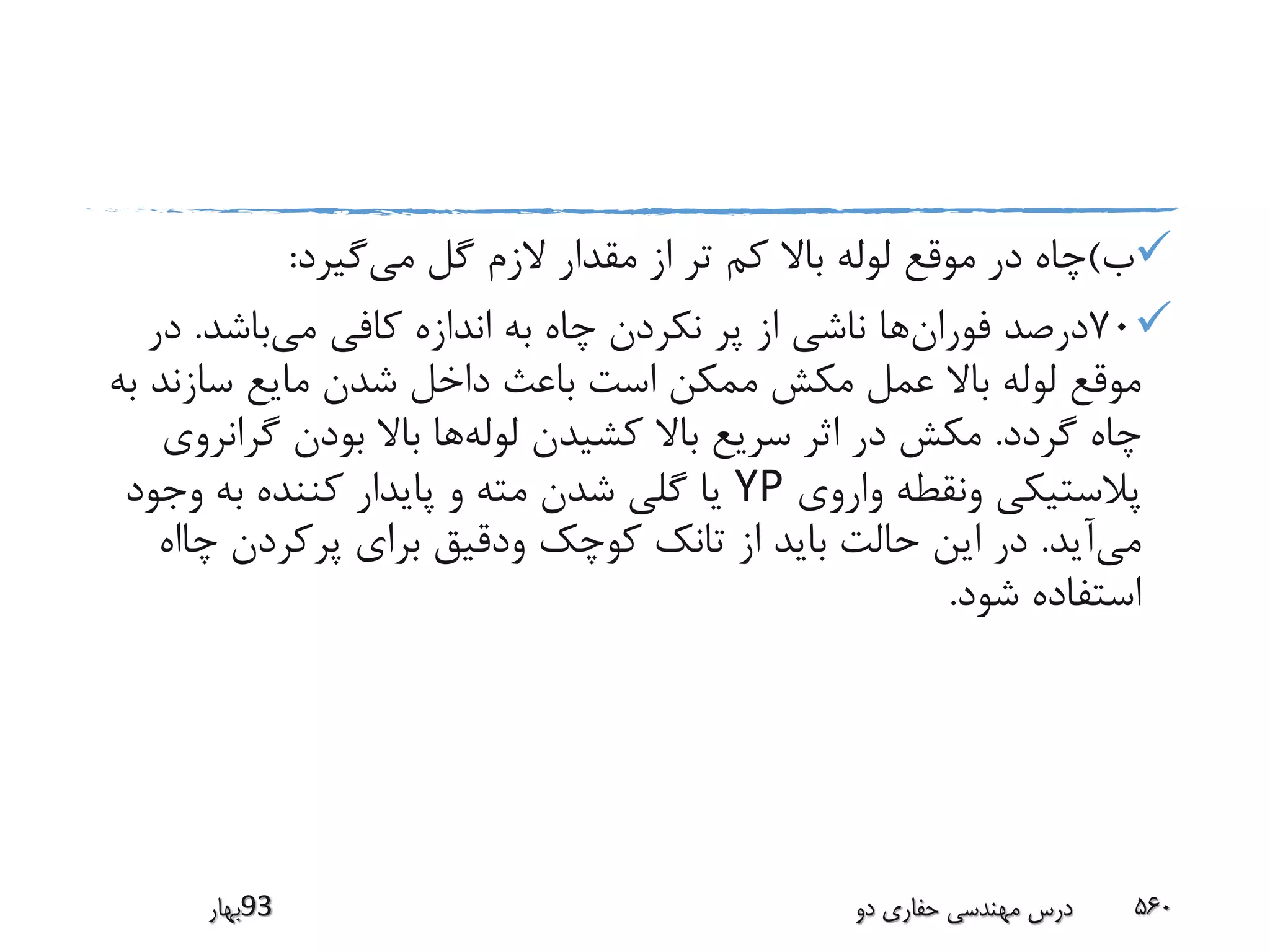 ‫ب‬)‫می‬ ‫گل‬ ‫الزم‬ ‫مقدار‬ ‫از‬ ‫تر‬ ‫کم‬ ‫باال‬ ‫لوله‬ ‫موقع‬ ‫در‬ ‫چاه‬‫گیرد‬:
70‫فوران‬ ‫درصد‬‫می‬ ‫کافی‬ ‫اندازه‬ ‫به‬ ‫چاه‬ ‫نکردن‬ ‫پر‬ ‫از‬ ‫ناشی‬ ‫ها‬‫باشد‬.‫د‬‫ر‬
‫سازند‬ ‫مایع‬ ‫شدن‬ ‫داخل‬ ‫باعث‬ ‫است‬ ‫ممکن‬ ‫مکش‬ ‫عمل‬ ‫باال‬ ‫لوله‬ ‫موقع‬‫به‬
‫گردد‬ ‫چاه‬.‫لوله‬ ‫کشیدن‬ ‫باال‬ ‫سریع‬ ‫اثر‬ ‫در‬ ‫مکش‬‫گران‬ ‫بودن‬ ‫باال‬ ‫ها‬‫روی‬
‫واروی‬ ‫ونقطه‬ ‫پالستیکی‬YP‫وجود‬ ‫به‬ ‫کننده‬ ‫پایدار‬ ‫و‬ ‫مته‬ ‫شدن‬ ‫گلی‬ ‫یا‬
‫می‬‫آید‬.‫چ‬ ‫پرکردن‬ ‫برای‬ ‫ودقیق‬ ‫کوچک‬ ‫تانک‬ ‫از‬ ‫باید‬ ‫حالت‬ ‫این‬ ‫در‬‫ااه‬
‫شود‬ ‫استفاده‬.
‫39بهار‬ ‫دو‬ ‫حفاری‬ ‫مهندسی‬ ‫درس‬ 560
 
