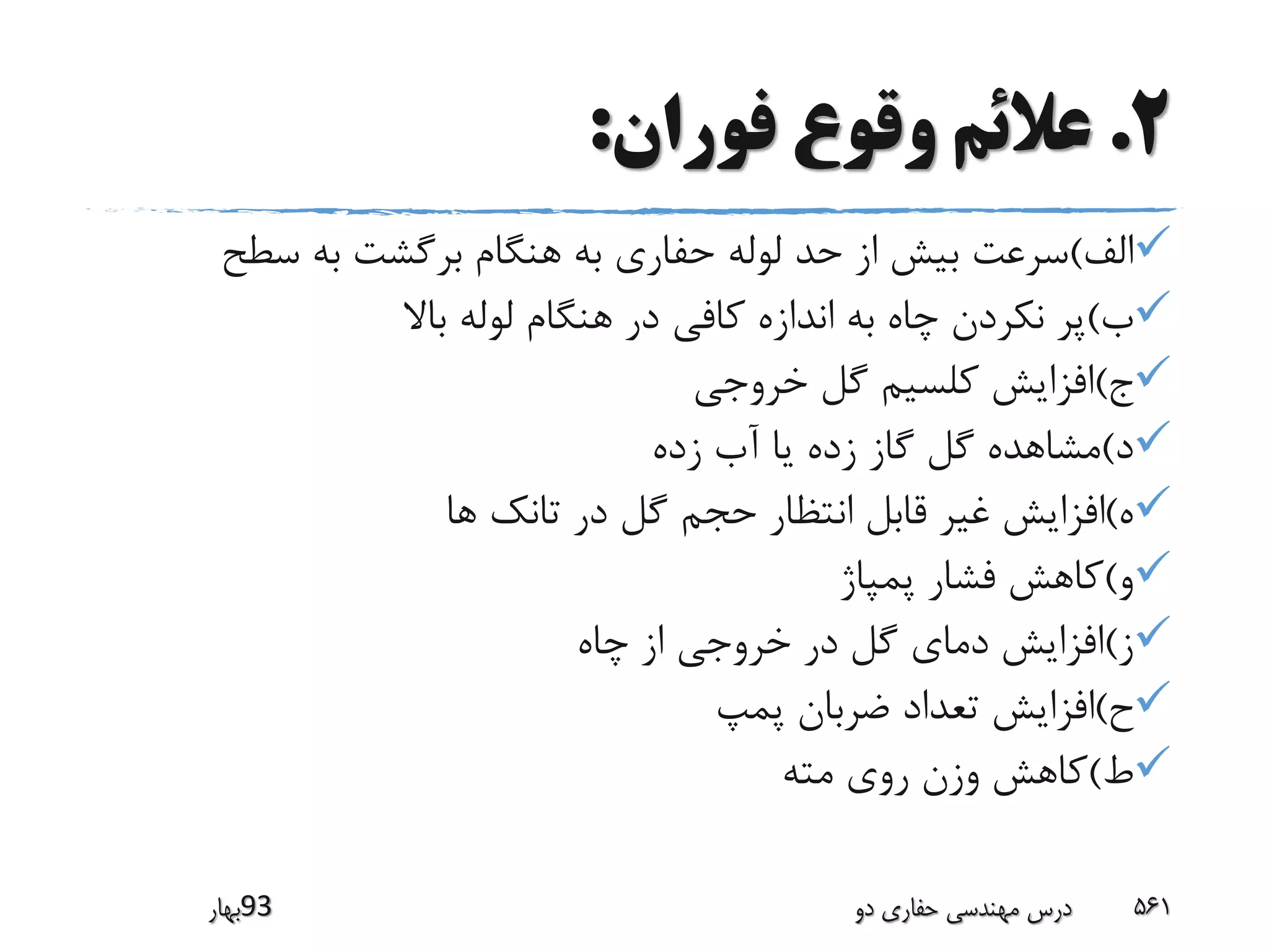 2.‫فوران‬ ‫وقوع‬ ‫عالئم‬:
‫الف‬)‫سطح‬ ‫به‬ ‫برگشت‬ ‫هنگام‬ ‫به‬ ‫حفاری‬ ‫لوله‬ ‫حد‬ ‫از‬ ‫بیش‬ ‫سرعت‬
‫ب‬)‫باال‬ ‫لوله‬ ‫هنگام‬ ‫در‬ ‫کافی‬ ‫اندازه‬ ‫به‬ ‫چاه‬ ‫نکردن‬ ‫پر‬
‫ج‬)‫خروجی‬ ‫گل‬ ‫کلسیم‬ ‫افزایش‬
‫د‬)‫زده‬ ‫آب‬ ‫یا‬ ‫زده‬ ‫گاز‬ ‫گل‬ ‫مشاهده‬
‫ه‬)‫ها‬ ‫تانک‬ ‫در‬ ‫گل‬ ‫حجم‬ ‫انتظار‬ ‫قابل‬ ‫غیر‬ ‫افزایش‬
‫و‬)‫پمپاژ‬ ‫فشار‬ ‫کاهش‬
‫ز‬)‫چاه‬ ‫از‬ ‫خروجی‬ ‫در‬ ‫گل‬ ‫دمای‬ ‫افزایش‬
‫ح‬)‫پمپ‬ ‫ضربان‬ ‫تعداد‬ ‫افزایش‬
‫ط‬)‫مته‬ ‫روی‬ ‫وزن‬ ‫کاهش‬
‫39بهار‬ ‫دو‬ ‫حفاری‬ ‫مهندسی‬ ‫درس‬ 561
 