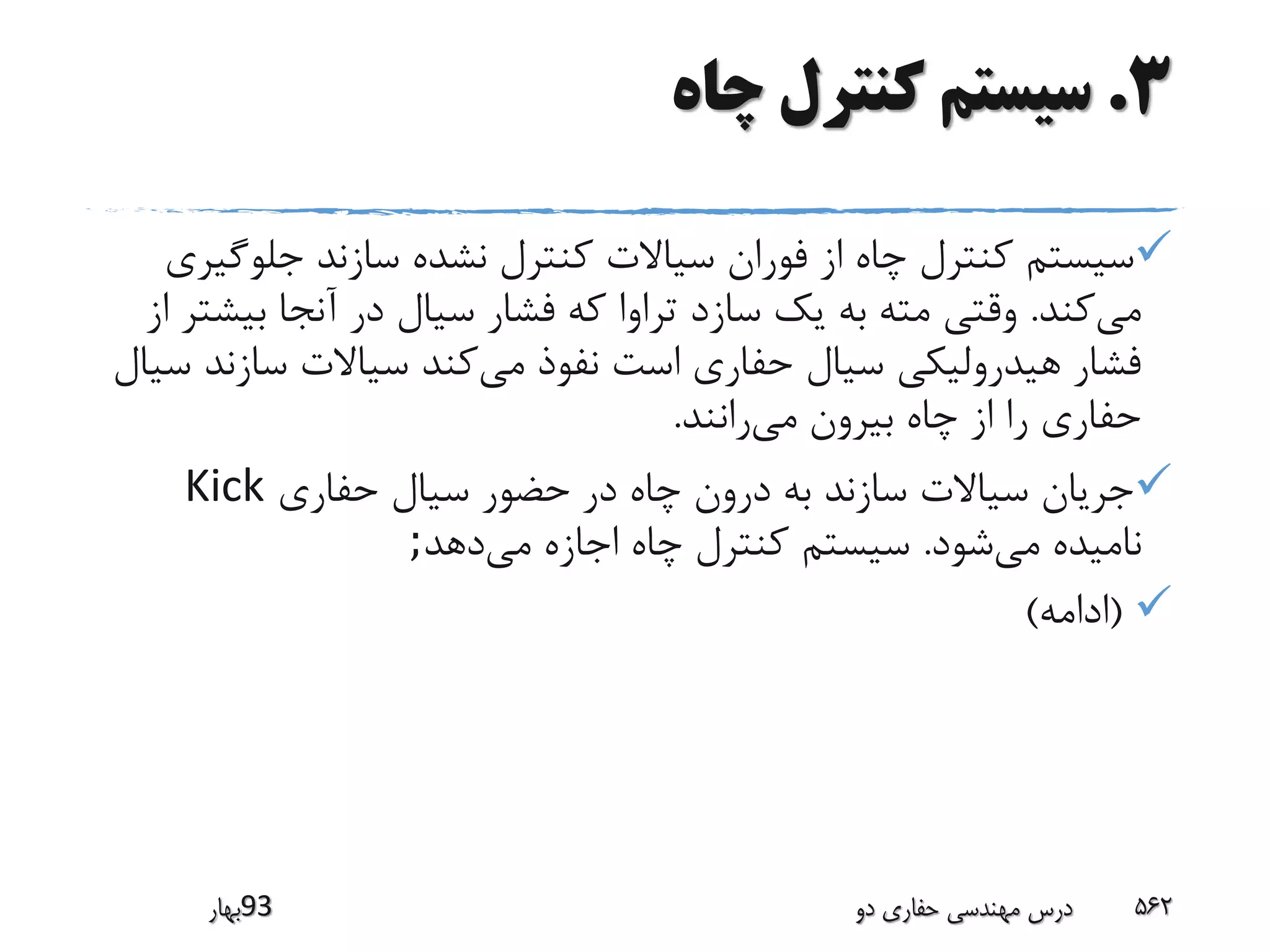 3.‫چاه‬ ‫کنترل‬ ‫سیستم‬
‫جلوگ‬ ‫سازند‬ ‫نشده‬ ‫کنترل‬ ‫سیاالت‬ ‫فوران‬ ‫از‬ ‫چاه‬ ‫کنترل‬ ‫سیستم‬‫یری‬
‫می‬‫کند‬.‫بی‬ ‫آنجا‬ ‫در‬ ‫سیال‬ ‫فشار‬ ‫که‬ ‫تراوا‬ ‫سازد‬ ‫یک‬ ‫به‬ ‫مته‬ ‫وقتی‬‫از‬ ‫شتر‬
‫می‬ ‫نفوذ‬ ‫است‬ ‫حفاری‬ ‫سیال‬ ‫هیدرولیکی‬ ‫فشار‬‫سازن‬ ‫سیاالت‬ ‫کند‬‫سیال‬ ‫د‬
‫می‬ ‫بیرون‬ ‫چاه‬ ‫از‬ ‫را‬ ‫حفاری‬‫رانند‬.
‫حفاری‬ ‫سیال‬ ‫حضور‬ ‫در‬ ‫چاه‬ ‫درون‬ ‫به‬ ‫سازند‬ ‫سیاالت‬ ‫جریان‬Kick
‫می‬ ‫نامیده‬‫شود‬.‫می‬ ‫اجازه‬ ‫چاه‬ ‫کنترل‬ ‫سیستم‬‫دهد‬;
(‫ادامه‬)
‫39بهار‬ ‫دو‬ ‫حفاری‬ ‫مهندسی‬ ‫درس‬ 562
 