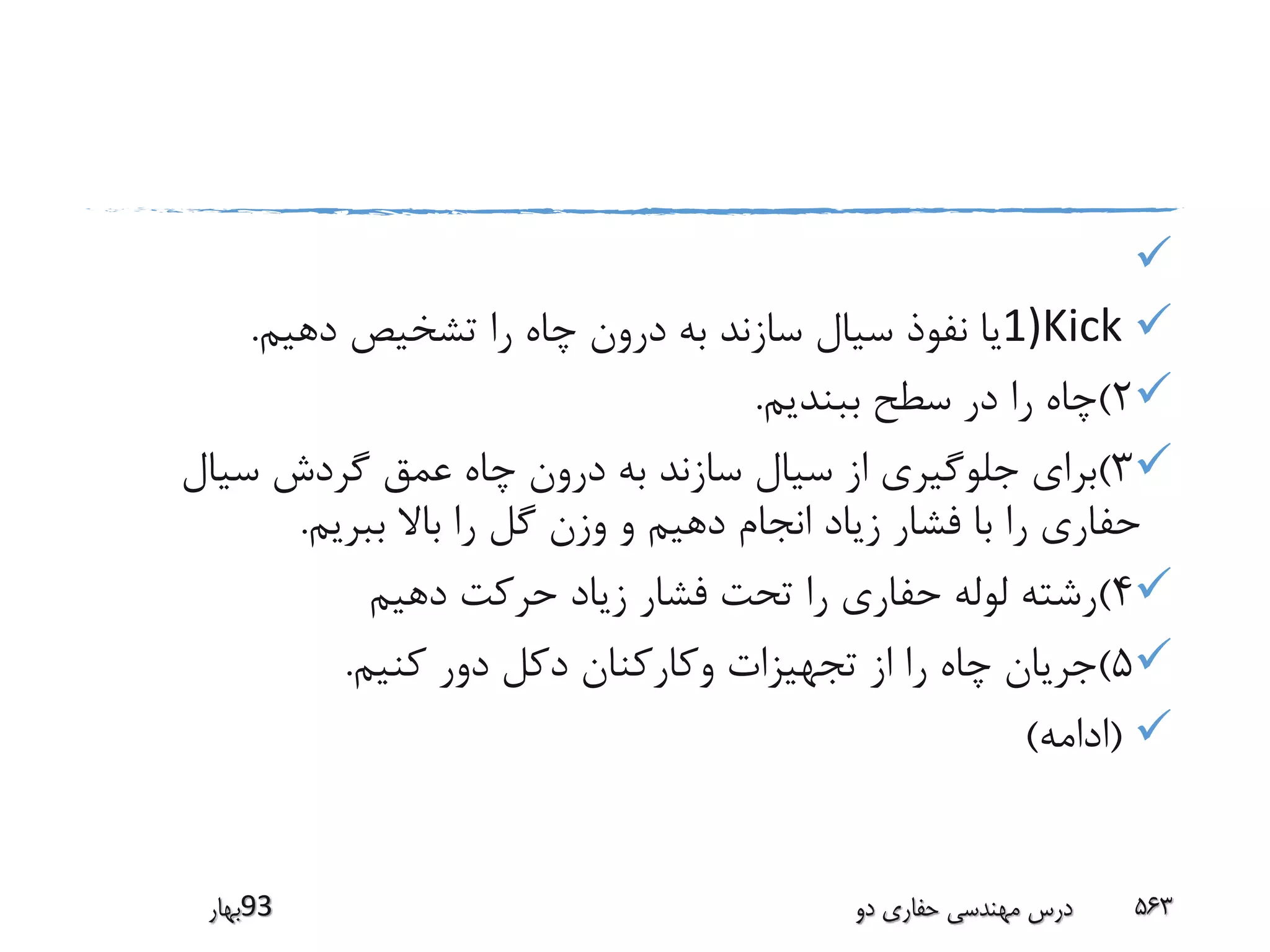 
1)Kick‫دهیم‬ ‫تشخیص‬ ‫را‬ ‫چاه‬ ‫درون‬ ‫به‬ ‫سازند‬ ‫سیال‬ ‫نفوذ‬ ‫یا‬.
2)‫ببندیم‬ ‫سطح‬ ‫در‬ ‫را‬ ‫چاه‬.
3)‫سیال‬ ‫گردش‬ ‫عمق‬ ‫چاه‬ ‫درون‬ ‫به‬ ‫سازند‬ ‫سیال‬ ‫از‬ ‫جلوگیری‬ ‫برای‬
‫ببریم‬ ‫باال‬ ‫را‬ ‫گل‬ ‫وزن‬ ‫و‬ ‫دهیم‬ ‫انجام‬ ‫زیاد‬ ‫فشار‬ ‫با‬ ‫را‬ ‫حفاری‬.
4)‫دهیم‬ ‫حرکت‬ ‫زیاد‬ ‫فشار‬ ‫تحت‬ ‫را‬ ‫حفاری‬ ‫لوله‬ ‫رشته‬
5)‫کنیم‬ ‫دور‬ ‫دکل‬ ‫وکارکنان‬ ‫تجهیزات‬ ‫از‬ ‫را‬ ‫چاه‬ ‫جریان‬.
(‫ادامه‬)
‫39بهار‬ ‫دو‬ ‫حفاری‬ ‫مهندسی‬ ‫درس‬ 563
 