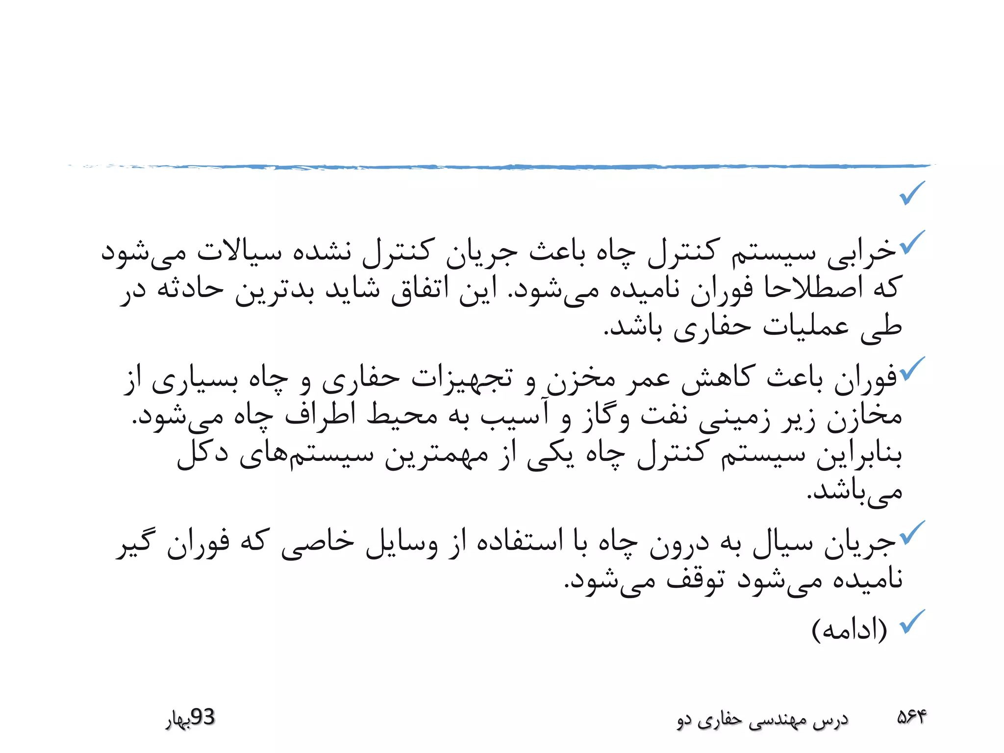 
‫سیاالت‬ ‫نشده‬ ‫کنترل‬ ‫جریان‬ ‫باعث‬ ‫چاه‬ ‫کنترل‬ ‫سیستم‬ ‫خرابی‬‫می‬‫شود‬
‫می‬ ‫نامیده‬ ‫فوران‬ ‫اصطالحا‬ ‫که‬‫شود‬.‫حادث‬ ‫بدترین‬ ‫شاید‬ ‫اتفاق‬ ‫این‬‫در‬ ‫ه‬
‫باشد‬ ‫حفاری‬ ‫عملیات‬ ‫طی‬.
‫از‬ ‫بسیاری‬ ‫چاه‬ ‫و‬ ‫حفاری‬ ‫تجهیزات‬ ‫و‬ ‫مخزن‬ ‫عمر‬ ‫کاهش‬ ‫باعث‬ ‫فوران‬
‫می‬ ‫چاه‬ ‫اطراف‬ ‫محیط‬ ‫به‬ ‫آسیب‬ ‫و‬ ‫وگاز‬ ‫نفت‬ ‫زمینی‬ ‫زیر‬ ‫مخازن‬‫شود‬.
‫سیستم‬ ‫مهمترین‬ ‫از‬ ‫یکی‬ ‫چاه‬ ‫کنترل‬ ‫سیستم‬ ‫بنابراین‬‫دک‬ ‫های‬‫ل‬
‫می‬‫باشد‬.
‫گ‬ ‫فوران‬ ‫که‬ ‫خاصی‬ ‫وسایل‬ ‫از‬ ‫استفاده‬ ‫با‬ ‫چاه‬ ‫درون‬ ‫به‬ ‫سیال‬ ‫جریان‬‫یر‬
‫می‬ ‫نامیده‬‫می‬ ‫توقف‬ ‫شود‬‫شود‬.
(‫ادامه‬)
‫39بهار‬ ‫دو‬ ‫حفاری‬ ‫مهندسی‬ ‫درس‬ 564
 